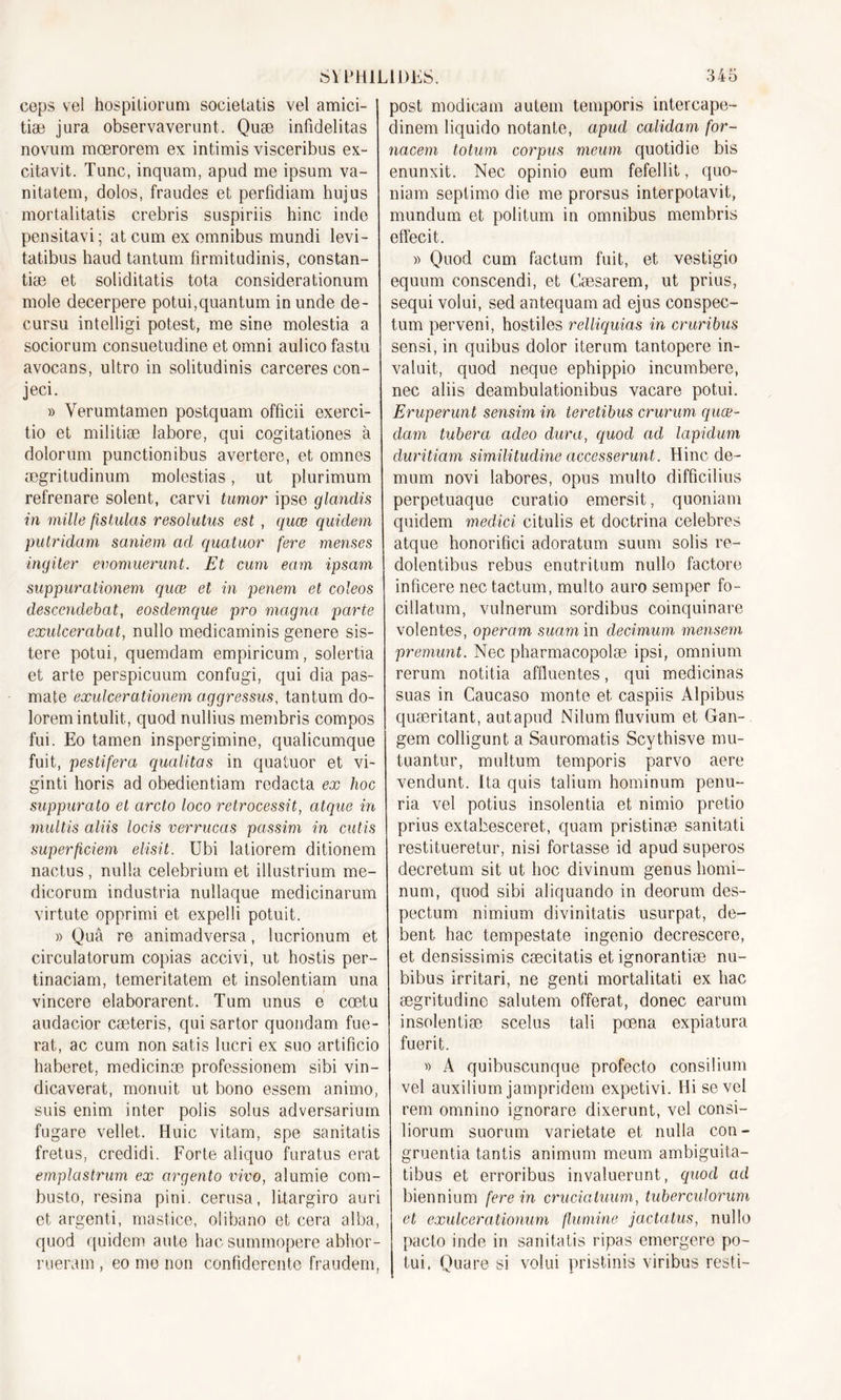 ceps vel hospitiorum soeietatis vel amici- tiæ jura observaverunt. Quæ infidelitas novura mœrorem ex intimis visceribus ex- citavit. Tune, inquam, apud me ipsum va- nitatem, dolos, fraudes et perfidiam hujus mortalitatis crebris suspiriis hinc inde pensitavi; at cum ex omnibus mundi levi- tatibus haud tantum fîrmitudinis, constan- tiæ et soliditatis tota considérationum mole decerpere potui,quantum in unde de- cursu intelligi potest, me sine molestia a sociorum consuetudine et omni aulico fastu avocans, ultro in solitudinis carcerescon- jeci. » Yerumtamen postquam officii exerci- tio et militiæ labore, qui cogitationes à dolorum punctionibus avertere, et omnes ægritudinum molestias, ut plurimum refrenare soient, carvi tumor ipse glcmdis in mille fistulas resolutus est , quæ quidem piUridam saniem ad quatuor fere menses ingiter evomuerunt. Et cum eam ipsam suppurationem quæ et in penem et coleos descendebat, eosdemque pro magna parie exulcerabat, nullo medicaminis genere sis- tere potui, quemdam empiricum, solertia et arte perspicuum confugi, qui dia pas- mate exulcerationem aggressus, tantum do- loremintulit, quod nullius membris compos fui. Eo tamen inspergimine, qualicumque fuit, pestifera qualitas in quatuor et vi- ginti horis ad obedientiam redacta ex hoc suppurato et arcto loco retrocessit, atque in multis aliis locis verrucas passim in cutis superficiem elisit. Ubi latiorem ditionem nactus, nulla celebrium et illustrium me- dicorum industria nullaque medicinarum virtute opprimi et expelli potuit. » Quâ re animadversa, lucrionum et circulatorum copias accivi, ut hostis per- tinaciam, temeritatem et insolentiam una vincere elaborarent. Tum unus e cœtu audacior cæteris, qui sartor quondam fue- rat, ac cum non satis lucri ex suo artificio haberet, medicinæ professionem sibi vin- dicaverat, monuit ut bono essem animo, suis enim inter polis solus adversarium fugare vellet. Huic vitam, spe sanitatis fretus, credidi. Forte aliquo furatus erat emplastrum ex argento vivo, alumie com- busto, résina pini. cerusa, litargiro auri et argenti, mastice, olibano et cera alba, quod quidem aute hac summopere abhor- rueram , eo me non confiderente fraudem, post modicam autem temporis intercape- dinem liquido notante, apud calidam for- nacem totum corpus meum quotidie bis enunxit. Nec opinio eum fefellit, quo- niam seplimo die me prorsus interpotavit, mundum et politum in omnibus membris effecit. )) Quod cum factum fuit, et vestigio equum conscendi, et Cæsarem, ut prius, sequi volui, sed antequam ad ejus conspec- tum perveni, hostiles relliquias in cruribus sensi, in quibus dolor iterum tantopere in- valuit, quod neque ephippio incumbere, nec aliis deambulationibus vacare potui. Eruperunt sensim in teretibus crurum quæ- dam tuberci cideo dura, quod ad lapidum duritiam similitudine accesserunt. Hinc de- mum novi labores, opus multo difficilius perpetuaque curatio emersit, quoniam quidem rnedici citulis et doctrina célébrés atque honorifici adoratum suum solis re- dolentibus rebus enutritum nullo factore inficere nec tactum, multo auro semper fo- cillatum, vulnerum sordibus coinquinare volentes, operam suam in clecimum mensem premunt. Nec pharmacopolæ ipsi, omnium rerum notitia affluentes, qui medicinas suas in Caucaso monte et caspiis Alpibus quæritant, autapud Nilum fluvium et Gan- gem colligunt a Sauromatis Scythisye mu- tuantur, multum temporis parvo acre vendunt. Ita quis talium hominum penu- ria vel potius insolentia et nimio pretio prius extabesceret, quam pristinæ sanitati restitueretur, nisi fortasse id apud superos decretum sit ut hoc divinum genus homi- num, quod sibi aliquando in deorum des- pectum nimium divinitatis usurpât, de- bent hac tempestate ingenio decrescere, et densissimis cæcitatis etignorantiæ nu- bibus irritari, ne genti mortalitati ex hac ægritudine salutem offerat, donec earum insolentiæ scelus tali pœna expiatura fuerit. « A quibuscunque profecto consilium vel auxilium jampridem expetivi. Hisevel rem omnino ignorare dixerunt, vel consi- liorum suorum varietate et nulla con- gruentia tantis animnm meum ambiguita- tibus et erroribus invaluerunt, quod ad biennium fere in crucicituum, tuberculorum et exulcerationum flumine jactatus, nullo pacto inde in sanitatis ripas emergere po- tui. Quare si volui pristinis viribus resti-