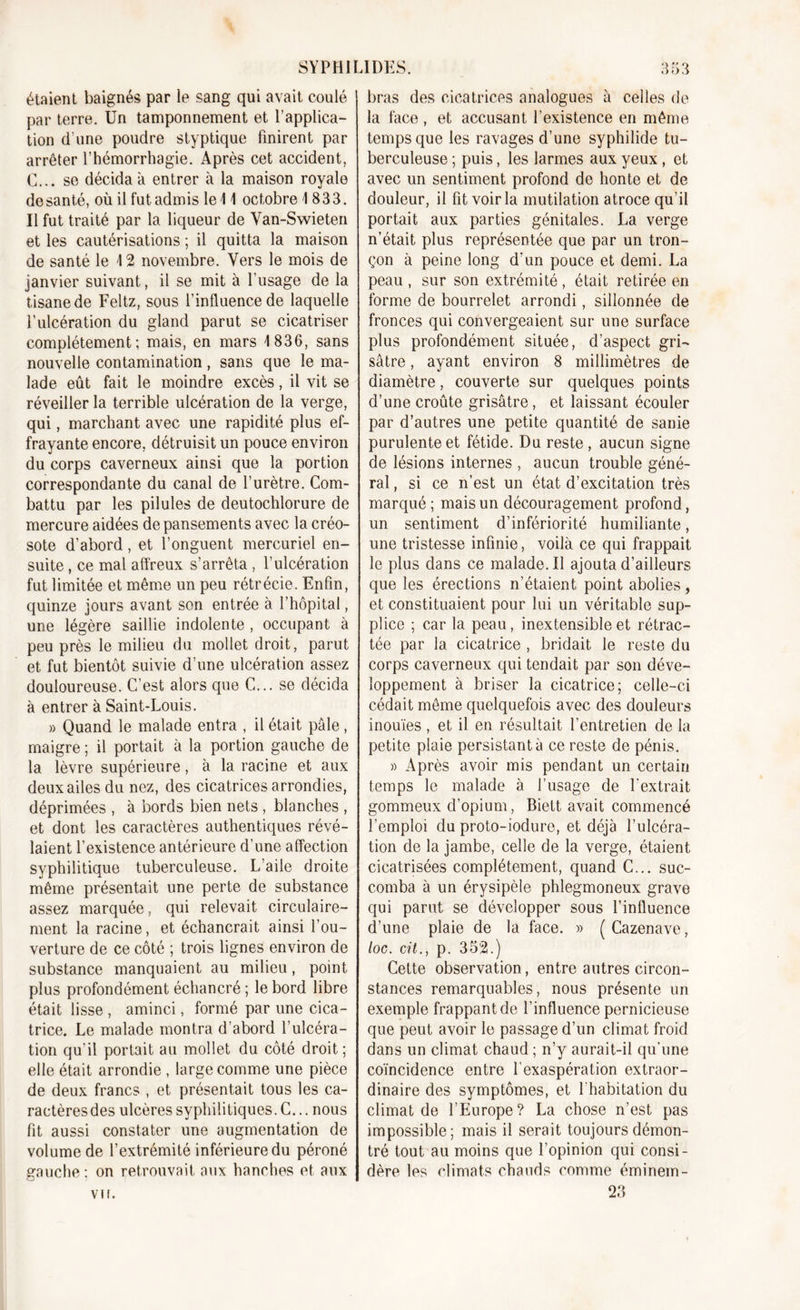 étaient baignés par le sang qui avait coulé par terre. Un tamponnement et l’applica- tion d'une poudre styptique finirent par arrêter l’hémorrhagie. Après cet accident, C... se décida à entrer à la maison royale de santé, où il fut admis le 41 octobre 4 833. Il fut traité par la liqueur de Van-Swieten et les cautérisations ; il quitta la maison de santé le 4 2 novembre. Vers le mois de janvier suivant, il se mit à l’usage de la tisane de Feltz, sous l’influence de laquelle l’ulcération du gland parut se cicatriser complètement; mais, en mars 4 836, sans nouvelle contamination, sans que le ma- lade eût fait le moindre excès, il vit se réveiller la terrible ulcération de la verge, qui, marchant avec une rapidité plus ef- frayante encore, détruisit un pouce environ du corps caverneux ainsi que la portion correspondante du canal de l’urètre. Com- battu par les pilules de deutochlorure de mercure aidées de pansements avec la créo- sote d’abord, et l’onguent mercuriel en- suite , ce mal affreux s’arrêta , l’ulcération fut limitée et même un peu rétrécie. Enfin, quinze jours avant son entrée à l’hôpital, une légère saillie indolente , occupant à peu près le milieu du mollet droit, parut et fut bientôt suivie d’une ulcération assez douloureuse. C’est alors que C... se décida à entrer à Saint-Louis. » Quand le malade entra , il était pâle, maigre ; il portait à la portion gauche de la lèvre supérieure, à la racine et aux deux ailes du nez, des cicatrices arrondies, déprimées , à bords bien nets , blanches , et dont les caractères authentiques révé- laient l’existence antérieure d’une affection syphilitique tuberculeuse. L’aile droite même présentait une perte de substance assez marquée, qui relevait circulaire- ment la racine, et échancrait ainsi l’ou- verture de ce côté ; trois lignes environ de substance manquaient au milieu, point plus profondément échancré ; le bord libre était lisse , aminci, formé par une cica- trice. Le malade montra d’abord l’ulcéra- tion qu’il portait au mollet du côté droit; elle était arrondie , large comme une pièce de deux francs , et présentait tous les ca- ractèresdes ulcères syphilitiques. C... nous fit aussi constater une augmentation de volume de l’extrémité inférieure du péroné gauche ; on retrouvait aux hanches et aux Vif. bras des cicatrices analogues à celles de la face , et accusant l’existence en même temps que les ravages d’une syphilide tu- berculeuse ; puis, les larmes aux yeux , et avec un sentiment profond de honte et de douleur, il fit voir la mutilation atroce qu’il portait aux parties génitales. La verge n’était plus représentée que par un tron- çon à peine long d’un pouce et demi. La peau , sur son extrémité , était retirée en forme de bourrelet arrondi, sillonnée de fronces qui convergeaient sur une surface plus profondément située, d’aspect gri- sâtre , ayant environ 8 millimètres de diamètre, couverte sur quelques points d’une croûte grisâtre, et laissant écouler par d’autres une petite quantité de sanie purulente et fétide. Du reste , aucun signe de lésions internes , aucun trouble géné- ral, si ce n’est un état d’excitation très marqué; mais un découragement profond, un sentiment d’infériorité humiliante, une tristesse infinie, voilà ce qui frappait le plus dans ce malade. Il ajouta d’ailleurs que les érections n’étaient point abolies, et constituaient pour lui un véritable sup- plice ; car la peau, inextensible et rétrac- tée par la cicatrice , bridait le reste du corps caverneux qui tendait par son déve- loppement à briser la cicatrice; celle-ci cédait même quelquefois avec des douleurs inouïes, et il en résultait l’entretien de la petite plaie persistant à ce reste de pénis. » Après avoir mis pendant un certain temps le malade à frisage de l’extrait gommeux d’opium, Biett avait commencé l’emploi du proto-iodure, et déjà l’ulcéra- tion de la jambe, celle de la verge, étaient cicatrisées complètement, quand C... suc- comba à un érysipèle phlegmoneux grave qui parut se développer sous l’influence d’une plaie de la face. » (Cazenave, loc. cit., p. 352.) Cette observation, entre autres circon- stances remarquables, nous présente un exemple frappant de l’influence pernicieuse que peut avoir le passage d’un climat froid dans un climat chaud ; n’y aurait-il qu’une coïncidence entre l’exaspération extraor- dinaire des symptômes, et l'habitation du climat de l’Europe? La chose n’est pas impossible; mais il serait toujours démon- tré tout au moins que l’opinion qui consi- dère les climats chauds comme éminem- 2.3