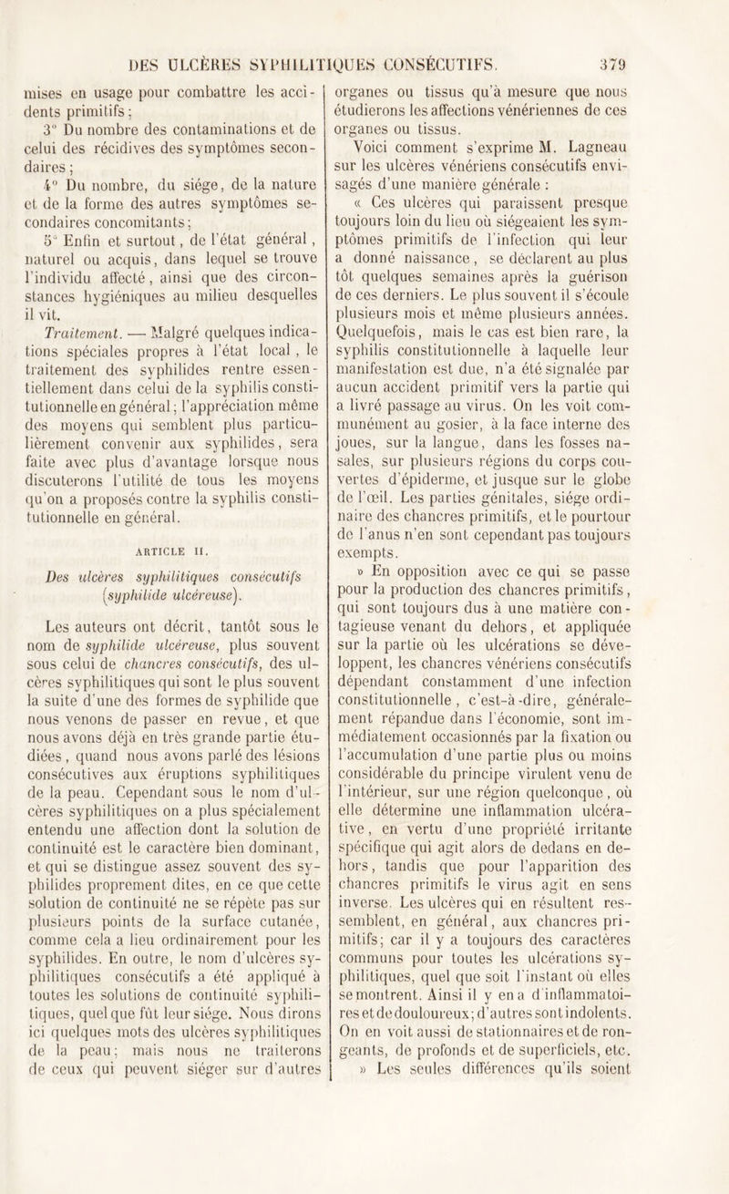 mises en usage pour combattre les acci- dents primitifs ; 3° Du nombre des contaminations et de celui des récidives des symptômes secon- daires ; 4° Du nombre, du siège, de la nature et de la forme des autres symptômes se- condaires concomitants; 5° Enfin et surtout, de l’état général, naturel ou acquis, dans lequel se trouve l'individu affecté, ainsi que des circon- stances hygiéniques au milieu desquelles il vit. Traitement. —■ Malgré quelques indica- tions spéciales propres à l’état local , le traitement des syphilides rentre essen- tiellement dans celui de la syphilis consti- tutionnelle en général; l’appréciation môme des moyens qui semblent plus particu- lièrement convenir aux syphilides, sera faite avec plus d’avantage lorsque nous discuterons l’utilité de tous les moyens qu'on a proposés contre la syphilis consti- tutionnelle en général. ARTICLE II. Des ulcères syphilitiques consécutifs (syphilide ulcéreuse). Les auteurs ont décrit, tantôt sous le nom de syphilide ulcéreuse, plus souvent sous celui de chancres consécutifs, des ul- cères syphilitiques qui sont le plus souvent la suite d’une des formes de syphilide que nous venons de passer en revue, et que nous avons déjà en très grande partie étu- diées , quand nous avons parlé des lésions consécutives aux éruptions syphilitiques de la peau. Cependant sous le nom d’ul- cères syphilitiques on a plus spécialement entendu une affection dont la solution de continuité est le caractère bien dominant, et qui se distingue assez souvent des sy- philides proprement dites, en ce que cette solution de continuité ne se répète pas sur plusieurs points de la surface cutanée, comme cela a lieu ordinairement pour les syphilides. En outre, le nom d’ulcères sy- philitiques consécutifs a été appliqué à toutes les solutions de continuité syphili- tiques, quelque fût leur siège. Nous dirons ici quelques mots des ulcères syphilitiques de la peau; mais nous ne traiterons de ceux qui peuvent siéger sur d’autres organes ou tissus qu’à mesure que nous étudierons les affections vénériennes de ces organes ou tissus. Voici comment s’exprime M. Lagneau sur les ulcères vénériens consécutifs envi- sagés d’une manière générale : « Ces ulcères qui paraissent presque toujours loin du lieu où siégeaient les sym- ptômes primitifs de l’infection qui leur a donné naissance , se déclarent au plus tôt quelques semaines après la guérison de ces derniers. Le plus souvent il s’écoule plusieurs mois et môme plusieurs années. Quelquefois, mais le cas est bien rare, la syphilis constitutionnelle à laquelle leur manifestation est due, n’a été signalée par aucun accident primitif vers la partie qui a livré passage au virus. On les voit com- munément au gosier, à la face interne des joues, sur la langue, dans les fosses na- sales, sur plusieurs régions du corps cou- vertes d’épiderme, et jusque sur le globe de l’œil. Les parties génitales, siège ordi- naire des chancres primitifs, et le pourtour de l’anus n’en sont cependant pas toujours exempts. ï&gt; En opposition avec ce qui se passe pour la production des chancres primitifs, qui sont toujours dus à une matière con- tagieuse venant du dehors, et appliquée sur la partie où les ulcérations se déve- loppent, les chancres vénériens consécutifs dépendant constamment d’une infection constitutionnelle, c’est-à-dire, générale- ment répandue dans l’économie, sont im- médiatement occasionnés par la fixation ou l’accumulation d’une partie plus ou moins considérable du principe virulent venu de l'intérieur, sur une région quelconque, où elle détermine une inflammation ulcéra- tive, en vertu d’une propriété irritante spécifique qui agit alors de dedans en de- hors , tandis que pour l’apparition des chancres primitifs le virus agit en sens inverse. Les ulcères qui en résultent res- semblent, en général, aux chancres pri- mitifs; car il y a toujours des caractères communs pour toutes les ulcérations sy- philitiques, quel que soit l’instant où elles se montrent. Ainsi il y en a d'inflammatoi- res et dedouloureux; d’autres sont indolents. On en voit aussi de stationnaires et de ron- geants, de profonds et de superficiels, etc. » Les seules différences qu’ils soient