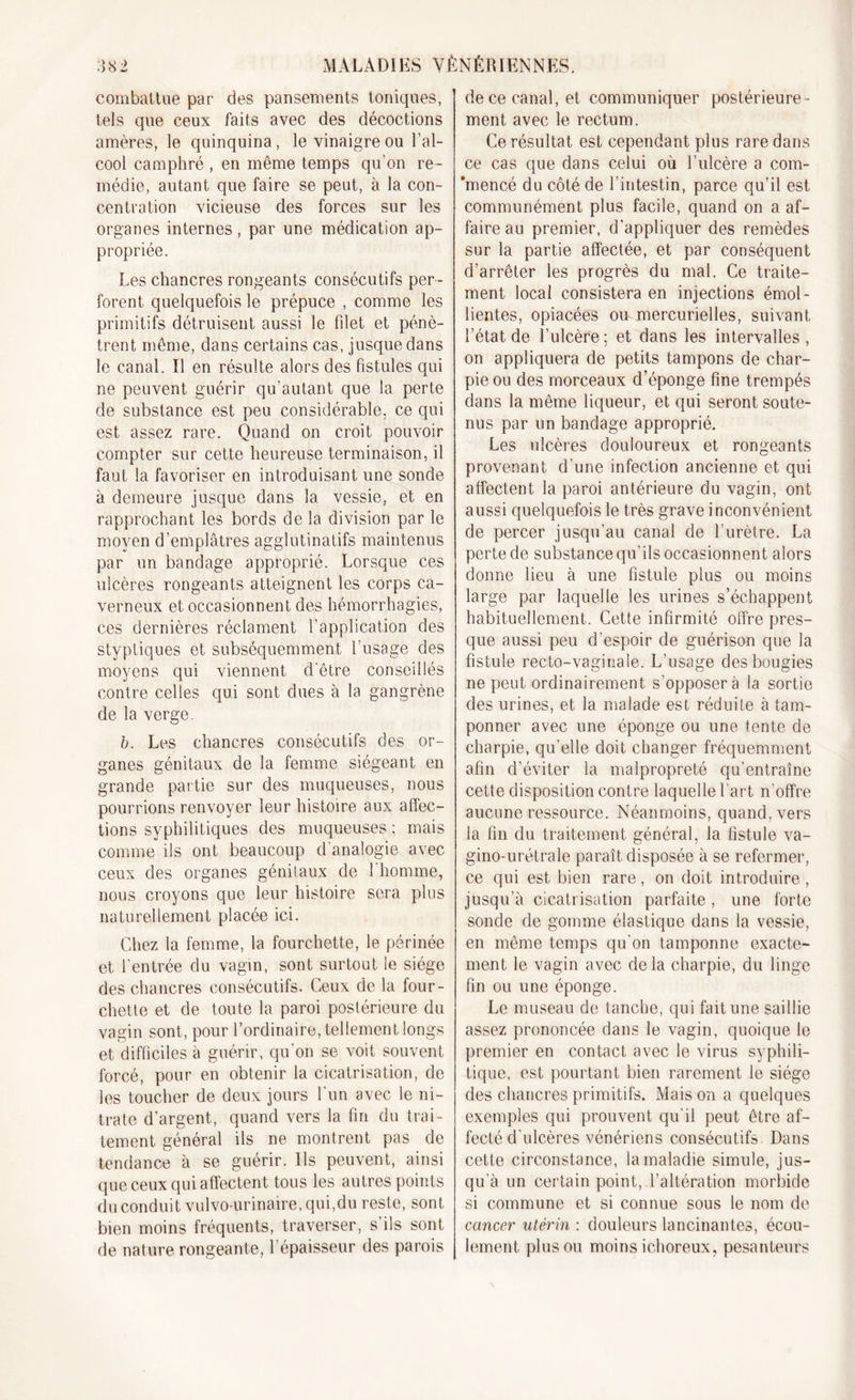 combattue par des pansements toniques, tels que ceux faits avec des décoctions amères, le quinquina, le vinaigre ou l’al- cool camphré , en même temps qu’on re- médie, autant que faire se peut, à la con- centration vicieuse des forces sur les organes internes, par une médication ap- propriée. Les chancres rongeants consécutifs per- forent quelquefois le prépuce , comme les primitifs détruisent aussi le filet et pénè- trent même, dans certains cas, jusque dans le canal. Il en résulte alors des fistules qui ne peuvent guérir qu’autant que la perte de substance est peu considérable, ce qui est assez rare. Quand on croit pouvoir compter sur cette heureuse terminaison, il faut la favoriser en introduisant une sonde à demeure jusque dans la vessie, et en rapprochant les bords de la division par le moyen d’emplâtres agglutinatifs maintenus par un bandage approprié. Lorsque ces ulcères rongeants atteignent les corps ca- verneux et occasionnent des hémorrhagies, ces dernières réclament l’application des styptiques et subséquemment l’usage des moyens qui viennent d'être conseillés contre celles qui sont dues à la gangrène de la verge. b. Les chancres consécutifs des or- ganes génitaux de la femme siégeant en grande partie sur des muqueuses, nous pourrions renvoyer leur histoire aux affec- tions syphilitiques des muqueuses ; mais comme ils ont beaucoup d’analogie avec ceux des organes génitaux de l'homme, nous croyons que leur histoire sera plus naturellement placée ici. Chez la femme, la fourchette, le périnée et l’entrée du vagin, sont surtout le siège des chancres consécutifs. Ceux de la four- chette et de toute la paroi postérieure du vagin sont, pour l’ordinaire, tellement longs et difficiles à guérir, qu'on se voit souvent forcé, pour en obtenir la cicatrisation, de les toucher de deux jours l'un avec le ni- trate d’argent, quand vers la fin du trai- tement général ils ne montrent pas de tendance à se guérir. Ils peuvent, ainsi que ceux qui affectent tous les autres points du conduit vulvo-urinaire, qui,du reste, sont bien moins fréquents, traverser, s ils sont de nature rongeante, l’épaisseur des parois de ce canal, et communiquer postérieure- ment avec le rectum. Ce résultat est cependant plus rare dans ce cas que dans celui où l’ulcère a com- 'mencé du côté de l’intestin, parce qu’il est communément plus facile, quand on a af- faire au premier, d’appliquer des remèdes sur la partie affectée, et par conséquent d’arrêter les progrès du mal. Ce traite- ment local consistera en injections émol- lientes, opiacées ou mercurielles, suivant l’état de l’ulcère ; et dans les intervalles , on appliquera de petits tampons de char- pie ou des morceaux d’éponge fine trempés dans la même liqueur, et qui seront soute- nus par un bandage approprié. Les ulcères douloureux et rongeants provenant d’une infection ancienne et qui affectent la paroi antérieure du vagin, ont aussi quelquefois le très grave inconvénient de percer jusqu’au canal de l’urètre. La perte de substance qu’ils occasionnent alors donne lieu à une fistule plus ou moins large par laquelle les urines s’échappent habituellement. Cette infirmité offre pres- que aussi peu d’espoir de guérison que la fistule recto-vaginale. L’usage des bougies ne peut ordinairement s’opposera la sortie des urines, et la malade est réduite à tam- ponner avec une éponge ou une tente de charpie, qu’elle doit changer fréquemment afin d’éviter la malpropreté qu’entraîne cette disposition contre laquelle l’art n’offre aucune ressource. Néanmoins, quand, vers la fin du traitement général, la fistule va- gino-urétrale paraît disposée à se refermer, ce qui est bien rare, on doit introduire, jusqu’à cicatrisation parfaite, une forte sonde de gomme élastique dans la vessie, en même temps qu’on tamponne exacte- ment le vagin avec de la charpie, du linge fin ou une éponge. Le museau de tanche, qui fait une saillie assez prononcée dans le vagin, quoique le premier en contact avec le virus syphili- tique, est pourtant bien rarement le siège des chancres primitifs. Maison a quelques exemples qui prouvent qu'il peut être af- fecté d’ulcères vénériens consécutifs Dans cette circonstance, la maladie simule, jus- qu’à un certain point, l’altération morbide si commune et si connue sous le nom de cancer utérin : douleurs lancinantes, écou- lement plus ou moins ichoreux, pesanteurs