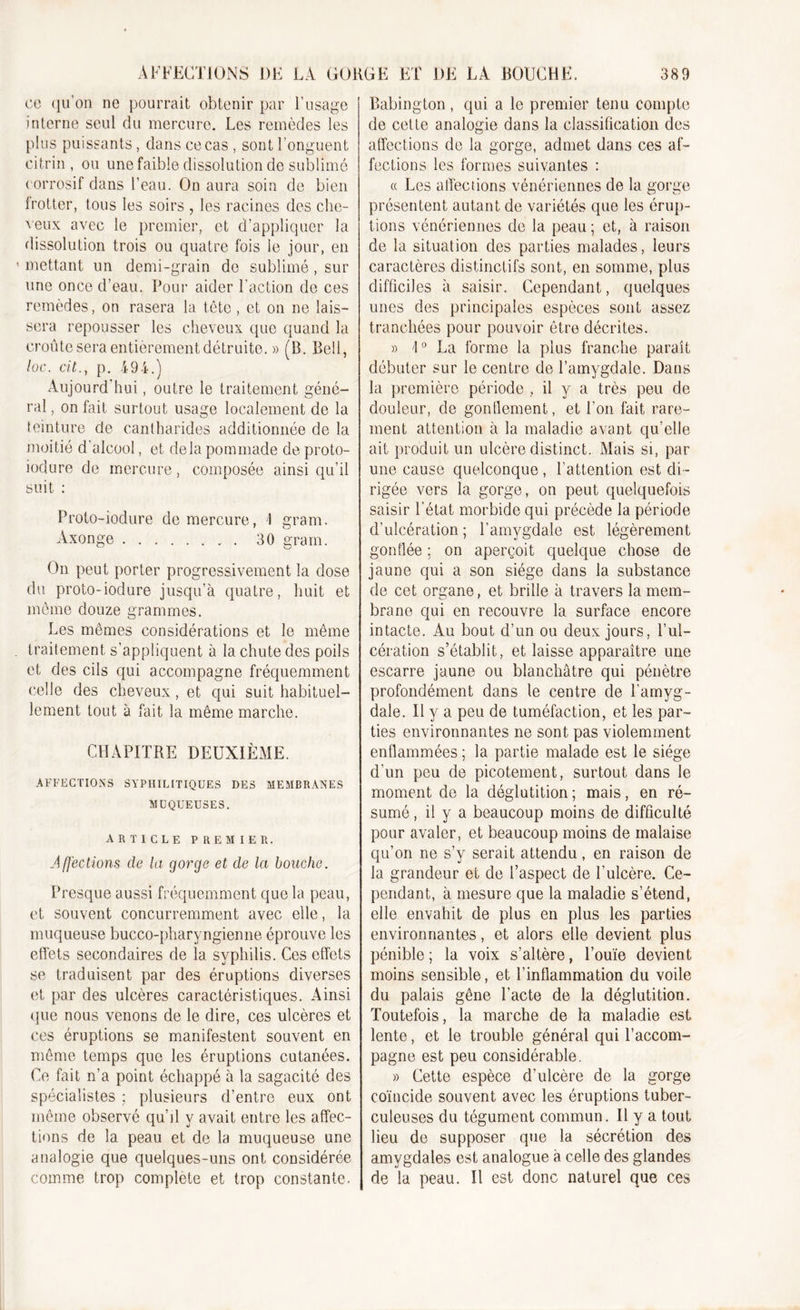 ce qu’on ne pourrait obtenir par l’usage interne seul du mercure. Les remèdes les plus puissants, dans ce cas , sont l’onguent citrin , ou une faible dissolution de sublimé corrosif dans l’eau. On aura soin de bien frotter, tous les soirs , les racines des che- veux avec le premier, et d’appliquer la dissolution trois ou quatre fois le jour, en mettant un demi-grain de sublimé, sur une once d’eau. Pour aider l’action de ces remèdes, on rasera la tète , et on ne lais- sera repousser les cheveux que quand la croûte sera entièrement détruite. » (B. Bell, loc. cit., p. 494.) Aujourd'hui, outre le traitement géné- ral , on fait surtout usage localement de la teinture de cantharides additionnée de la moitié d'alcool, et delà pommade de proto- iodure de mercure, composée ainsi qu’il suit : Proto-iodure de mercure, 1 gram. Axonge 30 gram. On peut porter progressivement la dose du proto-iodure jusqu’à quatre, huit et môme douze grammes. Les mêmes considérations et le même traitement s’appliquent à la chute des poils et des cils qui accompagne fréquemment celle des cheveux, et qui suit habituel- lement tout à fait la même marche. CHAPITRE DEUXIÈME. AFFECTIONS SYPHILITIQUES DES MEMBRANES MUQUEUSES. ARTICLE PREMIER. Affections cle la qorqe et de la bouche. Presque aussi fréquemment que la peau, et souvent concurremment avec elle, la muqueuse bucco-pharyngienne éprouve les effets secondaires de la syphilis. Ces effets se traduisent par des éruptions diverses et par des ulcères caractéristiques. Ainsi que nous venons de le dire, ces ulcères et ces éruptions se manifestent souvent en même temps que les éruptions cutanées. Ce fait n’a point échappé à la sagacité des spécialistes ; plusieurs d’entre eux ont même observé qu’il y avait entre les affec- tions de la peau et de la muqueuse une analogie que quelques-uns ont considérée comme trop complété et trop constante. Rabington , qui a le premier tenu compte de cette analogie dans la classification des affections de la gorge, admet dans ces af- fections les formes suivantes : « Les affections vénériennes de la gorge présentent autant de variétés que les érup- tions vénériennes de la peau ; et, à raison de la situation des parties malades, leurs caractères distinctifs sont, en somme, plus difficiles à saisir. Cependant, quelques unes des principales espèces sont assez tranchées pour pouvoir être décrites. » 1° La forme la plus franche paraît débuter sur le centre de l’amygdale. Dans la première période , il y a très peu de douleur, de gonflement, et Ton fait rare- ment attention à la maladie avant qu’elle ait produit un ulcère distinct. Mais si, par une cause quelconque , l’attention est di - rigée vers la gorge, on peut quelquefois saisir l’état morbide qui précède la période d’ulcération ; l’amygdale est légèrement gonflée ; on aperçoit quelque chose de jaune qui a son siège dans la substance de cet organe, et brille à travers la mem- brane qui en recouvre la surface encore intacte. Au bout d’un ou deux jours, l’ul- cération s’établit, et laisse apparaître une escarre jaune ou blanchâtre qui pénètre profondément dans le centre de l’amyg- dale. Il y a peu de tuméfaction, et les par- ties environnantes ne sont pas violemment enflammées ; la partie malade est le siège d’un peu de picotement, surtout dans le moment de la déglutition; mais, en ré- sumé , il y a beaucoup moins de difficulté pour avaler, et beaucoup moins de malaise qu’on ne s’y serait attendu, en raison de la grandeur et de l’aspect de l’ulcère. Ce- pendant, à mesure que la maladie s’étend, elle envahit de plus en plus les parties environnantes, et alors elle devient plus pénible ; la voix s’altère, l’ouïe devient moins sensible, et l’inflammation du voile du palais gêne l’acte de la déglutition. Toutefois, la marche de la maladie est lente, et le trouble général qui l’accom- pagne est peu considérable. » Cette espèce d’ulcère de la gorge coïncide souvent avec les éruptions tuber- culeuses du tégument commun. U y a tout lieu de supposer que la sécrétion des amygdales est analogue à celle des glandes de la peau. Il est donc naturel que ces