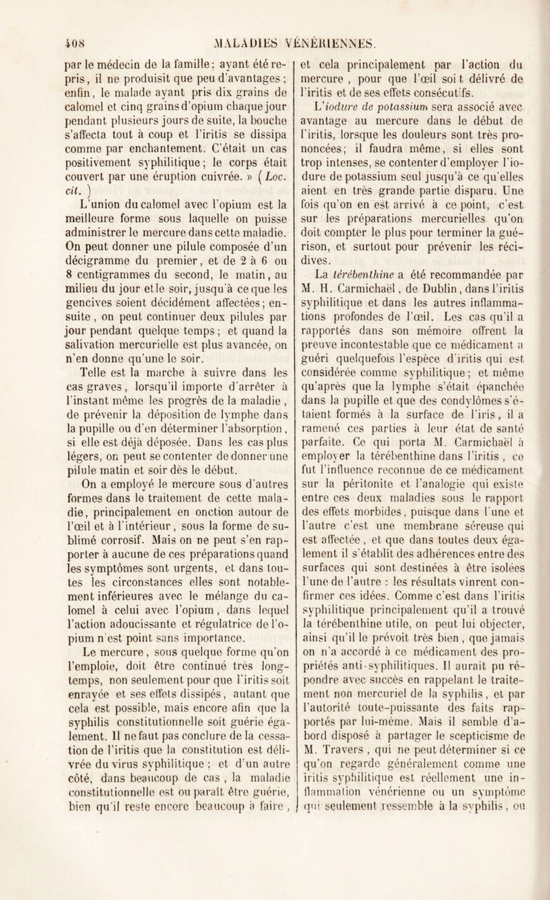 par le médecin de la famille ; ayant été re- pris , il ne produisit que peu d’avantages ; enfin, le malade ayant pris dix grains de calomel et cinq grains d’opium chaque jour pendant plusieurs jours de suite, la bouche s’affecta tout à coup et l’iritis se dissipa comme par enchantement. C’était un cas positivement syphilitique; le corps était couvert par une éruption cuivrée. » ( Loc. cit. ) L’union du calomel avec l’opium est la meilleure forme sous laquelle on puisse administrer le mercure dans cette maladie. On peut donner une pilule composée d’un décigramme du premier, et de 2 à 6 ou 8 centigrammes du second, le matin, au milieu du jour et le soir, jusqu'à ce que les gencives soient décidément affectées; en- suite , on peut continuer deux pilules par jour pendant quelque temps ; et quand la salivation mercurielle est plus avancée, on n’en donne qu’une le soir. Telle est la marche à suivre dans les cas graves , lorsqu’il importe d’arrêter à l’instant même les progrès de la maladie , de prévenir la déposition de lymphe dans la pupille ou d’en déterminer l’absorption, si elle est déjà déposée. Dans les cas plus légers, on peut se contenter de donner une pii ule matin et soir dès le début. On a employé le mercure sous d’autres formes dans le traitement de cette mala- die, principalement en onction autour de l’œil et à l’intérieur , sous la forme de su- blimé corrosif. Mais on ne peut s’en rap- porter à aucune de ces préparations quand les symptômes sont urgents, et dans tou- tes les circonstances elles sont notable- ment inférieures avec le mélange du ca- lomel à celui avec l’opium, dans lequel l’action adoucissante et régulatrice de l’o- pium n'est point sans imporlance. Le mercure, sous quelque forme qu’on l’emploie, doit être continué très long- temps, non seulement pour que l’iritis soit enrayée et ses effets dissipés, autant que cela est possible, mais encore afin que la syphilis constitutionnelle soit guérie éga- lement. 11 ne faut pas conclure de la cessa- tion de l’iritis que la constitution est déli- vrée du virus syphilitique ; et d’un autre côté, dans beaucoup de cas , la maladie constitutionnelle est ou paraît être guérie, bien qu’il reste encore beaucoup à faire , et cela principalement par l’action du mercure , pour que l’œil soi t délivré de l’iritis et de ses effets consécutifs. Viodure de potassium sera associé avec avantage au mercure dans le début de l’iritis, lorsque les douleurs sont très pro- noncées; il faudra même, si elles sont trop intenses, se contenter d’employer l’io- dure de potassium seul jusqu’à ce qu’elles aient en très grande partie disparu. Une fois qu’on en est arrivé à ce point, c’est sur les préparations mercurielles qu’on doit compter le plus pour terminer la gué- rison, et surtout pour prévenir les réci- dives. La térébenthine a été recommandée par M. H. Carmichaël, de Dublin, dans l’iritis syphilitique et dans les autres inflamma- tions profondes de l’œil. Les cas qu’il a rapportés dans son mémoire offrent la preuve incontestable que ce médicament a guéri quelquefois l’espèce d'iritis qui est considérée comme syphilitique ; et même qu’après que la lymphe s’était épanchée dans la pupille et que des condylomes s’é- taient formés à la surface de l’iris, il a ramené ces parties à leur état de santé parfaite. Ce qui porta M. Carmichaël à employer la térébenthine dans l’iritis , ce fut l’influence reconnue de ce médicament sur la péritonite et l’analogie qui existe entre ces deux maladies sous le rapport des effets morbides, puisque dans l’une et l’autre c’est une membrane séreuse qui est affectée , et que dans toutes deux éga- lement il s’établit des adhérences entre des surfaces qui sont destinées à être isolées l’une de l’autre : les résultats vinrent con- firmer ces idées. Comme c’est dans l’iritis syphilitique principalement qu’il a trouvé la térébenthine utile, on peut lui objecter, ainsi qu’il le prévoit très bien , que jamais on n’a accordé à ce médicament des pro- priétés anti-syphilitiques. Il aurait pu ré- pondre avec succès en rappelant le traite- ment non mercuriel de la syphilis, et par l’autorité toute-puissante des faits rap- portés par lui-mème. Mais il semble d’a- bord disposé à partager le scepticisme de M. Travers , qui ne peut déterminer si ce qu’on regarde généralement comme une iritis syphilitique est réellement une in- flammation vénérienne ou un symptôme qui seulement ressemble à la syphilis, ou