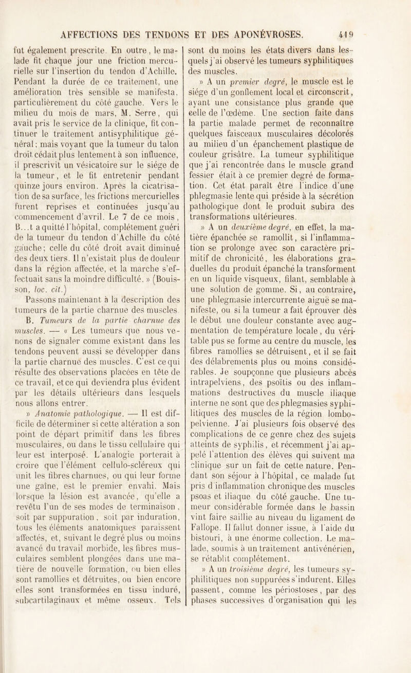 fut également prescrite. En outre, le ma- lade fit chaque jour une friction mercu - rielle sur l’insertion du tendon d’Achille. Pendant la durée de ce traitement, une amélioration très sensible se manifesta, particulièrement du côté gauche. Vers le milieu du mois de mars, M. Serre, qui avait pris le service de la clinique, fit con- tinuer le traitement antisyphilitique gé- néral; mais voyant que la tumeur du talon droit cédait plus lentement à son influence, il prescrivit un vésicatoire sur le siège de la tumeur, et le fit entretenir pendant quinze jours environ. Après la cicatrisa- tion de sa surface, les frictions mercurielles furent reprises et continuées jusqu’au commencement d’avril. Le 7 de ce mois, B...t a quitté l'hôpital, complètement guéri de la tumeur du tendon d’Achille du côté gauche ; celle du côté droit avait diminué des deux tiers. 11 n’existait plus de douleur dans la région affectée, et la marche s’ef- fectuait sans la moindre difficulté. » (Bouis- son, loc. cil.) Passons maintenant à la description des tumeurs de la partie charnue des muscles. B. Tumeurs de la partie charnue des muscles. — « Les tumeurs que nous ve- nons de signaler comme existant dans les tendons peuvent aussi se développer dans la partie charnue des muscles. C’est ce qui résulte des observations placées en tête de ce travail, et ce qui deviendra plus évident par les détails ultérieurs dans lesquels nous allons entrer. » Anatomie pathologique. — 11 est dif- ficile de déterminer si cette altération a son point de départ primitif dans les fibres musculaires, ou dans le tissu cellulaire qui leur est interposé. L’analogie porterait à croire que l'élément cellulo-scléreux qui unit les fibres charnues, ou qui leur forme une gaine, est le premier envahi. Mais lorsque la lésion est avancée, qu’elle a revêtu l’un de ses modes de terminaison, soit par suppuration , soit par induration, tous les éléments anatomiques paraissent affectés, et, suivant le degré plus ou moins avancé du travail morbide, les fibres mus- culaires semblent plongées dans une ma- tière de nouvelle formation, rai bien elles sont ramollies et détruites, ou bien encore elles sont transformées en tissu induré, subcartilaginaux et même osseux. Tels sont du moins les états divers dans les- quels j’ai observé les tumeurs syphilitiques des muscles. » A un premier degré, le muscle est le siège d’un gonflement local et circonscrit, ayant une consistance plus grande que celle de l’oedème. Une section faite dans la partie malade permet de reconnaître quelques faisceaux musculaires décolorés au milieu d’un épanchement plastique de couleur grisâtre. La tumeur syphilitique que j’ai rencontrée dans le muscle grand fessier était à ce premier degré de forma- tion. Cet état paraît être l’indice d’une phlegmasie lente qui préside à la sécrétion pathologique dont le produit subira des transformations ultérieures. » A un deuxième degré, en effet, la ma- tière épanchée se ramollit, si l’inflamma- tion se prolonge avec son caractère pri- mitif de chronicité, les élaborations gra- duelles du produit épanché la transforment en un liquide visqueux, filant, semblable à une solution de gomme. Si, au contraire, une phlegmasie intercurrente aiguë se ma- nifeste, ou si la tumeur a fait éprouver dès le début une douleur constante avec aug- mentation de température locale , du véri- table pus se forme au centre du muscle, les fibres ramollies se détruisent, et il se fait des délabrements plus ou moins considé- rables. Je soupçonne que plusieurs abcès intrapelviens, des psoïtis ou des inflam- mations destructives du muscle iliaque interne ne sont que des phlegmasies syphi- litiques des muscles de la région lombo- pelvienne. J’ai plusieurs fois observé des complications de ce genre chez des sujets atteints de syphilis, et récemment j’ai ap- pelé l'attention des élèves qui suivent ma clinique sur un fait de cette nature. Pen- dant son séjour à l’hôpital, ce malade fut pris d inflammation chronique des muscles psoas et iliaque du côté gauche. Une tu- meur considérable formée dans le bassin vint faire saillie au niveau du ligament do Fallope. Il fallut donner issue, à l’aide du bistouri, à une énorme collection. Le ma- lade, soumis à un traitement antivénérien, se rétablit complètement. » A un troisième degré, les tumeurs sy- philitiques non suppurées s’indurent. Elles passent, comme les périostoses, par des phases successives d’organisation qui les