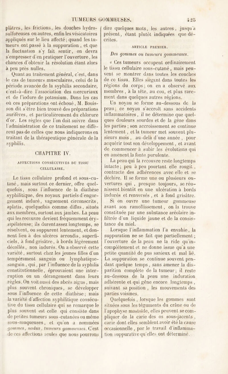 plâtres, les frictions, les douches hydro- sulfureuses ou autres, enfin les vésicatoires appliqués sur le lieu atfecté; quand les tu- meurs ont passé à la suppuration , et que la fluctuation s'y fait sentir, on devra s’empresser d'en pratiquer l’ouverture, les chances d'obtenir la résolution étant alors à peu près milles. Quant au traitement général, c’est, dans le cas do tumeurs musculaires, celui de la période avancée de la syphilis secondaire, c'est-à-dire l’association des mercuriaux et de l’iodure de potassium. Dans les cas où ces préparations ont échoué, M. Bouis- son dit s’être bien trouvé des préparations aurifères, et particulièrement du chlorure d’or. Les règles que l’on doit suivre dans l'administration de ce traitement ne diffè- rent pas de celles que nous indiquerons en traitant de la thérapeutique générale delà syphilis. CHAPITRE IV. AFFECTIONS CONSÉCUTIVES DU TISSU CELLULAIRE. Le tissu cellulaire profond et sous-cu- tané , mais surtout ce dernier, offre quel- quefois, sous l'influence de la diathèse syphilitique, des noyaux partiels d’engor- gement induré, vaguement circonscrits, aplatis, quelquefois comme diffus, situés aux membres, surtout aux jambes. La peau qui les recouvre devient fréquemment éry- sipélateuse; ils durentassez longtemps, se résolvent, ou suppurent lentement, et don- nent lieu à des ulcères arrondis, superfi- ciels, à fond grisâtre, à bords légèrement décollés, non indurés. On a observé cette variété , surtout chez les jeunes filles d’un tempérament sanguin ou lymphatique- sanguin , qui, par l’influence de la syphilis constitutionnelle, éprouvaient une inter- ruption ou un dérangement dans leurs règles. On voit aussi des abcès aigus , mais plus souvent chroniques, se développer sous finlluence de cette diathèse; mais la variété d’affection syphilitique consécu- tive du tissu cellulaire qui se remarque le plus souvent est celle qui consiste dans de petites tumeurs sous-cutanées ou meme sous-muqueuses, et qu’on a nommées gommes, no dus , tumeurs gommeuses. G’ est de ces affections seules que nous pourrons dire quelques mots, les autres, jusqu'à présent, étant plutôt indiquées que dé- crites. ARTICLE PREMIER. Des gommes ou tumeurs gommeuses. « Ces tumeurs occupent ordinairement le tissu cellulaire sous-cutané, mais peu- vent se montrer dans toutes les couches de ce tissu. Elles siègent dans toutes les régions du corps ; on en a observé aux membres , à la lête, au cou, et plus rare- ment dans quelques autres régions. Un noyau se forme au-dessous de la peau ; ce noyau s’accroît sans accidents inflammatoires , il ne détermine que quel- ques douleurs sourdes et de la gêne dans les parties ; son accroissement se continue lentement, et la tumeur met souvent plu- sieurs mois , au-delà d'une année , pour acquérir tout son développement, et avant de commencer à subir les évolutions qui en amènent la fonte purulente. La peau qui la recouvre reste longtemps intacte ; peu à peu pourtant elle rougit , contracte des adhérences avec elle et se déchire. Il se forme une ou plusieurs ou- vertures qui , presque toujours, se réu- nissent bientôt en une ulcération à bords indurés et renversés , et à fond grisâtre. Si on ouvre une tumeur gommeuse avant son ramollissement, on la trouve constituée par une substance aréolaire in- filtrée d’un liquide jaune et de la consis- tance du miel. Lorsque l’inflammation l’a envahie, la suppuration ne se fait que partiellement ; l’ouverture de la peau ne la ride qu’in- complètement et ne donne issue qu’a une petite quantité de pus sanieux et mal lié. La suppuration se continue souvent pen- dant quelque temps, sans amener la dis- parition complète de la tumeur; il reste au-dessous de la peau une induration adhérente et qui gêne encore longtemps , suivant sa position , les mouvements des parties voisines. Quelquefois , lorsque les gommes sont situées sous les téguments du crâne ou de l'apophyse mastoïde, elles peuvent se com- pliquer de la carie des os sous-jacents , carie dont elles semblent avoir été la cause occasionnelle , par le travail d’inflamma- tion suppurative qu’elles, ont déterminé.