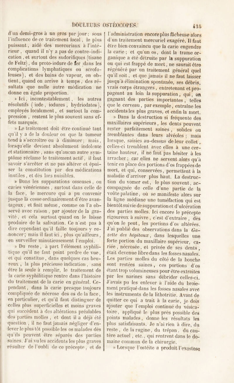 DOULEURS d'un demi-gros à un gros par jour; sous l’influence de ce traitement local, le plus puissant, aidé des mercuriaux à l’inté- rieur , quand il n’y a pas de contre-indi- cation , et surtout des sudorifiques (tisane de Feltz), du proto-iodure de fer dans les complications lymphatiques ou scrofu- leuses), et des bains de vapeur, on ob- tient , quand on arrive à temps , des ré- sultats que nulle autre médication ne donne en égale proportion. » Ici, incontestablement, les autres résolutifs (iode, iodures , hydriodates), employés localement, et surtout la com- pression , restent le plus souvent sans ef- fets marqués. « Le traitement doit être continué tant qu'il y a de la douleur ou que la tumeur tend à s’accroître ou à diminuer; mais, lorsqu’elle devient absolument indolente et stationnaire , sans qu’aucun autre sym- ptôme réclame le traitement actif, il faut savoir s’arrêter et ne pas altérer et épui- ser la constitution par des médications inutiles , et dès lors nuisibles. » Dans les suppurations osseuses , ou caries vénériennes , surtout dans celle de la face, le mercure qui a pu convenir jusque là cesse ordinairement d’être avan- tageux , et finit même, comme on l’a ob- servé avec raison , par ajouter de la gra- vité , et cela surtout quand on le laisse produire de la salivation. Ce n’est pas à dire cependant qu’il faille toujours y re- noncer; mais il faut ici, plus qu’ailleurs, en surveiller minutieusement l’emploi. » Du reste, à part l’élément syphili- tique qu’il ne faut point perdre de vue, et qui constitue , dans quelques cas heu- reux , la plus précieuse indication , sans être la seule à remplir, le traitement de la carie syphilitique rentre dans l’histoire du traitement de la carie en général. Ce- pendant, dans la carie presque toujours compliquée de nécrose des os de la face, en particulier, et qu’il faut distinguer de celles plus superficielles et moins graves qui succèdent à des altérations préalables des parties molles , et dont il a déjà été question , il ne faut jamais négliger d’en- lever le plus tôt possible les os malades dès qu’ils peuvent être séparés des parties saines. J’ai vu les accidents les plus graves résulter de l’oubli de ce précepte , et de OSTÉOCOPES: 435 l’administration encore plus fâcheuse alors d'un traitement mercuriel exagéré. Il fout être bien convaincu que la carie engendre la carie ; et qu’un os, dont la trame or- ganique a été détruite par la suppuration ou qui est frappé de mort, ne saurait être régénéré par un traitement général quel qu il soit, et que jamais il ne faut laisser jusqu’à élimination spontanée, ses débris, vrais corps étrangers, entretenant et pro- pageant au loin la suppuration, qui, on gagnant des parties importantes , telles que le cerveau , par exemple, entraîne les accidents les plus graves, et enfin la mort, » Dans la destruction si fréquente des maxillaires supérieurs, les dents peuvent rester parfaitement saines , solides ou tremblantes dans leurs alvéoles ; mais lorsque, saisies au-dessus de leur collet, celles-ci tremblent avec elles à une cer- taine hauteur, il ne faut pas hésiter à les arracher ; car elles ne servent alors qu’à tenir en place des portions d’os frappées de mort, et qui, conservées, permettent à la maladie d’arriver plus haut. La destruc- tion du vomer est, le plus souvent, ac- compagnée de celle d’une partie de la voûte palatine, où se manifeste alors sur la ligne médiane une tuméfaction qui est bientôt suivie de suppuration et d’ulcération des parties molles. Ici encore le précepte rigoureux à suivre , c’est d’extraire , dès qu’on le peut, les portions d’os altérées. J’ai publié des observations dans la Ga- zette des hôpitaux, dans lesquelles une forte portion du maxillaire supérieur, ca- riée , nécrosée, et privée de ses dents , était devenue libre dans les fosses nasales. Les parties molles du côté de la bouche sont restées saines, ces portions d’os étant trop volumineuses pour être extraites par les narines sans débrider celles-ci. J’avais pu les enlever à l’aide du broie- ment pratiqué dans les fosses nasales avec les instruments de la lithotritie. Avant de quitter ce qui a trait à la carie, je dois ajouter que l’emploi continué du vésica- toire , appliqué le plus près possible des points malades, donne les résultats les plus satisfaisants. Je n’ai rien à dire, du reste , de la rugine, du trépan . du cau- tère actuel , etc., qui rentrent dans le do- maine commun de la chirurgie. » Lorsque l’ostéite a produit l’exostose