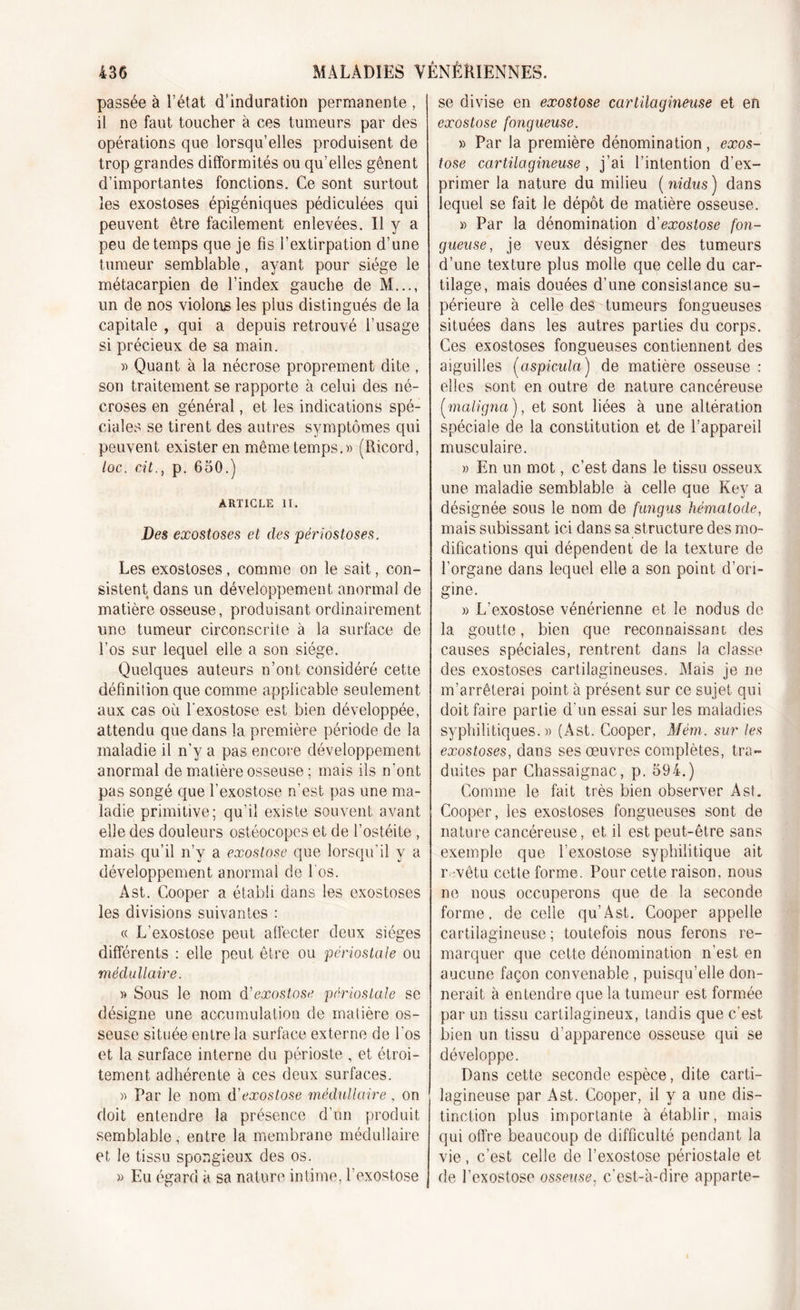 passée à l’état d’induration permanente , il ne faut toucher à ces tumeurs par des opérations que lorsqu’elles produisent de trop grandes difformités ou qu’elles gênent d’importantes fonctions. Ce sont surtout les exostoses épigéniques pédiculées qui peuvent être facilement enlevées. Il y a peu de temps que je fis l’extirpation d’une tumeur semblable, ayant pour siège le métacarpien de l’index gauche de M..., un de nos violons les plus distingués de la capitale , qui a depuis retrouvé l’usage si précieux de sa main. » Quant à la nécrose proprement dite , son traitement se rapporte à celui des né- croses en général, et les indications spé- ciales se tirent des autres symptômes qui peuvent exister en même temps.)) (Ricord, loc. cit., p. 650.) ARTICLE II. Des exostoses et des périostoses. Les exostoses, comme on le sait, con- sistent dans un développement anormal de matière osseuse, produisant ordinairement une tumeur circonscrite à la surface de l’os sur lequel elle a son siège. Quelques auteurs n’ont considéré cette définition que comme applicable seulement aux cas où l'exostose est bien développée, attendu que dans la première période de la maladie il n’y a pas encore développement anormal de matière osseuse ; mais ils n’ont pas songé que l’exostose n’est pas une ma- ladie primitive; qu’il existe souvent avant elle des douleurs ostéocopes et de l’ostéite , mais qu’il n’y a exostose que lorsqu’il y a développement anormal de 1 os. Ast. Cooper a établi dans les exostoses les divisions suivantes : « L’exostose peut affecter deux sièges différents : elle peut être ou périostale ou médullaire. » Sous le nom d'exostose périostale se désigne une accumulation de matière os- seuse située entre la surface externe de Los et la surface interne du périoste , et étroi- tement adhérente à ces deux surfaces. )) Par le nom d'exostose médullaire , on doit entendre la présence d’un produit semblable, entre la membrane médullaire et le tissu spongieux des os. » Eu égard à sa nature intime, l’exostose se divise en exostose cartilagineuse et en exostose fongueuse. » Par la première dénomination, exos- tose cartilagineuse , j’ai l’intention d’ex- primer la nature du milieu ( nidus ) dans lequel se fait le dépôt de matière osseuse. » Par la dénomination d'exostose fon- gueuse, je veux désigner des tumeurs d’une texture plus molle que celle du car- tilage, mais douées d’une consistance su- périeure à celle des tumeurs fongueuses situées dans les autres parties du corps. Ces exostoses fongueuses contiennent des aiguilles (aspicula) de matière osseuse : elles sont en outre de nature cancéreuse (■maligna ), et sont liées à une altération spéciale de la constitution et de l’appareil musculaire. » En un mot, c’est dans le tissu osseux une maladie semblable à celle que Key a désignée sous le nom de fungus hèmalode, mais subissant ici dans sa structure des mo- difications qui dépendent de la texture de l’organe dans lequel elle a son point d’ori- gine. » L'exostose vénérienne et le nodus de la goutte, bien que reconnaissant des causes spéciales, rentrent dans la classe des exostoses cartilagineuses. Mais je ne m’arrêterai point à présent sur ce sujet qui doit faire partie d’un essai sur les maladies syphilitiques.» (Ast. Cooper, Mém. sur les exostoses, dans ses œuvres complètes, tra- duites par Chassaignac, p. 594.) Comme le fait très bien observer Ast. Cooper, les exostoses fongueuses sont de nature cancéreuse, et il est peut-être sans exemple que l’exostose syphilitique ait r. vêtu cette forme. Pour cette raison, nous ne nous occuperons que de la seconde forme, de celle qu’Ast. Cooper appelle cartilagineuse ; toutefois nous ferons re- marquer que cette dénomination n’est en aucune façon convenable, puisqu’elle don- nerait à entendre que la tumeur est formée par un tissu cartilagineux, tandis que c’est bien un tissu d’apparence osseuse qui se développe. Dans cette seconde espèce, dite carti- lagineuse par Ast. Cooper, il y a une dis- tinction plus importante à établir, mais qui offre beaucoup de difficulté pendant la vie, c’est celle de l’exostose périostale et de l’exostose osseuse, c’est-à-dire apparie-