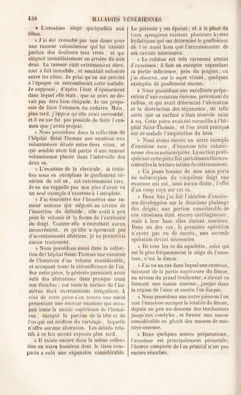 ^ » L’exostose siège quelquefois aux côtes. » J’ai été consulté par une dame pour une tumeur volumineuse qui lui causait parfois des douleurs très vives, et qui siégeait immédiatement en arrière du sein droit. La tumeur était extrêmement dure, tout à fait immobile, et semblait enfoncée entre les côtes. Je priai qu’on me prévint à l’époque où succomberait cette malade. Je supposai, d’après l’état d'épuisement dans lequel elle était, que sa mort ne de- vait pas être bien éloignée. Je me propo- sais de faire l’examen du cadavre. Mais, plus tard, j’appris qu'elle avait succombé, et il ne me fut pas possible de faire l'exa- men que j’avais projeté. » Nous possédons dans la collection de l’hôpital Saint-Thomas une exostose très volumineuse située entre deux côtes, et qui semble avoir fait partie d’une tumeur volumineuse placée dans l’intervalle des deux os. » L’exostose de la clavicule, si toute- fois nous en exceptons le gonflement vé- nérien de cet os , est extrêmement rare. Je ne me rappelle pas non plus d’avoir vu un seul exemple d’exostose à l'omoplate. » J’ai rencontré sur l’humérus une tu- meur osseuse qui siégeait au niveau de l’insertion du deltoïde ; elle avait à peu près le volume et la forme de l’extrémité du doigt. Comme elle n’entraînait aucun inconvénient, et qu’elle n'éprouvait pas d’accroissement ultérieur, je ne prescrivis aucun traitement. » Nous possédons aussi dans la collec- tion de l’hôpital Saint-Thomas une exostose de l’humérus d’un volume considérable, et occupant toute la circonférence de l’os. Sur cette pièce, le périoste paraissait avoir subi des altérations dans presque toute son étendue ; car toute la surface de l’hu- mérus était extrêmement irrégulière. À côté de cette pièce s’en trouve une autre présentant une énorme exostose qui occu- pait toute la moitié supérieure de l’humé- rus , excepté la portion de la tête et de l’os qui est revêtue du cartilage , laquelle n’offre aucune altération. Les détails rela- tifs à ce fait seront exposés plus tard. » Il existe encore dans la même collec- tion un autre humérus dont le tissu com- pacte a subi une expansion considérable. Le périoste y est épaissi ; et à la place du tissu spongieux existent plusieurs kystes hydatiques qui ont déterminé le gonflement de l’os aussi bien que l’accroissement de ses cavités intérieures. » Le cubitus est très rarement atteint d’exostoses; il faut en excepter cependant sa partie inférieure, près clu poignet, où j’ai observé, sur le sujet vivant, quelques exemples de gonflement osseux. » Nous possédons une excellente prépa- ration d’une exostose énorme, provenant du radius, et qui avait déterminé l’ulcération et la destruction des téguments , de telle sorte que sa surface s’était trouvée mise à nu. Cette pièce avait été recueillie à l'hô - pital Saint-Thomas, et l'on avait pratiqué sur ce malade l’ampùtation du bras. » Nous avons encore un autre exemple d’exostose rare, d’exostose très volumi- neuse des os métacarpiens. La section prati- quée sur cette pièce fait parfaitementbien re- connaître la texture intime de cette exostose. » Un jeune homme de mes amis porte au métacarpien du cinquième doigt une exostose qui est, sans aucun doute , l’effet d’un coup reçu sur cet os. » Deux fois j’ai fait l’ablation d’exosto- ses développées sur la deuxième phalange des doigts; une portion considérable de ces exostoses était encore cartilagineuse, mais à leur base elles étaient osseuses. Dans un des cas, la première opération n’ayant pas eu de succès, une seconde opération devint nécessaire. « De tous les os du squelette, celui qui est le plus fréquemment le siège de l’exos- tose, c’est le fémur. » J’ai vu un cas dans lequel une exostose, naissant de la partie supérieure du fémur, au niveau du grand trochanter, s’élevait en formant une masse énorme, jusque dans la région de l’aine et contre l'os iliaque. » Nous possédons une autre pièce où l'on voit l’exostose occuper la totalité du fémur, depuis un peu au-dessous des trochanters jusqu’aux condyles, et former une masse considérable ou plutôt des masses de ma- tière osseuse. » Dans quelques autres préparations, l’exostose est principalement périostale; l’écorce compacte de l’os primitif n’est pas encore résorbée.