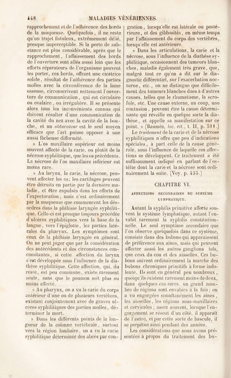 rapprochement et de l’adhérence des bords de la muqueuse. Quelquefois, il ne reste qu’un trajet fistuleux, extrêmement délié, presque imperceptible. Si la perte de sub- stance est plus considérable, après que le rapprochement, l’affaissement des bords de l’ouverture sont allés aussi loin que les efforts réparateurs de l’organisme peuvent les porter, ces bords, offrant une cicatrice solide, résultat de l'adhérence des parties molles avec la circonférence de la lame osseuse, circonscrivent nettement l’ouver- ture de communication , qui est circulaire ou ovalaire, ou irrégulière. Il se présente alors tous les inconvénients connus qui doivent résulter d’une communication de la cavité du nez avec la cavité de la bou- che, et un obturateur est le seul moyen efficace que l'art puisse opposer à une aussi fâcheuse difformité. » L'os maxillaire supérieur est moins souvent affecté de la carie, ou plutôt de la nécrose syphilitique, que les os précédents. La nécrose de l’os maxillaire inférieur est moins rare. » Au larynx, la carie, la nécrose, peu- vent affecter les os; les cartilages peuvent être détruits en partie par la dernière ma- ladie, et être expulsés dans les efforts de l’expectoration ; mais c’est ordinairement par la muqueuse que commencent les dés- ordres dans la phthisie laryngée syphiliti- que. Celle-ci est presque toujours précédée d'ulcères syphilitiques vers la base de la langue, vers l'épiglotte, les parties laté- rales du pharynx. Les symptômes sont ceux de la phthisie laryngée en général. On ne peut juger que par la considération des antécédents et des circonstances con- comitantes, si cette affection du larynx s’est développée sous l’influence de la dia- thèse syphilitique. Cette affection, qui, du resie, est peu commune, existe rarement seule, sans que le poumon soit plus ou moins affecté. » Au pharynx, on a vu la carie du corps antérieur d’une ou de plusieurs vertèbres, existant conjointement avec de graves ul- cères syphilitiques des parties molles, dé- terminer la mort. » Dans les différents points de la lon- gueur de la colonne vertébrale, surtout vers la région lombaire, on a vu la carie syphilitique déterminer des abcès par con- gestion , lorsqu’elle est latérale ou posté- rieure, et des gibbosités, en même temps par l’affaissement du corps des vertèbres, lorsqu’elle est antérieure. » Dans les articulations, la carie et la nécrose, sous l’influence de la diathèse sy- philitique, occasionnent des tumeurs blan- ches, maladie également très grave, que, malgré tout ce qu’on a dit sur le dia- gnostic différentiel, sur l’exacerbation noc- turne, etc., on ne distingue que difficile- ment des tumeurs blanches dues à d’autres causes, telles que le rhumatisme, la scro- fule, etc. Une cause externe, un coup, une contusion , peuvent être la cause détermi- nante qui réveille en quelque sorte la dia- thèse , et appelle sa manifestation sur ce point. » (Baumès, loc. cil., t. Il, p. 511.) Le traitement de la carie et de la nécrose syphilitiques n'offre que peu d’indications spéciales, à part celle de la cause géné- rale, sous l'influence de laquelle ces affec- tions se développent. Ce traitement a été suffisamment indiqué en parlant de Eos- téite dont la carie et la nécrose sont ordi- nairement la suite. (Yoy. p. 435.) CHAPITRE VI. AFFECTIONS SECONDAIRES DU SYSTÈME LYMPHATIQUE. Autant la syphilis primitive affecte sou- vent le système lymphatique, autant l’en- vahit rarement la syphilis constitution- nelle. Le seul symptôme secondaire que l’on observe quelquefois dans ce système, consiste dans des bubons qui apparaissent de préférence aux aines, mais qui peuvent affecter aussi les autres ganglions tels, que ceux du cou et des aisselles. Ces bu- bons suivent ordinairement la marche des bubons chroniques primitifs à forme indo- lente. Us sont en général peu nombreux , quoiqu’ils existent rarement moins de deux, dans quelques cas rares, un grand nom- bre de régions sont envahies à la fois ; on a vu engorgées simultanément les aines , les aisselles, les régions sous-maxillaires et cervicales ; assez souvent, lorsque l’en- gorgement se résout d'un côté, il apparaît de l'autre, et par cette sorte de bascule, il se perpétue ainsi pendant des années. Les considérations que nous avons pré- sentées à propos du traitement des bu-