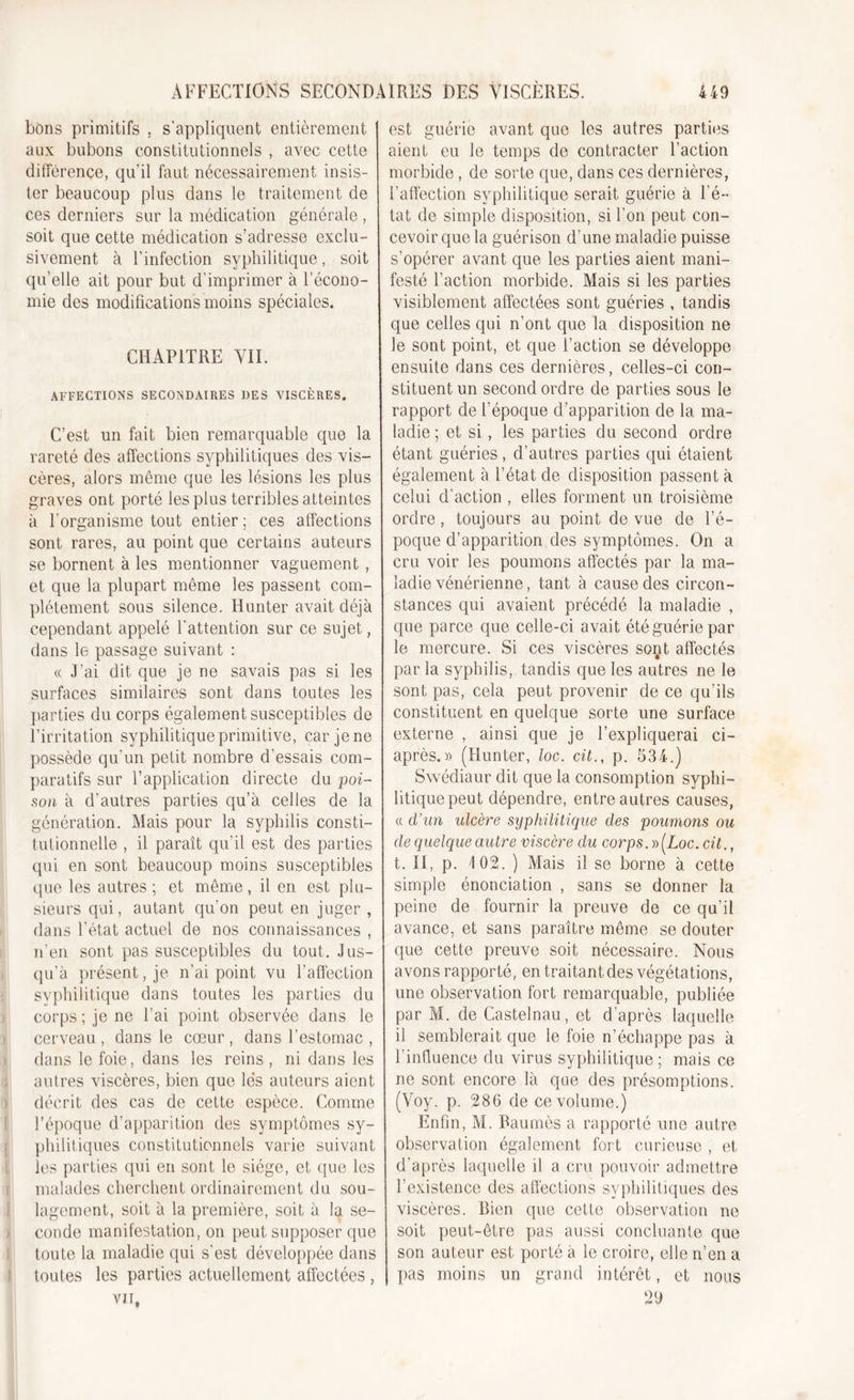 bons primitifs , s'appliquent entièrement aux bubons constitutionnels , avec cette différence, qu’il faut nécessairement insis- ter beaucoup plus dans le traitement de ces derniers sur la médication générale , soit que cette médication s’adresse exclu- sivement à l’infection syphilitique, soit qu’elle ait pour but d’imprimer à l’écono- mie des modifications moins spéciales. CHAPITRE VIL AFFECTIONS SECONDAIRES DES VISCÈRES. C’est un fait bien remarquable que la rareté des affections syphilitiques des vis- cères, alors même que les lésions les plus graves ont porté les plus terribles atteintes à l'organisme tout entier ; ces affections sont rares, au point que certains auteurs se bornent à les mentionner vaguement , et que la plupart même les passent com- plètement sous silence. Hunter avait déjà cependant appelé l’attention sur ce sujet, dans le passage suivant : &lt;c J’ai dit que je ne savais pas si les surfaces similaires sont dans toutes les parties du corps également susceptibles de l’irritation syphilitique primitive, car je ne possède qu’un petit nombre d'essais com- paratifs sur l’application directe du poi- son à d’autres parties qu’à celles de la génération. Mais pour la syphilis consti- tutionnelle , il paraît qu’il est des parties qui en sont beaucoup moins susceptibles que les autres ; et même, il en est plu- sieurs qui, autant qu'on peut en juger , dans l’état actuel de nos connaissances , n’en sont pas susceptibles du tout. Jus- qu’à présentée n’ai point vu l’affection syphilitique dans toutes les parties du corps ; je ne l’ai point observée dans le cerveau, dans le cœur, dans l’estomac , dans le foie, dans les reins , ni dans les autres viscères, bien que le's auteurs aient décrit des cas de cette espèce. Comme l’époque d’apparition des symptômes sy- philitiques constitutionnels varie suivant les parties qui en sont le siège, et que les malades cherchent ordinairement du sou- lagement, soit à la première, soit à la se- conde manifestation, on peut supposer que toute la maladie qui s’est développée dans toutes les parties actuellement affectées , vu. est guérie avant que les autres parties aient eu le temps de contracter l’action morbide, de sorte que, dans ces dernières, l’affection syphilitique serait guérie à l'é- tat de simple disposition, si l’on peut con- cevoir que la guérison d’une maladie puisse s’opérer avant que les parties aient mani- festé l’action morbide. Mais si les parties visiblement affectées sont guéries , tandis que celles qui n’ont que la disposition ne le sont point, et que l’action se développe ensuite dans ces dernières, celles-ci con- stituent un second ordre de parties sous le rapport de l’époque d’apparition de la ma- ladie ; et si, les parties du second ordre étant guéries, d’autres parties qui étaient également à l’état de disposition passent à celui d’action , elles forment un troisième ordre , toujours au point de vue de l’é- poque d’apparition des symptômes. On a cru voir les poumons affectés par la ma- ladie vénérienne, tant à cause des circon- stances qui avaient précédé la maladie , que parce que celle-ci avait été guérie par le mercure. Si ces viscères sont affectés par la syphilis, tandis que les autres ne le sont pas, cela peut provenir de ce qu’ils constituent en quelque sorte une surface externe , ainsi que je l’expliquerai ci- après.» (Hunter, loc. cit., p. 534.) Swédiaur dit que la consomption syphi- litique peut dépendre, entre autres causes, « d’un ulcère syphilitique des poumons on de quelque autre viscère du corps. » [Loc. cit., t. II, p. 102. ) Mais il se borne à cette simple énonciation , sans se donner la peine de fournir la preuve de ce qu’il avance, et sans paraître même se douter que cette preuve soit nécessaire. Nous avons rapporté, en traitant des végétations, une observation fort remarquable, publiée par M. de Castelnau, et d'après laquelle il semblerait que le foie n’échappe pas à f influence du virus syphilitique ; mais ce ne sont encore là que des présomptions. (Yoy. p. 286 de ce volume.) Enfin, M. Paumés a rapporté une autre observation également fort curieuse , et d’après laquelle il a cru pouvoir admettre l’existence des affections syphilitiques des viscères. Bien que cette observation ne soit peut-être pas aussi concluante que son auteur est porté à le croire, elle n’en a pas moins un grand intérêt, et nous 29