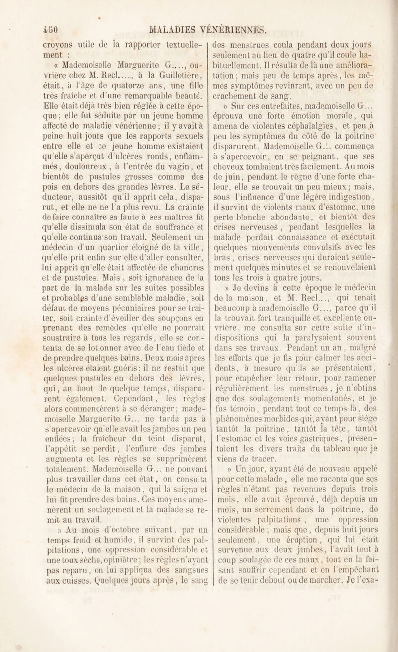 croyons utile de la rapporter textuelle- ment : « Mademoiselle Marguerite G...., ou- vrière chez M. Réel,..., à la Guillotière, était, à l’âge de quatorze ans, une fdle très fraîche et d’une remarquable beauté. Elle était déjà très bien réglée à cette épo- que ; elle fat séduite par un jeune homme affecté de maladie vénérienne; il y avait à peine huit jours que les rapports sexuels entre elle et ce jeune homme existaient qu’elle s’aperçut d’ulcères ronds, enflam- més, douloureux , à l’entrée du vagin, et bientôt de pustules grosses comme des pois en dehors des grandes lèvres. Le sé- ducteur, aussitôt qu’il apprit cela, dispa- rut, et elle ne ne l’a plus revu. La crainte défaire connaître sa faute à ses maîtres fit qu’elle dissimula son état de souffrance et qu’elle continua'son travail. Seulement un médecin d’un quartier éloigné de la ville, qu’elle prit enfin sur elle d’aller consulter, lui apprit qu’elle était affectée de chancres et de pustules. Mais , soit ignorance de la part de la malade sur les suites possibles et probables d’une semblable maladie, soit défaut de moyens pécuniaires pour se trai- ter, soit crainte d’éveiller des soupçons en prenant des remèdes qu’elle ne pourrait soustraire à tous les regards, elle se con- tenta de se lotionner avec de l’eau tiède et de prendre quelques bains. Deux mois après les ulcères étaient guéris; il ne restait que quelques pustules en dehors des lèvres, qui, au bout de quelque temps, disparu- rent également. Cependant, les règles alors commencèrent à se déranger ; made- moiselle Marguerite G... ne tarda pas à s’apercevoir qu’elle avait les jambes un peu enflées; la fraîcheur du teint disparut, l’appétit se perdit, l’enflure des jambes augmenta et les règles se supprimèrent totalement. Mademoiselle G... ne pouvant plus travailler dans cet état, on consulta le médecin de la maison, qui la saigna et lui fit prendre des bains. Ces moyens ame- nèrent un soulagement et la malade se re- mit au travail. « Au mois d'octobre suivant, par un temps froid et humide, il survint des pal- pitations , une oppression considérable et une toux sèche, opiniâtre ; les règles n’avant pas reparu, on lui appliqua des sangsues aux cuisses. Quelques jours après, le sang des menstrues coula pendant deux jours seulement au lieu de quatre qu'il coule ha- bituellement. Il résulta de là une améliora- tation ; mais peu de temps après, les mê- mes symptômes revinrent, avec un peu de crachement de sang. » Sur ces entrefaites, mademoiselle G... éprouva une forte émotion morale, qui amena de violentes céphalalgies, et peu .à peu les symptômes du côté de la poitrine disparurent. Mademoiselle G... commença à s’apercevoir, en se peignant, que ses cheveux tombaient très facilement. Aumois de juin, pendant le règne d’une forte cha- leur, elle se trouvait un peu mieux; mais, sous l’influence d’une légère indigestion , il survint de violents maux d’estomac, une perte blanche abondante, et bientôt des crises nerveuses, pendant lesquelles la malade perdait connaissance et exécutait quelques mouvements convulsifs avec les bras , crises nerveuses qui duraient seule- ment quelques minutes et se renouvelaient tous les trois à quatre jours. » Je devins à cette époque le médecin delà maison, et M. Réel..., qui tenait beaucoup à mademoiselle G..., parce qu’il la trouvait fort tranquille et excellente ou- vrière, me consulta sur cette suite d’in- dispositions qui la paralysaient souvent dans ses travaux. Pendant un an , malgré les efforts que je fis pour calmer les acci- dents, à mesure qu’ils se présentaient, pour empêcher leur retour, pour ramener régulièrement les menstrues , je n’obtins que des soulagements momentanés, et je fus témoin, pendant tout ce temps-là, des phénomènes morbides qui, ayant pour siège tantôt la poitrine, tantôt la tête, tantôt l’estomac et les voies gastriques, présen- taient les divers traits du tableau que je viens de tracer. )&gt; Un jour, ayant été de nouveau appelé pour cette malade , elle me raconta que ses règles n’étant pas revenues depuis trois mois , elle avait éprouvé , déjà depuis un mois, un serrement dans la poitrine, de violentes palpitations , une oppression considérable; mais que, depuis huit jours seulement, une éruption, qui lui était survenue aux deux jambes , l'avait, tout à coup soulagée de ces maux, tout en la fai- sant souffrir cependant et en l’empêchant de se tenir debout ou démarcher. Je l’exa-