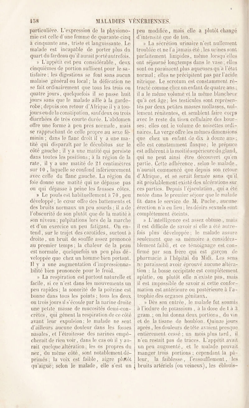 particulière. L’expression de la physiono- mie est celle d’une femme de quarante-cinq à cinquante ans, triste et languissante. Le malade est incapable de porter plus du quart du fardeau qu’il aurait porté autrefois. » L’appétit est peu considérable , deux cinquièmes de portion suffisent pour le sa- tisfaire; les digestions se font sans aucun malaise général ou local ; la défécation ne se fait ordinairement que tous les trois ou quatre jours, quelquefois il se passe huit jours sans que le malade aille à la garde- robe ; depuis son retour d’A frique il y a tou- jourseudelà constipation, saufdeuxou trois diarrhées de très courte durée. L’abdomen offre une forme à peu près normale, mais se rapprochant de celle propre au sexe fé- minin ; dans le flanc droit il v a une ma- tité qui disparaît par le décubitus sur le côté gauche; il y a une matité qui persiste dans toutes les positions ; à la région de la rate, il y a une matité de 21 centimètres sur 1 0 , laquelle se confond inférieurement avec celle du flanc gauche. La région du foie donne une matité qui ne dépasse pas ou qui dépasse à peine les fausses côtes. » Le pouls est habituellement à 70 , peu développé; le cœur offre des battements,et des bruits normaux un peu sourds ; il a de l’obscurité de son plutôt que de la matité à son niveau; palpitations lors de la marche et d’un exercice un peu fatigant. On en- tend, sur le trajet des carotides, surtout à droite, un bruit de souffle assez prononcé au premier temps ; la chaleur de la peau est normale, quelquefois un peu plus dé - veloppée que chez un homme bien portant. Il y a une augmentation d’impressionna- bilité bien prononcée pour le froid. » La respiration est partout naturelle et facile, si ce n’est dans les mouvements un peu rapides; la sonorité de la poitrine est bonne dans tous les points ; tous les deux ou trois jours il s’écoule par la narine droite une petite masse de mucosités demi-con- crètes , qui gênent la respiration de ce côté avant leur expulsion; le malade ne sent d’ailleurs aucune douleur dans les fosses nasales, et l’étroitesse des narines empê- cherait de rien voir, dans le cas où il y au- rait quelque altération ; les os propres du nez, du même côté, sont notablement dé- primés ; la voix est faible, aigre pliffôt qu’aiguë; selon le malade, elle s’est un peu modifiée, mais elle a plutôt changé d’intensité que de ton. » La sécrétion urinaire n’est nullement troublée et ne l’a jamais été ; les urines sont parfaitement limpides, même lorsqu’elles ont séjourné longtemps dans le vase; elles sont ou paraissent plus aqueuses qu’à l’état normal ; elles ne précipitent pas par l’acide nitrique. Le scrotum est constamment ré- tracté comme chez un enfant de quatre ans ; il a le même volume et la même blancheur qu’à cet âge; les testicules sont représen- tés par deux petites masses mollasses, nul- lement rénitentes, et semblent faire corps avec le reste du tissu cellulaire des bour- ses; elles ont ie volume de noisettes ordi- naires. La verge offre les mêmes dimensions que chez un enfant de dix à douze ans; elle est constamment flasque; le prépuce est adhérent à la moitié supérieure du gland, qui ne peut ainsi être découvert qu’en partie. Cette adhérence, selon le malade, n’aurait commencé que depuis son retour d’Afrique, et se serait formée sans qu’il ait préalablement existé des ulcérations sur ces parties. Depuis l’éjaculation, quia été notée dans le premier séjour que le malade fit dans le service de M. Puche, aucune érection n’a eu lieu ; les désirs sexuels sont complètement éteints. » L’intelligence est assez obtuse , mais il est difficile de savoir si elle a été autre- fois plus développée; le malade assure seulement que sa mémoire a considéra- blement faibli, et ce témoignage est con- firmé par son frère qui est garçon de pharmacie à l’hôpital du Midi. Les sens ne paraissent avoir éprouvé aucune altéra- tion : la bosse occipitale est complètement aplatie, ou plutôt elle n’existe pas, mais il est impossible de savoir si cette confor- mation est antérieure ou postérieure à l’a- trophie des organes génitaux. » Dès son entrée, le malade fut soumis à l’iodure de potassium , à la dose de I à 3 gram.; on lui donna deux portions, du vin et de la tisane de houblon. Quinze jours après, les douleurs de tête avaient presque entièrement cessé ; un mois plus tard , il n’en restait pas de traces. L’appétit avait un peu augmenté, et le malade pouvait manger trois portions ; cependant la pâ- leur, la faiblesse , l’essoufflement, les bruits artériels (ou veineux), les éblouis-