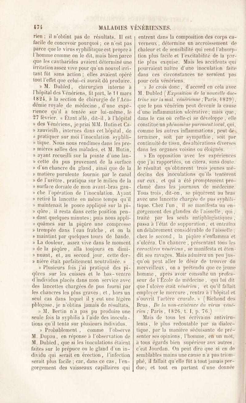 rien ; il n’obtint pas de résultats. Il est facile de concevoir pourquoi ; ce n'est pas parce que le virus syphilitique est propre à l’homme comme on le dit, mais bien parce que les cantharides avaient déterminé une irritation assez vive pour qu’un nouvel irri- tant fût sans action ; elles avaient opéré tout l’effet, que celui-ci aurait dû produire. » M. Dubled, chirurgien interne à l’hôpital des Vénériens, fit part, le 11 mars 1 824, à la section de chirurgie de l’Aca- démie royale de médecine , d’une expé- rience qu’il a tentée sur lui-même, le 27 février. « Étant allé, dit-il, à l’hôpital » des Vénériens, je priai MM. Hutinet Ca- » zauvieilh, internes dans cet hôpital, de ù pratiquer sur moi l’inoculation syphili— » tique. Nous nous rendîmes dans les pre- » mières salles des malades, et M. Hutin, » ayant recueilli sur la pointe d’une lan- » cette du pus provenant de la surface )&gt; d’un chancre du gland, ainsi que de la » matière purulente fournie par le canal » de l’urètre, pratiqua sur le milieu de la » surface dorsale de mon avant-bras gau- )) che l’opération de l’inoculation. Ayant » retiré la lancette en même temps qu’il » maintenait le pouce appliqué sur la pi- » qûre ; il resta dans cette position pen- » dant quelques minutes ; puis nous appli- » quâmes sur la piqûre une compresse )&gt; trempée dans l’eau fraîche , et on la » maintint par quelques tours de bande. » La douleur, assez vive dans le moment » de la piqûre , alla toujours en dimi- » nuant, et, au second jour, cette der- » nière était parfaitement neutralisée. » » Plusieurs fois j’ai pratiqué des pi- qûres sur les cuisses et le bas-ventre d’individus placés dans mon service avec des lancettes chargées de pus fourni par les chancres les plus graves ; et, hors un seul cas dans lequel il y eut une légère phlogose, je n’obtins jamais de résultats. » M. Bertin n’a pas pu produire une seule fois la syphilis à l’aide des inocula- tions qu’il tenta sur plusieurs individus. » Probablement , comme l’observe M. Dupau, en réponse à l’observation de M. Dubled , que si les inoculations étaient faites sur le prépuce ou le gland d’un in- dividu qui serait en érection , l’infection serait plus facile ; car, dans ce cas, l’en- gorgement des vaisseaux capillaires qui entrent dans la composition des corps ca- verneux , détermine un accroissement de chaleur et de sensibilité qui rend l’absorp- tion plus facile et l’excitabilité de la par- tie plus exquise. Mais les accidents qui pourraient naître d’une inoculation faite dans ces circonstances ne seraient pas pour cela vénériens. * Je crois donc, d’accord en cela avec M. Dubled (Exposition de la nouvelle doc- trine sur la mal. vénérienne ; Paris, I 829), que le pus vénérien peut devenir la cause d’une inflammation ulcérative; mais que, dans le cas où celle-ci se développe , elle constitue un phénomène purement local, qui, comme les autres inflammations, peut dé- terminer, soit par sympathie, soit par continuité de tissu, des altérations diverses dans les organes voisins ou éloignés. » En opposition avec les expériences que j’ai rapportées, on citera, sans doute, le résultat qu’obtinrent trois jeunes mé- decins des inoculations qu’ils tentèrent sur eux, et qui a été promptement pro- clamé dans les journaux de médecine. Tous trois, dit-on, se piquèrent au bras avec une lancette chargée de pus syphili- tique. Chez l’un , il se manifesta un en- gorgement des glandes de l’aisselle , qui, traité par les seuls antiphlogistiques, passa à l'état de suppuration, et entraîna un délabrement considérable de l’aisselle ; chez le second , la piqûre s’enflamma et s'ulcéra. Un chancre , présentant tous les caractères vénériens , se manifesta et éten- dit ses ravages. Mais admirez un peu jus- qu’où peut aller le désir de trouver du merveilleux , on a prétendu que ce jeune homme , après avoir consulté un profes- seur de l'École de médecine , qui lui dit que l’ulcère était vénérien , et qu’il fallait employer le mercure , rentra à l’hôpital et s’ouvrit l’artère crurale. » ( Richond des Brus , De la non-existence du virus véné- rien ; Paris, 1 826, t. I, p. 76.) Mais de tous les écrivains antiviru- lents , le plus redoutable par sa dialec- tique. par la manière séduisante de pré- senter ses opinions, l’homme, en un mot, à tous égards bien supérieur aux autres, c’est Jourdan. On peut dire que si en de semblables mains une cause n’a pas triom- phé, il fallait qu’elle fût à tout jamais per- due; et tout en partant d’une donnée