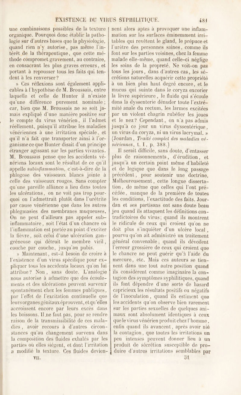 une combinaisons possibles de la texture organique. Pourquoi donc établir la patho- logie sur d’autres bases que la physiologie, quand rien n’y autorise, pas même l’in- térêt de la thérapeutique, que cette mé- thode compromet gravement, au contraire, en consacrant les plus graves erreurs, et portant à repousser tous les faits qui ten- dent à les renverser? » Ces réflexions sont également appli- cables à l'hypothèse de M. Broussais, entre laquelle et celle de Hunter il n’existe qu’une différence purement nominale ; car, bien que M. Broussais ne se soit ja- mais expliqué d’une manière positive sur le compte du virus vénérien, il l’admet réellement, puisqu'il attribue les maladies vénériennes à une irritation spéciale, et qu'il n’a fait que transporter ainsi à l’or- ganisme ce que Hunter disait d’un principe étranger agissant sur les parties vivantes. M. Broussais pense que les accidents vé- nériens locaux sont le résultat de ce qu’il appelle subinflammation, c’est-à-dire de la phlogose des vaisseaux blancs jointe à celle des vaisseaux rouges. Sans compter qu’une pareille alliance a lieu dans toutes les ulcérations, on ne voit pas trop pour- quoi on l’admettrait plutôt dans l’urétrite par cause vénérienne que dans les autres phlegmasies des membranes muqueuses. On ne peut d’ailleurs pas appeler sub- inflammatoire , soit l’état d’un chancre où l’inflammation est portée au point d’exciter la fièvre, soit celui d’une ulcération gan- gréneuse qui détruit le membre viril, couche par couche, jusqu’au pubis. » Maintenant, est-il besoin de croire à l’existence d’un virus spécifique pour ex- pliquer tous les accidents locaux qu’on lui attribue? Non, sans doute. L’analogie nous autorise à admettre que des écoule- ments et des ulcérations peuvent survenir spontanément chez les femmes publiques, par l’effet de l’excitation continuelle que leurs organes génitaux éprouvent, et qu’elles accroissent encore par leurs excès dans les boissons. Il .ne faut pas, pour se rendre raison de la transmissibilité de ces mala- dies , avoir recours à d’autres circon- stances qu’au changement survenu dans la composition des fluides exhalés par les parties où elles siègent, et dont l'irritation a modifié la texture. Ces fluides devien- VII. nent alors aptes à provoquer une inflam- mation sur les surfaces éminemment irri- tables qui revêtent le gland, le prépuce et l'urètre des personnes saines, comme ils font sur les parties voisines, chez la femme malade elle-même, quand celle-ci néglige les soins de la propreté. Ne voit-on pas tous les jours, dans d’autres cas, les sé- crétions naturelles acquérir cette propriété à un bien plus haut degré encore, et le mucus qui suinte dans le coryza excorier la lèvre supérieure, le fluide qui s’écoule dans la dyssenterie dénuder toute l’extré- mité anale du rectum, les larmes excitées par un violent chagrin rubéfier les joues et le nez? Cependant, on n’a pas admis jusqu’à ce jour un virus dyssentérique, un virus du coryza, ni un virus lacrymal. » (Jourdan , Traité complet des maladies vé- nériennes, t. I, p. 388.) Il serait difficile, sans doute, d’entasser plus de raisonnements, d’érudition, et jusqu’à un certain point même d’habileté et de logique que dans le long passage précédent, pour soutenir une doctrine. Malheureusement, cette longue disserta- tion , de même que celles qui l’ont pré- cédée, manque de la première de toutes les conditions, l’exactitude des faits. Jour- dan et ses partisans ont sans doute beau jeu quand ils attaquent les définitions con- tradictoires du virus; quand ils montrent le ridicule de ceux qui croient qu’on ne doit plus s’inquiéter d’un ulcère local , pourvu qu’on ait administré un traitement général convenable ; quand ils dévoilent l’erreur grossière de ceux qui croient que le chancre ne peut guérir qu’à l’aide du mercure, etc. Mais ces auteurs se tien- nent dans une tout autre position quand ils considèrent comme imaginaire la con- tagion des symptômes syphilitiques, quand ils font dépendre d’une sorte de hasard capricieux les résultats positifs ou négatifs de l’inoculation , quand ils estiment que les accidents qu’on observe bien rarement sur les parties sexuelles de quelques ani- maux sont absolument identiques à ceux que le virus vénérien produit chez l’homme, enfin quand ils avancent, après avoir nié la contagion, que toutes les irritations un peu intenses peuvent donner lieu à un produit de sécrétion susceptible de pro- duire d’autres irritations semblables par 31