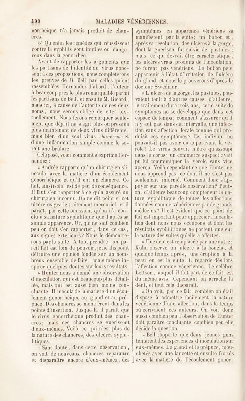 norrhéique n'a jamais produit de chan- cres. 5° Qu'enfm les remèdes qui réussissent contre la syphilis sont inutiles ou dange- reux dans la gonorrhée. Avant de rapporter les arguments que les partisans de l’identité du virus oppo- sent à ces propositions, nous compléterons les preuves de B. Bell par celles qu'ont rassemblées Hernandez d’abord , l’auteur à beaucoup près le plus remarquable parmi les partisans de Bell, et ensuite M. Ricord ; mais ici, à cause de l’autorité de ces deux noms, nous serons obligé de citer tex- tuellement. Nous ferons remarquer seule- ment que déjà il ne s’agit plus ou presque plus maintenant de deux virus différents, mais bien d’un seul virus chancreux et d’une inflammation simple comme le se- rait une brûlure. Cela posé, voici comment s’exprime Her- nandez : « Andrée rapporte qu’un chirurgien s’i- nocula avec la matière d’un écoulement gonorrhéique et qu’il eut un chancre, Ce fait, ainsi isolé, est de peu de conséquence, il faut s’en rapporter à ce qu’a assuré un chirurgien inconnu. On ne dit point si cet ulcère exigea le traitement mercuriel, et il paraît, par cette omission, qu’on n’a con clu à sa nature syphilitique que d’après sa simple apparence. Or, qui ne sait combien peu on doit s’en rapporter , dans ce cas , aux signes extérieurs? Nous le démontre- rons parla suite. A tout prendre, un pa- reil fait est loin de pouvoir, je ne dis point détruire une opinion fondée sur un nom- breux ensemble défaits, mais môme in- spirer quelques doutes sur leurs résultats. )&gt; Hunter nous a donné une observation d’inoculation qui est beaucoup plus détail- lée, mais qui est aussi bien moins con- cluante. Il inocula de la matière d’un écou- lement gonorrhéique au gland et au pré- puce. Des chancres se montrèrent dans les points d’insertion. Jusque là il paraît que le virus gonorrhéique produit des chan- cres; mais ces chancres se guérissent d’eux-mêmes. Voilà ce qui n'est plus de la nature des chancres, des ulcères syphi- litiques. » Sans doute , dans cette observation , on voit de nouveaux chancres reparaître et disparaître encore d'eux-mêmes ; des symptômes en apparence vénériens se manifestent par la suite; un bubon et, après sa résolution, des ulcérés à la gorge, dont la guérison fut suivie de pustules ; mais, ce qui devrait être caractéristique, les ulcères vrais, produits de l'inoculation, ne furent pas vénériens. Le bubon peut appartenir à l’état d’irritation de l'ulcère du gland, et nous le prouverons d’après le docteur Swediaur. » L’ulcère de la gorge, les pustules, pou- vaient tenir à d'autres causes; d'ailleurs, le traitement dura trois ans, cette suite de symptômes ne se développa que dans cet espace de temps; comment s’assurer qu’il n’y eut pas, dans cet intervalle, une infec- tion sans affection locale connue qui pro- duisit ces symptômes? Cet individu ne pouvait-il pas avoir eu auparavant la vé- role? Le virus pouvait n être qu’assoupi dans le corps; un commerce suspect avait pu lui communiquer la vérole sans vice aperçu. Voilà cependant ce que Hunter ne nous apprend pas, ce dont il ne s’est pas seulement informé. Comment donc s’ap- puyer sur une pareille observation? Peut- on. d’ailleurs beaucoup compter sur la na- ture syphilitique de toutes les affections données comme vénériennes parde grands médecins? 11 est évident que ce point de fait est important pour apprécier l'inocula- tion dont nous nous occupons et dont les résultats syphilitiques ne portent que sur la nature des suites qu’elle a offertes. » Une dent est remplacée par une autre; Kuhn observe un ulcère à la bouche, et quelque temps après, une éruption à la peau en est la suite ; il regarde dès lors l’affection comme vénérienne. Le célèbre Lettson , auquel il fait part de ce fait, est du même avis. Cependant on arrache la dent, et tout cela disparaît. » On voit, par ce fait, combien on était disposé à admettre facilement la nature vénérienne d’une affection, dans le temps où écrivaient ces auteurs. On voit donc aussi combien peu l’observation de Hunter doit paraître concluante, combien peu elle décide la question. » Bell rapporte que deux jeunes gens tentèrent des expériences d’inoculation sur eux-mêmes. Le gland et le prépuce, mou- chetés avec une lancette et ensuite frottés avec la matière de l’écoulement gonor-