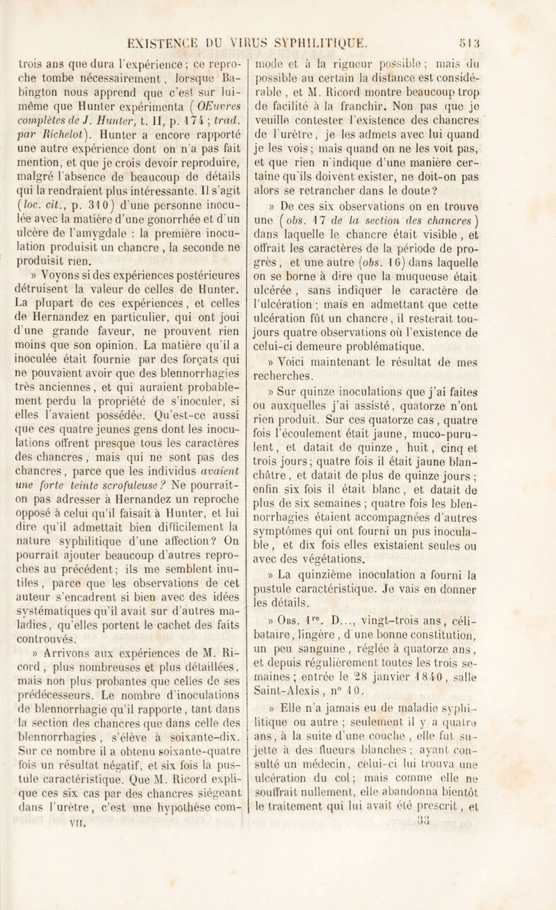 trois ans que dura l'expérience ; ce repro- che tombe nécessairement, lorsque Ba- bington nous apprend que c’est sur lui- même que Hunter expérimenta ( OEuvres complètes de J. Hunter, t. II, p. 1 74 ; trad. par Richelot). Hunter a encore rapporté une autre expérience dont on n'a pas fait mention, et que je crois devoir reproduire, malgré l’absence de beaucoup de détails qui la rendraient plus intéressante. Il s’agit (loc. cit., p. 310) d’une personne inocu- lée avec la matière d’une gonorrhée et d'un ulcère de l’amygdale : la première inocu- lation produisit un chancre , la seconde ne produisit rien. » Voyons si des expériences postérieures détruisent la valeur de celles de Hunter. La plupart de ces expériences, et celles de Hernandez en particulier, qui ont joui d’une grande faveur, ne prouvent rien moins que son opinion. La matière qu’il a inoculée était fournie par des forçats qui ne pouvaient avoir que des blennorrhagies très anciennes, et qui auraient probable- ment perdu la propriété de s’inoculer, si elles l’avaient possédée. Qu’est-ce aussi que ces quatre jeunes gens dont les inocu- lations offrent presque tous les caractères des chancres , mais qui ne sont pas des chancres, parce que les individus avaient une forte teinte scrofuleuse ? Ne pourrait- on pas adresser à Hernandez un reproche opposé à celui qu’il faisait à Hunter, et lui dire qu’il admettait bien difficilement la nature syphilitique d’une affection? On pourrait ajouter beaucoup d’autres repro- ches au précédent; ils me semblent inu- tiles, parce que les observations de cet auteur s’encadrent si bien avec des idées systématiques qu'il avait sur d’autres ma- ladies, qu’elles portent le cachet des faits controuvés. » Arrivons aux expériences de M. Ri- cord , plus nombreuses et plus détaillées, mais non plus probantes que celles de ses prédécesseurs. Le nombre d’inoculations de blennorrhagie qu’il rapporte, tant dans la section des chancres que dans celle des blennorrhagies, s’élève à soixante-dix. Sur ce nombre il a obtenu soixante-quatre lois un résultat négatif, et six fois la pus- tule caractéristique. Que M. Ricord expli- que ces six cas par des chancres siégeant dans l’urètre, c’est une hypothèse com- vn. mode et à la rigueur possible ; mais du possible au certain la distance est considé- rable , et M. Ricord montre beaucoup trop de facilité à la franchir. Non pas que je veuille contester l’existence des chancres de l'urètre, je les admets avec lui quand je les vois; mais quand on ne les voit pas, et que rien n'indique d’une manière cer- taine qu'ils doivent exister, ne doit-on pas alors se retrancher dans le doute? » De ces six observations on en trouve une ( obs. 17 de la section des chancres ) dans laquelle le chancre était visible , et offrait les caractères de la période de pro- grès , et une autre [obs. I 6) dans laquelle on se borne à dire que la muqueuse était ulcérée , sans indiquer le caractère de l’ulcération; mais en admettant que cette ulcération fût un chancre, il resterait tou- jours quatre observations où l’existence de celui-ci demeure problématique. » Voici maintenant le résultat de mes recherches. » Sur quinze inoculations que j’ai faites ou auxquelles j’ai assisté, quatorze n’ont rien produit. Sur ces quatorze cas , quatre fois l’écoulement était jaune, muco-puru- lent, et datait de quinze , huit, cinq et trois jours; quatre fois il était jaune blan- châtre , et datait de plus de quinze jours ; enfin six fois il était blanc, et datait de plus de six semaines ; quatre fois les blen- norrhagies étaient accompagnées d’autres symptômes qui ont fourni un pus inocula- ble , et dix fois elles existaient seules ou avec des végétations. » La quinzième inoculation a fourni la pustule caractéristique. Je vais en donner les détails. » Obs. 1re. D..., vingt-trois ans, céli- bataire, lingère , d une bonne constitution, un peu sanguine , réglée à quatorze ans, et depuis régulièrement toutes les trois se- maines ; entrée le 28 janvier 1 840, salle Saint-Alexis , n° 10. » Elle n’a jamais eu de maladie syphi- litique ou autre ; seulement il y a quatre ans, à la suite d’une couche , elle fut su- jette à des flueurs blanches ; ayant con- sulté un médecin, celui-ci lui trouva une ulcération du col ; mais comme elle ne souffrait nullement, elle abandonna bientôt le traitement qui lui avait été prescrit, et O Q OU