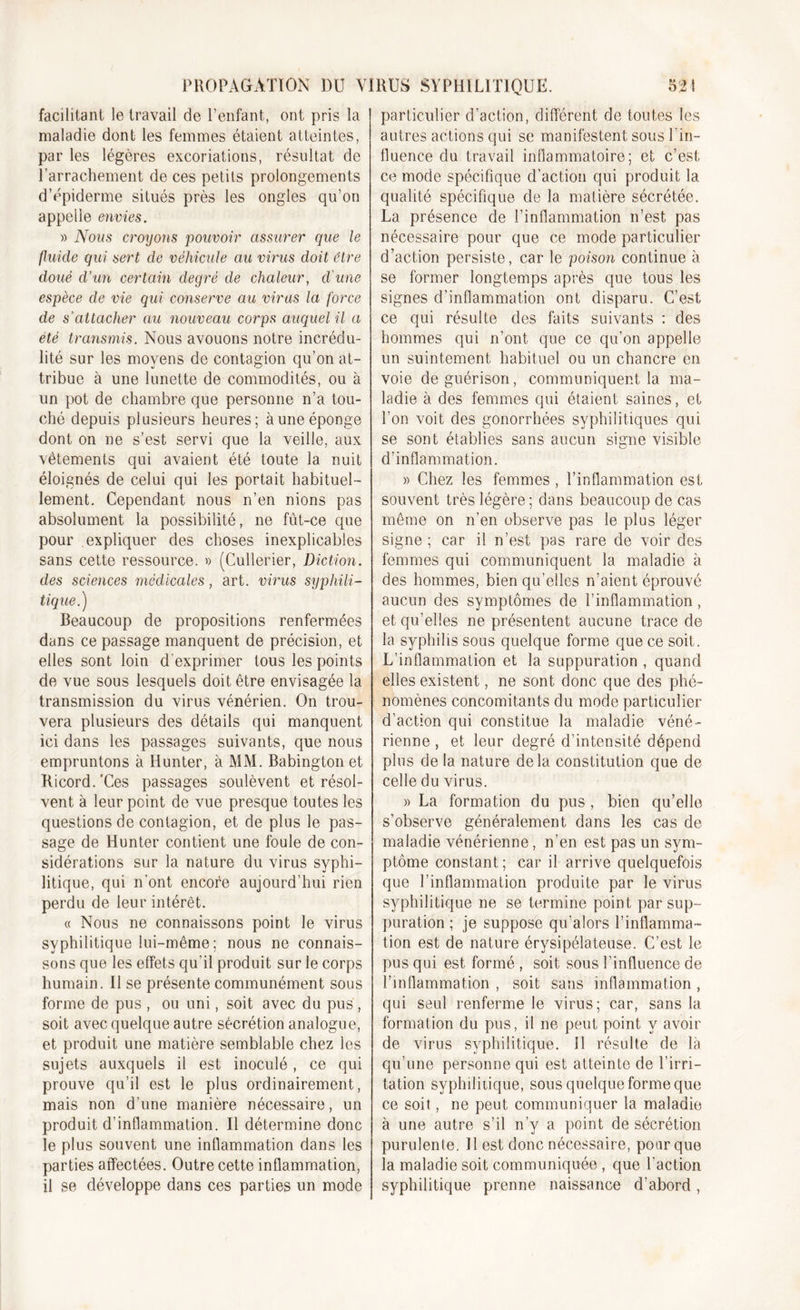 facilitant le travail de l’enfant, ont pris la maladie dont les femmes étaient atteintes, par les légères excoriations, résultat de l’arrachement de ces petits prolongements d’épiderme situés près les ongles qu’on appelle envies. » Nous croyons pouvoir assurer que le fluide qui sert de véhicule au virus doit être doué d’un certain degré de chaleur, d'une espèce de vie qui conserve au viras la force de s'attacher au nouveau corps auquel il a été transmis. Nous avouons notre incrédu- lité sur les moyens de contagion qu’on at- tribue à une lunette de commodités, ou à un pot de chambre que personne n’a tou- ché depuis plusieurs heures; à une éponge dont on ne s’est servi que la veille, aux vêtements qui avaient été toute la nuit éloignés de celui qui les portait habituel- lement. Cependant nous n’en nions pas absolument la possibilité, ne fût-ce que pour expliquer des choses inexplicables sans cette ressource. » (Cullerier, Diction, des sciences médicales, art. virus syphili- tique,,) Beaucoup de propositions renfermées dans ce passage manquent de précision, et elles sont loin d'exprimer tous les points de vue sous lesquels doit être envisagée la transmission du virus vénérien. On trou- vera plusieurs des détails qui manquent ici dans les passages suivants, que nous empruntons à Hunter, à MM. Babington et Ricord.’Ces passages soulèvent et résol- vent à leur point de vue presque toutes les questions de contagion, et de plus le pas- sage de Hunter contient une foule de con- sidérations sur la nature du virus syphi- litique, qui n'ont encore aujourd’hui rien perdu de leur intérêt. « Nous ne connaissons point le virus syphilitique lui-même; nous ne connais- sons que les effets qu’il produit sur le corps humain. Il se présente communément sous forme de pus , ou uni, soit avec du pus , soit avec quelque autre sécrétion analogue, et produit une matière semblable chez les sujets auxquels il est inoculé , ce qui prouve qu’il est le plus ordinairement, mais non d’une manière nécessaire, un produit d’inflammation. Il détermine donc le plus souvent une inflammation dans les parties affectées. Outre cette inflammation, il se développe dans ces parties un mode particulier d’action, différent de toutes les autres actions qui se manifestent sous l’in- fluence du travail inflammatoire; et c’est ce mode spécifique d’action qui produit la qualité spécifique de la matière sécrétée. La présence de l’inflammation n’est pas nécessaire pour que ce mode particulier d’action persiste, car le poison continue à se former longtemps après que tous les signes d’inflammation ont disparu. C’est ce qui résulte des faits suivants : des hommes qui n’ont que ce qu’on appelle un suintement habituel ou un chancre en voie de guérison, communiquent la ma- ladie à des femmes qui étaient saines, et l’on voit des gonorrhées syphilitiques qui se sont établies sans aucun signe visible d’inflammation. » Chez les femmes , l’inflammation est souvent très légère ; dans beaucoup de cas même on n’en observe pas le plus léger signe ; car il n’est pas rare de voir des femmes qui communiquent la maladie à des hommes, bien qu’elles n’aient éprouvé aucun des symptômes de l’inflammation, et qu’elles ne présentent aucune trace de la syphilis sous quelque forme que ce soit. L’inflammation et la suppuration , quand elles existent, ne sont donc que des phé- nomènes concomitants du mode particulier d’action qui constitue la maladie véné- rienne , et leur degré d’intensité dépend plus de la nature delà constitution que de celle du virus. » La formation du pus , bien qu’elle s’observe généralement dans les cas de maladie vénérienne, n’en est pas un sym- ptôme constant ; car il arrive quelquefois que l’inflammation produite par le virus syphilitique ne se termine point par sup- puration ; je suppose qu’alors l’inflamma- tion est de nature érysipélateuse. C’est le pus qui est formé , soit sous l’influence de l’inflammation , soit sans inflammation , qui seul renferme le virus; car, sans la formation du pus, il ne peut point y avoir de virus syphilitique. Il résulte de là qu’une personne qui est atteinte de l’irri- tation syphilitique, sous quelque forme que ce soit, ne peut communiquer la maladie à une autre s’il n’y a point de sécrétion purulente. Il est donc nécessaire, pour que la maladie soit communiquée , que l’action syphilitique prenne naissance d’abord ,