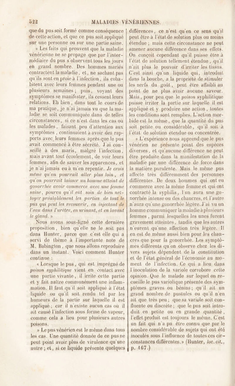 '*-v ûy r) O , £ M MALADIES VÉNÉRIENNES. que du pus soit formé comme conséquence de cette action, et que ce pus soit appliqué sur une personne ou sur une partie saine. » Les faits qui prouvent que la maladie vénérienne ne se propage que par l’inter- médiaire du pus s’observent tous les jours en grand nombre. Des hommes mariés contractent la maladie , et, ne sachant pas qu’ils sont en proie à l’infection , ils coha- bitent avec leurs femmes pendant une ou plusieurs semaines; puis, voyant des symptômes se manifester, ils cessent leurs relations. Eh bien, dans tout le cours de ma pratique, je n'ai jamais vu que la ma- ladie se soit communiquée dans de telles circonstances, si ce n’est dans les cas où les malades, faisant peu d’attention aux symptômes , continuaient à avoir des rap- ports avec. leurs femmes après que le pus avait commencé à être sécrété. J ai con- seillé à des maris, malgré l’infection, mais avant tout écoulement, de voir leurs femmes, afin de sauver les apparences, et je n’ai jamais eu à m'en repentir. Je crois même qu’on pourrait aller plus loin , et qu'on pourrait laisser un homme atteint de gonorrhée avoir commerce avec une femme saine, pourvu qu'il eût soin de bien net- toyer préalablement les parties de tout le pus qui peut les recouvrir, en injectant de l’eau dans l’urètre, en urinant, et en lavant le gland. » Nous avons sous-ligné cette dernière proposition , bien qu’elle ne le soit pas dans Hunter, parce que c’est elle qui a servi de thème à l'importante note de M. Babington , que nous allons reproduire dans un instant. Voici comment Hunter continue : « Lorsque le pus , qui est imprégné de poison syphilitique vient en contact avec une partie vivante, il irrite cette partie et y fait naître communément une inflam- mation. Il faut qu'il soit appliqué à l’état liquide ou qu’il soit rendu tel par les humeurs de la partie sur laquelle il est appliqué ; car il n'existe aucun cas où il ait causé l’infection sous forme de vapeur, comme cela a lieu pour plusieurs autres poisons. » Le pus vénérien est le même dans tous les cas. Une quantité donnée de ce pus ne peut point avoir plus de virulence qu’une autre ; et, si ce liquide présente quelques différences, ce n'est qu’en ce sens qu'il peut être à l’état de solution plus ou moins étendue ; mais cette circonstance ne peut amener aucune différence dans ses effets. On conçoit cependant qu’il puisse être à l’état de solution tellement étendue , qu’il n’ait plus le pouvoir d’irriter les tissus. C’est ainsi qu’un liquide qui, introduit dans la bouche, a la propriété de stimuler les nerfs du goût, peut être affaibli au point de ne plus avoir aucune saveur. Mais , pour peu que le poison syphilitique puisse irriter la partie sur laquelle il est appliqué et y produire une action , toutes les conditions sont remplies. L’action mor- bide est la même, que la quantité du pus soit petite ou considérable, qu’il soit à l’état de solution étendue ou concentrée. » L’expérience nous apprend que le pus vénérien ne présente point des espèces diverses , et qu'aucune différence ne peut être produite dans la manifestation de la maladie par une différence de force dans la matière purulente. Mais le même pus affecte très différemment des personnes différentes. De deux hommes qui ont eu commerce avec la même femme et qui ont contracté la syphilis, l’un aura une go- norrhée intense ou des chancres, et l’autre n’aura qu’une gonorrhée légère. J'ai vu un homme communiquer la maladie à plusieurs femmes , parmi lesquelles les unes furent gravement atteintes , tandis que les autres n’eurent qu’une affection très légère. Il en est de même aussi bien pour les chan- cres que pour la gonorrhée. Les symptô- mes différents qu’on observe chez les di- vers sujets dépendent de la constitution et de l’état général de l’économie au mo- ment de l’infection. Ce qui a heu dans 1 inoculation de la variole corrobore cette opinion. Que le malade sur lequel on re- cueille le pus variolique présente des sym- ptômes graves ou bénins; qu’il ait un grand nombre de pustules ou qu’il n’en ait que très peu ; que sa variole soit con- fluente ou discrète ; que le pus soit intro- duit en petite ou en grande quantité , l’effet produit est toujours le même, C’est un fait qui n'a pu être connu que par le nombre considérable de sujets qui ont été inoculés sous l’influence de toutes ces cir- constances différentes.» (Hunter, loc.cit,, p. 167.)