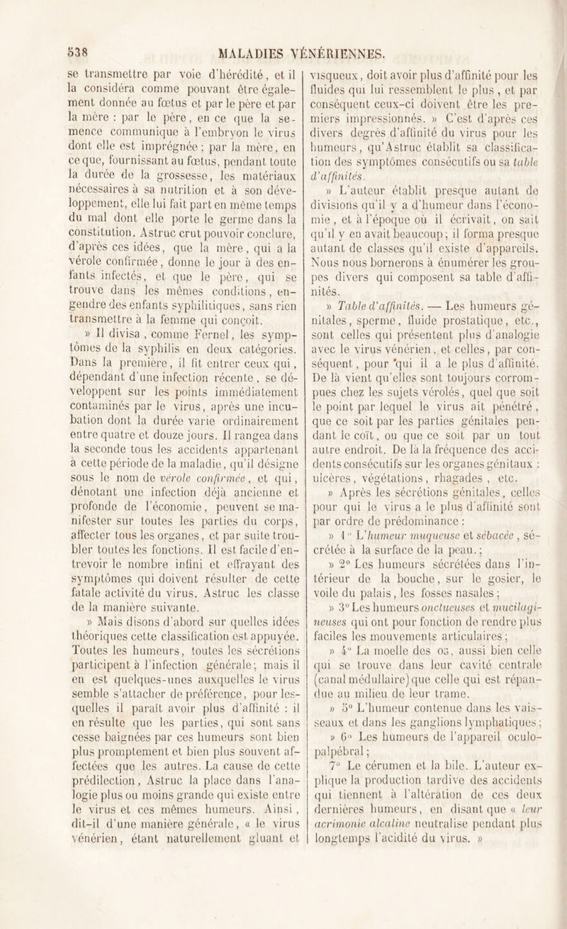 se transmettre par voie d’hérédité, et il la considéra comme pouvant être égale- ment donnée au fœtus et par le père et par la mère : par le père, en ce que la se- mence communique à l’embryon le virus dont elle est imprégnée; par la mère, en ce que, fournissant au fœtus, pendant toute la durée de la grossesse, les matériaux nécessaires à sa nutrition et à son déve- loppement, elle lui fait part en même temps du mal dont elle porte le germe dans la constitution. Astruc crut pouvoir conclure, d’après ces idées, que la mère, qui a la vérole confirmée, donne le jour à des en- tants infectés, et que le père, qui se trouve dans les mêmes conditions, en- gendre des enfants syphilitiques, sans rien transmettre à la femme qui conçoit. » Il divisa , comme Ferneî, les symp- tômes de la syphilis en deux catégories. Dans la première, il fit entrer ceux qui, dépendant d’une infection récente, se dé- veloppent sur les points immédiatement contaminés par le virus, après une incu- bation dont la durée varie ordinairement entre quatre et douze jours. Il rangea dans la seconde tous les accidents appartenant à cette période de la maladie, qu’il désigne sous le nom de vérole confirmée, et qui, dénotant une infection déjà ancienne et profonde de l’économie, peuvent se ma- nifester sur toutes les parties du corps, affecter tous les organes, et par suite trou- bler toutes les fonctions. Il est facile d'en- trevoir le nombre infini et effrayant des symptômes qui doivent résulter de cette fatale activité du virus. Astruc les classe de la manière suivante. » Mais disons d’abord sur quelles idées théoriques cette classification est appuyée. Toutes les humeurs, toutes les sécrétions participent à l’infection générale; mais il en est quelques-unes auxquelles le virus semble s’attacher de préférence, pour les- quelles il paraît avoir plus d’affinité : il en résulte que les parties, qui sont sans cesse baignées par ces humeurs sont bien plus promptement et bien plus souvent af- fectées que les autres. La cause de cette prédilection, Astruc la place dans l’ana- logie plus ou moins grande qui existe entre le virus et ces mêmes humeurs. Ainsi, dit-il d’une manière générale, « le virus vénérien, étant naturellement gluant et visqueux, doit avoir plus d’affinité pour les fluides qui lui ressemblent le plus , et par conséquent ceux-ci doivent être les pre- miers impressionnés. » C’est d'après ces divers degrés d’affinité du virus pour les humeurs, qu’Astruc établit sa classifica- tion des symptômes consécutifs ou sa table d'affinités. » L’auteur établit presque autant de divisions qu’il y a d’humeur dans l’écono- mie , et à l’époque où il écrivait, on sait qu’il y en avait beaucoup ; il forma presque autant de classes qu’il existe d’appareils. Nous nous bornerons à énumérer les grou- pes divers qui composent sa table d’affi- nités. » Table d’affinités. — Les humeurs gé- nitales, sperme, fluide prostatique, etc., sont celles qui présentent plus d’analogie avec le virus vénérien, et celles, par con- séquent , pour 'qui il a le plus d’affinité. De là vient qu’elles sont toujours corrom- pues chez les sujets vérolés, quel que soit le point par lequel le virus ait pénétré , que ce soit par les parties génitales pen- dant le coït, ou que ce soit par un tout autre endroit. De là la fréquence des accu dents consécutifs sur les organes génitaux : ulcères, végétations, rhagades , etc. » Après les sécrétions génitales, celles pour qui le virus a le plus d'affinité sont par ordre de prédominance : » 10 L'humeur muqueuse et sébacée , sé- crétée à la surface de la peau. ; » 2° Les humeurs sécrétées dans l’in- térieur de la bouche, sur le gosier, le voile du palais, les fosses nasales : » 3° Les humeurs onctueuses et mucilagi- neuses qui ont pour fonction de rendre plus faciles les mouvements articulaires; » 4° La moelle des os, aussi bien celle qui se trouve dans leur cavité centrale (canal médullaire) que celle qui est répan- due au milieu de leur trame. » 5° L’humeur contenue dans les vais- seaux et dans les ganglions lymphatiques ; » G» Les humeurs de l’appareil oculo- ! palpébral ; 7° Le cérumen et la bile. L’auteur ex- plique la production tardive des accidents qui tiennent à l’altération de ces deux dernières humeurs, en disant que « leur acrimonie alcaline neutralise pendant plus longtemps l’acidité du virus. »