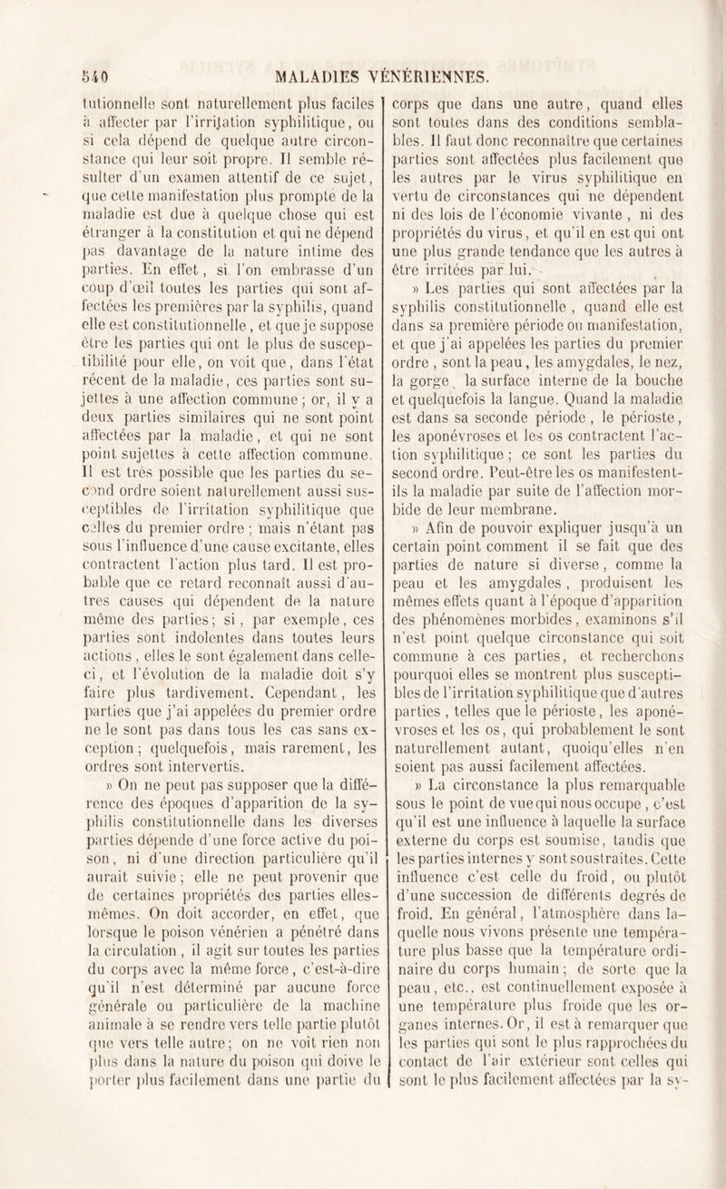 tutionnelle sont naturellement plus faciles à affecter par Limitation syphilitique, ou si cela dépend de quelque autre circon- stance qui leur soit propre. Il semble ré- sulter d’un examen attentif de ce sujet, que cette manifestation plus prompte de la maladie est due à quelque chose qui est étranger à la constitution et qui ne dépend pas davantage de la nature intime des parties. En effet, si bon embrasse d’un coup d’œil toutes les parties qui sont af- fectées les premières par la syphilis, quand elle est constitutionnelle, et que je suppose être les parties qui ont le plus de suscep- tibilité pour elle, on voit que, dans l’état récent de la maladie, ces parties sont su- jettes à une affection commune ; or, il y a deux parties similaires qui ne sont point affectées par la maladie, et qui ne sont point sujettes à cette affection commune. Il est très possible que les parties du se- cond ordre soient naturellement, aussi sus- ceptibles de l’irritation syphilitique que colles du premier ordre ; mais n’étant pas sous l’influence d’une cause excitante, elles contractent l’action plus tard. Il est pro- bable que ce retard reconnaît aussi d’au- tres causes qui dépendent de la nature même des parties; si, par exemple, ces parties sont indolentes dans toutes leurs actions , elles le sont également dans celle- ci , et l’évolution de la maladie doit s’y faire plus tardivement. Cependant, les parties que j’ai appelées du premier ordre ne le sont pas dans tous les cas sans ex- ception ; quelquefois, mais rarement, les ordres sont intervertis. » On ne peut pas supposer que la diffé- rence des époques d’apparition de la sy- philis constitutionnelle dans les diverses parties dépende d’une force active du poi- son, ni d’une direction particulière qu’il aurait suivie ; elle ne peut provenir que de certaines propriétés des parties elles- mêmes. On doit accorder, en effet, que lorsque le poison vénérien a pénétré dans la circulation , il agit sur toutes les parties du corps avec la même force, c’est-à-dire qu'il n’est déterminé par aucune force générale ou particulière de la machine animale à se rendre vers telle partie plutôt que vers telle autre; on ne voit rien non plus dans la nature du poison qui doive le porter plus facilement dans une partie du corps que dans une autre, quand elles sont toutes dans des conditions sembla- bles. Il faut donc reconnaître que certaines parties sont affectées plus facilement que les autres par le virus syphilitique en vertu de circonstances qui ne dépendent ni des lois de l’économie vivante , ni des propriétés du virus, et qu’il en est qui ont une plus grande tendance que les autres à être irritées par lui. » Les parties qui sont affectées par la syphilis constitutionnelle , quand elle est dans sa première période ou manifestation, et que j’ai appelées les parties du premier ordre , sont la peau, les amygdales, le nez, la gorge. la surface interne de la bouche et quelquefois la langue. Quand la maladie est dans sa seconde période , le périoste, les aponévroses et les os contractent l’ac- tion syphilitique ; ce sont les parties du second ordre. Peut-être les os manifestent- ils la maladie par suite de l'affection mor- bide de leur membrane. » Afin de pouvoir expliquer jusqu’à un certain point comment il se fait que des parties de nature si diverse, comme la peau et les amygdales, produisent les mêmes effets quant à l’époque d’apparition des phénomènes morbides, examinons s’il n’est point quelque circonstance qui soit commune à ces parties, et recherchons pourquoi elles se montrent plus suscepti- bles de l’irritation syphilitique que d autres parties , telles que le périoste, les aponé- vroses et les os, qui probablement le sont naturellement autant, quoiqu’elles n’en soient pas aussi facilement affectées. » La circonstance la plus remarquable sous le point de vue qui nous occupe , c’est qu’il est une influence à laquelle la surface externe du corps est soumise, tandis que les parties internes y sont soustraites. Cette influence c’est celle du froid, ou plutôt d’une succession de différents degrés de froid. En général, l’atmosphère dans la- quelle nous vivons présente une tempéra- ture plus basse que la température ordi- naire du corps humain ; de sorte que la peau, etc., est continuellement exposée à une température plus froide que les or- ganes internes. Or, il est à remarquer que les parties qui sont le plus rapprochées du contact de l’air extérieur sont celles qui sont le plus facilement affectées par la sy-