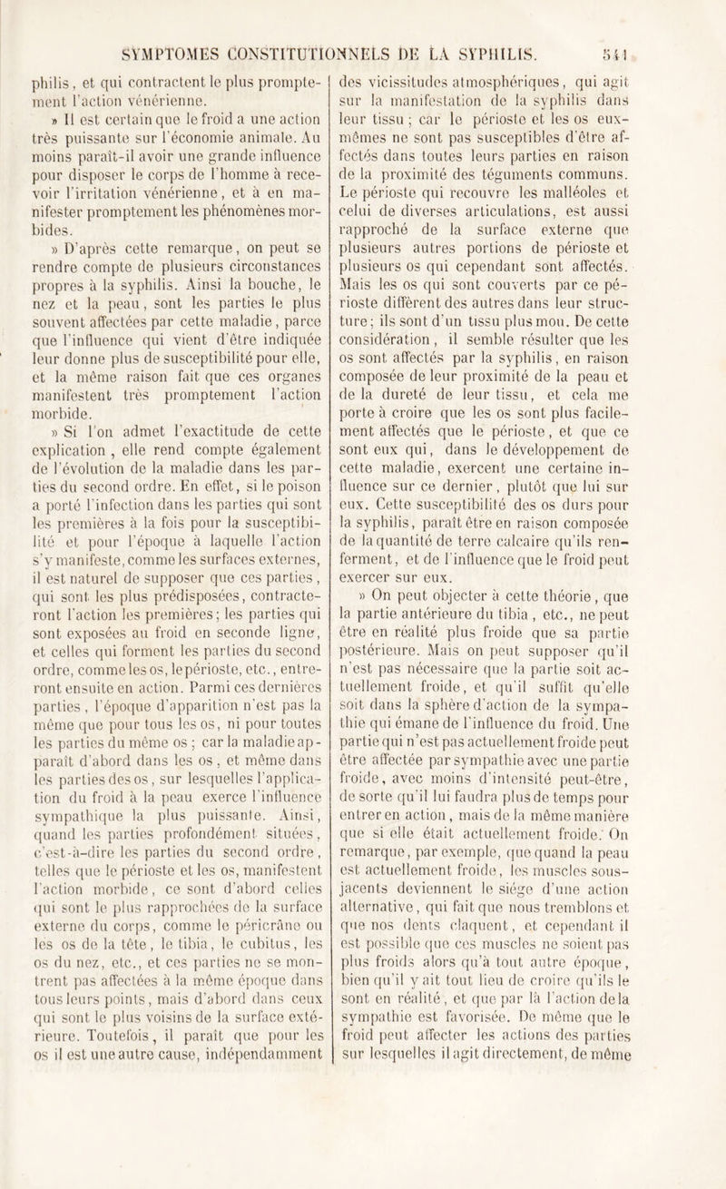 philis, et qui contractent le plus prompte- ment l'action vénérienne. » Il est certain que le froid a une action très puissante sur l’économie animale. Au moins paraît-il avoir une grande influence pour disposer le corps de l'homme à rece- voir l’irritation vénérienne, et à en ma- nifester promptement les phénomènes mor- bides. » D’après cette remarque, on peut se rendre compte de plusieurs circonstances propres à la syphilis. Ainsi la bouche, le nez et la peau, sont les parties le plus souvent affectées par cette maladie, parce que l’influence qui vient d’être indiquée leur donne plus de susceptibilité pour elle, et la même raison fait que ces organes manifestent très promptement l’action morbide. » Si Ton admet l’exactitude de cette explication , elle rend compte également de l’évolution de la maladie dans les par- ties du second ordre. Eîn effet, si le poison a porté l’infection dans les parties qui sont les premières à la fois pour la susceptibi- lité et pour l’époque à laquelle l’action s’v manifeste, comme les surfaces externes, il est naturel de supposer que ces parties , qui sont les plus prédisposées, contracte- ront l'action les premières; les parties qui sont exposées au froid en seconde ligne, et celles qui forment les parties du second ordre, comme les os, lepérioste, etc., entre- ront ensuite en action. Parmi ces dernières parties , l’époque d’apparition n’est pas la même que pour tous les os, ni pour toutes les parties du même os ; car la maladie ap- paraît d’abord dans les os, et même dans les parties des os, sur lesquelles l’applica- tion du froid à la peau exerce l’influence sympathique la plus puissante. Ainsi, quand les parties profondément situées, c’est-à-dire les parties du second ordre, telles que le périoste et les os, manifestent l’action morbide, ce sont d’abord celles qui sont le plus rapprochées de la surface externe du corps, comme le péricrâne ou les os de la tête, le tibia, le cubitus, les os du nez, etc., et ces parties ne se mon- trent pas affectées à la même époque dans tous leurs points, mais d’abord dans ceux qui sont le plus voisins de la surface exté- rieure. Toutefois, il paraît que pour les os il est une autre cause, indépendamment des vicissitudes atmosphériques, qui agit sur la manifestation de la syphilis dans leur tissu ; car le périoste et les os eux- mêmes ne sont pas susceptibles d’être af- fectés dans toutes leurs parties en raison de la proximité des téguments communs. Le périoste qui recouvre les malléoles et celui de diverses articulations, est aussi rapproché de la surface externe que plusieurs autres portions de périoste et plusieurs os qui cependant sont affectés. Mais les os qui sont couverts par ce pé- rioste diffèrent des autres dans leur struc- ture; ils sont d’un tissu plus mou. De cette considération , il semble résulter que les os sont affectés par la syphilis, en raison composée de leur proximité de la peau et de la dureté de leur tissu, et cela me porte à croire que les os sont plus facile- ment affectés que le périoste, et que ce sont eux qui, dans le développement de cette maladie, exercent une certaine in- fluence sur ce dernier, plutôt que lui sur eux. Cette susceptibilité des os durs pour la syphilis, paraît être en raison composée de la quantité de terre calcaire qu’ils ren- ferment, et de l'influence que le froid peut exercer sur eux. » On peut objecter à cette théorie, que la partie antérieure du tibia , etc., ne peut être en réalité plus froide que sa partie postérieure. Mais on peut supposer qu’il n’est pas nécessaire que la partie soit ac- tuellement froide, et qu’il suffit qu’elle soit dans la sphère d’action de la sympa- thie qui émane de l'influence du froid. Une partie qui n ’est pas actuel lement froide peut être affectée par sympathie avec une partie froide, avec moins d’intensité peut-être, de sorte qu'il lui faudra plus de temps pour entrer en action, mais de la même manière que si elle était actuellement froide: On remarque, par exemple, que quand la peau est actuellement froide, les muscles sous- jacents deviennent le siège d’une action alternative, qui fait que nous tremblons et que nos dents claquent, et cependant il est possible que ces muscles ne soient pas plus froids alors qu’à tout autre époque, bien qu’il y ait tout lieu de croire qu’ils le sont en réalité, et que par là l’action delà sympathie est favorisée. De même que le froid peut affecter les actions des parties sur lesquelles il agit directement, de même