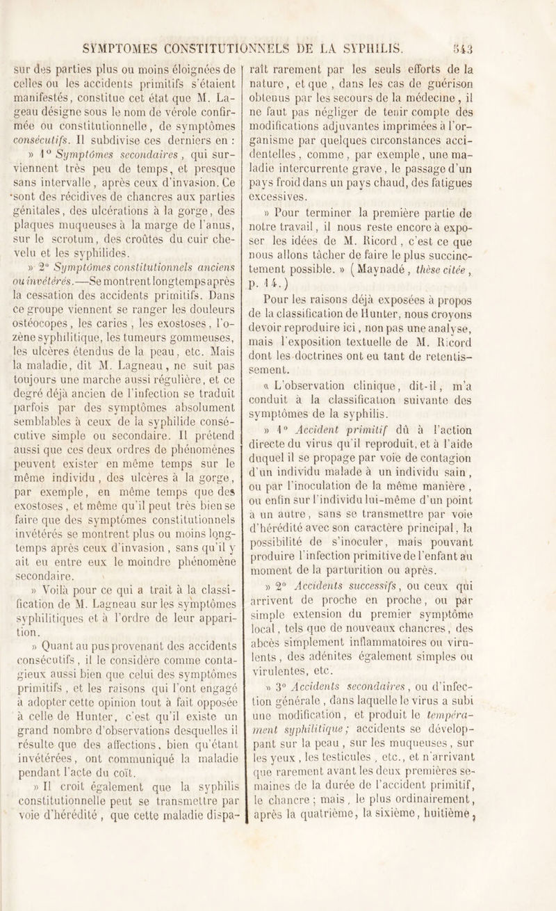 sur des parties plus ou moins éloignées de celles ou les accidents primitifs s’étaient manifestés, constitue cet état que M. La- geau désigne sous le nom de vérole confir- mée ou constitutionnelle, de symptômes consécutifs. Il subdivise ces derniers en : » 1 ° Symptômes secondaires , qui sur- viennent très peu de temps, et presque sans intervalle , après ceux d’invasion. Ce •sont des récidives de chancres aux parties génitales, des ulcérations à la gorge, des plaques muqueuses à la marge de l’anus, sur le scrotum, des croûtes du cuir che- velu et les syphilides. » 2° Symptômes constitutionnels anciens ou invétérés.—Se montrent longtemps après la cessation des accidents primitifs. Dans ce groupe viennent se ranger les douleurs ostéocopes, les caries , les exostoses, l’o- zène syphilitique, les tumeurs gommeuses, les ulcères étendus de la peau, etc. Mais la maladie, dit M. Lagneau, ne suit pas toujours une marche aussi régulière, et ce degré déjà ancien de l’infection se traduit parfois par des symptômes absolument semblables à ceux de la syphilide consé- cutive simple ou secondaire. Il prétend aussi que ces deux ordres de phénomènes peuvent exister en même temps sur le même individu, des ulcères à la gorge, par exemple, en même temps que des exostoses , et même qu'il peut très bien se faire que des symptômes constitutionnels invétérés se montrent plus ou moins long- temps après ceux d’invasion , sans qu’il y ait eu entre eux le moindre phénomène secondaire. » Voilà pour ce qui a trait à la classi- fication de M. Lagneau sur les symptômes syphilitiques et à l’ordre de leur appari- tion. » Quant au pus provenant des accidents consécutifs, il le considère comme conta- gieux aussi bien que celui des symptômes primitifs , et les raisons qui l’ont engagé à adopter cette opinion tout à fait opposée à celle de Huntcr, c’est qu’il existe un grand nombre d’observations desquelles il résulte que des affections, bien qu’étant invétérées, ont communiqué la maladie pendant l’acte du coït. » Il croit également que la syphilis constitutionnelle peut se transmettre par voie d’hérédité , que cette maladie dispa- raît rarement par les seuls efforts de la nature, et que , dans les cas de guérison obtenus par les secours de la médecine, il ne faut pas négliger de tenir compte des modifications adjuvantes imprimées à l’or- ganisme par quelques circonstances acci- dentelles , comme , par exemple, une ma- ladie intercurrente grave, le passage d’un pays froid dans un pays chaud, des fatigues excessives. » Pour terminer la première partie de notre travail, il nous reste encore à expo- ser les idées de M. Ricord, c’est ce que nous allons tâcher de faire le plus succinc- tement possible. » (Mavnadé, thèse citée , p. 14.) Pour les raisons déjà exposées à propos de la classification de Hunter, nous croyons devoir reproduire ici, non pas une analyse, mais l’exposition textuelle de M. Ricord dont les doctrines ont eu tant de retentis- sement. a L’observation clinique, dit-il, m’a conduit à la classification suivante des symptômes de la syphilis. » 1° Accident primitif dû à l’action directe du virus qu’il reproduit, et à l’aide duquel il se propage par voie de contagion d’un individu malade à un individu sain , ou par l’inoculation de la même manière , ou enfin sur l’individu lui-même d’un point a un autre, sans se transmettre par voie d’hérédité avec son caractère principal, la possibilité de s’inoculer, mais pouvant produire l’infection primitive de l’enfant au moment de la parturition ou après. )&gt; 2° Accidents successifs, ou ceux qui arrivent de proche en proche, ou par simple extension du premier symptôme local, tels que de nouveaux chancres, des abcès simplement inflammatoires ou viru- lents , des adénites également simples ou virulentes, etc. v&gt; 3° Accidents secondaires, ou d’infec- tion générale , dans laquelle le virus a subi une modification, et produit le tempéra- ment syphilitique ; accidents se dévelop- pant sur la peau , sur les muqueuses, sur les yeux , les testicules , etc., et n’arrivant que rarement avant les deux premières se- maines de la durée de l’accident primitif, le chancre ; mais, le plus ordinairement, après la quatrième, la sixième, huitième 7