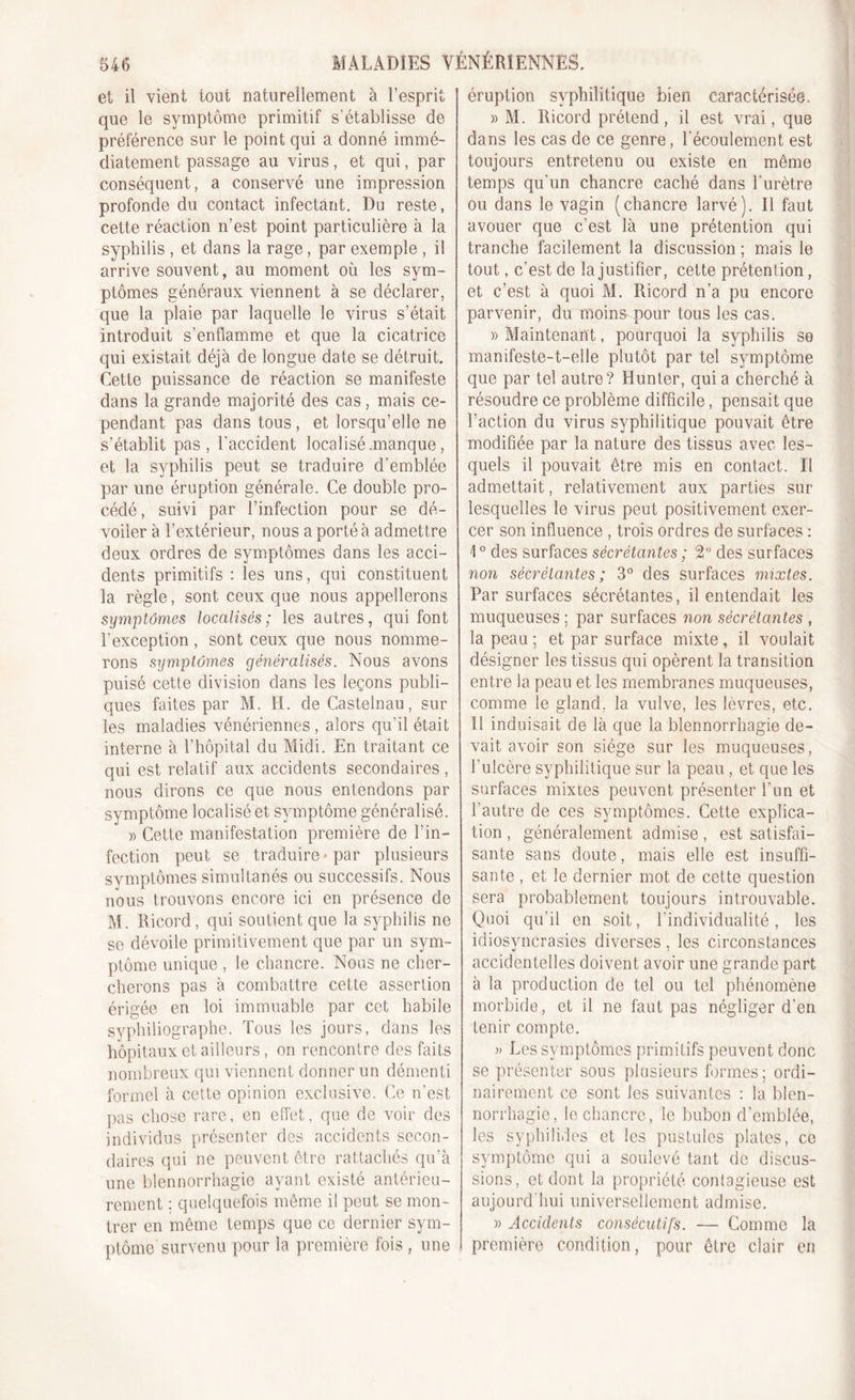 et il vient tout naturellement à l’esprit que le symptôme primitif s’établisse de préférence sur le point qui a donné immé- diatement passage au virus, et qui, par conséquent, a conservé une impression profonde du contact infectant. Du reste, cette réaction n’est point particulière à la syphilis , et dans la rage, par exemple , il arrive souvent, au moment où les sym- ptômes généraux viennent à se déclarer, que la plaie par laquelle le virus s’était introduit s’enflamme et que la cicatrice qui existait déjà de longue date se détruit. Cette puissance de réaction se manifeste dans la grande majorité des cas, mais ce- pendant pas dans tous , et lorsqu’elle ne s’établit pas, l’accident localisé .manque , et la syphilis peut se traduire d’emblée par une éruption générale. Ce double pro- cédé, suivi par l’infection pour se dé- voiler à l’extérieur, nous a porté à admettre deux ordres de symptômes dans les acci- dents primitifs : les uns, qui constituent la règle, sont ceux que nous appellerons symptômes localisés; les autres, qui font l’exception, sont ceux que nous nomme- rons symptômes généralisés. Nous avons puisé cette division dans les leçons publi- ques faites par M. H. de Castelnau, sur les maladies vénériennes, alors qu’il était interne à l’hôpital du Midi. En traitant ce qui est relatif aux accidents secondaires , nous dirons ce que nous entendons par symptôme localisé et symptôme généralisé. « Cette manifestation première de l’in- fection peut se traduire * par plusieurs svmptômes simultanés ou successifs. Nous nous trouvons encore ici en présence de M. Ricord, qui soutient que la syphilis ne se dévoile primitivement que par un sym- ptôme unique , le chancre. Nous ne cher- cherons pas à combattre cette assertion érigée en loi immuable par cet habile syphiliographe. Tous les jours, dans les hôpitaux et ailleurs, on rencontre des faits nombreux qui viennent donner un démenti formel à cette opinion exclusive. Ce n’est pas chose rare, en effet, que de voir des individus présenter des accidents secon- daires qui ne peuvent être rattachés qu’à une blennorrhagie ayant existé antérieu- rement ; quelquefois même il peut se mon- trer en même temps que ce dernier sym- ptôme survenu pour la première fois , une éruption syphilitique bien caractérisée. » M. Ricord prétend, il est vrai, que dans les cas de ce genre, l’écoulement est toujours entretenu ou existe en même temps qu’un chancre caché dans l'urètre ou dans le vagin (chancre larvé). Il faut avouer que c’est là une prétention qui tranche facilement la discussion ; mais le tout, c’est de la justifier, cette prétention, et c’est à quoi M. Ricord n’a pu encore parvenir, du moins pour tons les cas. » Maintenant, pourquoi la syphilis se manifeste-t-elle plutôt par tel symptôme que par tel autre? Hunter, qui a cherché à résoudre ce problème difficile, pensait que l’action du virus syphilitique pouvait être modifiée par la nature des tissus avec les- quels il pouvait être mis en contact. Il admettait, relativement aux parties sur lesquelles le virus peut positivement exer- cer son influence , trois ordres de surfaces : \0 des surfaces sécrétantes ; 2° des surfaces non sécrétantes ; 3° des surfaces mixtes. Par surfaces sécrétantes, il entendait les muqueuses ; par surfaces non sécrétantes , la peau ; et par surface mixte, il voulait désigner les tissus qui opèrent la transition entre la peau et les membranes muqueuses, comme le gland, la vulve, les lèvres, etc. Il induisait de là que la blennorrhagie de- vait avoir son siège sur les muqueuses, l’ulcère syphilitique sur la peau , et que les surfaces mixtes peuvent présenter l’un et l’autre de ces symptômes. Cette explica- tion , généralement admise, est satisfai- sante sans doute, mais elle est insuffi- sante , et le dernier mot de cette question sera probablement toujours introuvable. Quoi qu’il en soit, l’individualité, les idiosyncrasies diverses, les circonstances accidentelles doivent avoir une grande part à la production de tel ou tel phénomène morbide, et il ne faut pas négliger d’en tenir compte. » Les symptômes primitifs peuvent donc se présenter sous plusieurs formes; ordi- nairement ce sont les suivantes : la blen- norrhagie, le chancre, le bubon d’emblée, les syphilides et les pustules plates, ce symptôme qui a soulevé tant de discus- sions, et dont la propriété contagieuse est aujourd'hui universellement admise. » Accidents consécutifs. — Comme la première condition, pour être clair en