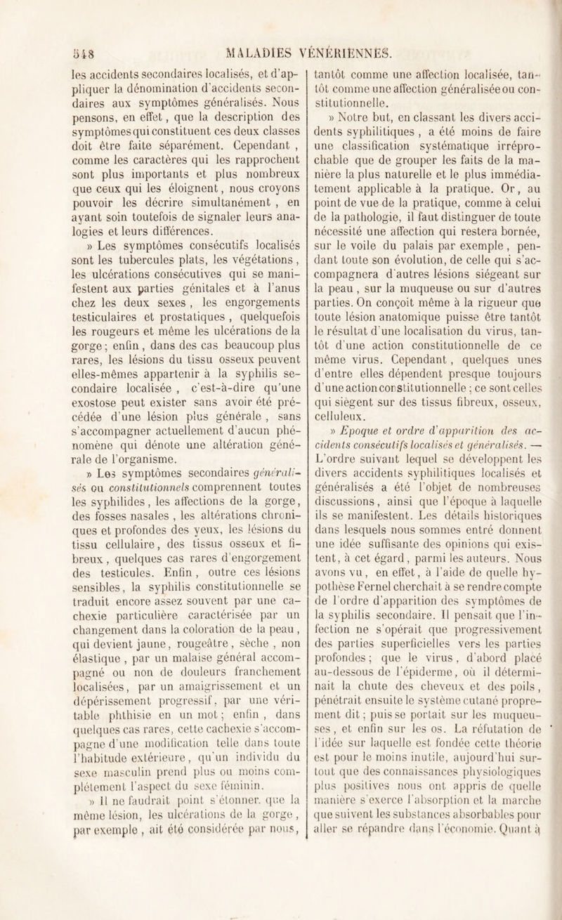 les accidents secondaires localisés, et d’ap- pliquer la dénomination d'accidents secon- daires aux symptômes généralisés. Nous pensons, en effet, que la description des symptômes qui constituent ces deux classes doit être faite séparément. Cependant , comme les caractères qui les rapprochent sont plus importants et plus nombreux que ceux qui les éloignent, nous croyons pouvoir les décrire simultanément , en ayant soin toutefois de signaler leurs ana- logies et leurs différences. » Les symptômes consécutifs localisés sont les tubercules plats, les végétations, les ulcérations consécutives qui se mani- festent aux parties génitales et à l’anus chez les deux sexes , les engorgements testiculaires et prostatiques , quelquefois les rougeurs et même les ulcérations de la gorge; enfin, dans des cas beaucoup plus rares, les lésions du tissu osseux peuvent elles-mêmes appartenir à la syphilis se- condaire localisée , c’est-à-dire qu’une exostose peut exister sans avoir été pré- cédée d’une lésion plus générale , sans s’accompagner actuellement d’aucun phé- nomène qui dénote une altération géné- rale de l’organisme. » Les symptômes secondaires générali- sés ou constitutionnels comprennent toutes les syphilides, les affections de la gorge, des fosses nasales , les altérations chroni- ques et profondes des yeux, les lésions du tissu cellulaire, des tissus osseux et fi- breux , quelques cas rares d’engorgement des testicules. Enfin, outre ces lésions sensibles, la syphilis constitutionnelle se traduit encore assez souvent par une ca- chexie particulière caractérisée par un changement dans la coloration de la peau , qui devient jaune, rougeâtre , sèche , non élastique , par un malaise général accom- pagné ou non de douleurs franchement localisées, par un amaigrissement et un dépérissement progressif, par une véri- table phthisie en un mot ; enfin , dans quelques cas rares, cette cachexie s’accom- pagne d’une modification telle dans toute l’habitude extérieure, qu’un individu du sexe masculin prend plus ou moins com- plètement l'aspect du sexe féminin. » Il ne faudrait point s’étonner, que la même lésion, les ulcérations de la gorge , par exemple , ait été considérée par nous, tantôt comme une affection localisée, tan- tôt comme une affection généralisée ou con- stitutionnelle. » Notre but, en classant les divers acci- dents syphilitiques , a été moins de faire une classification systématique irrépro- chable que de grouper les faits de la ma- nière la plus naturelle et le plus immédia- tement applicable à la pratique. Or, au point de vue de la pratique, comme à celui de la pathologie, il faut distinguer de toute nécessité une affection qui restera bornée, sur le voile du palais par exemple, pen- dant toute son évolution, de celle qui s’ac- compagnera d'autres lésions siégeant sur la peau , sur la muqueuse ou sur d’autres parties. On conçoit même à la rigueur que toute lésion anatomique puisse être tantôt le résultat d une localisation du virus, tan- tôt d'une action constitutionnelle de ce même virus. Cependant, quelques unes d’entre elles dépendent presque toujours d’une actioncorstitutionnelle ; ce sont celles qui siègent sur des tissus fibreux, osseux, celluleux. » Epoque et ordre d'apparition des ac- cidents consécutifs localisés et généralisés. — L’ordre suivant lequel se développent les divers accidents syphilitiques localisés et généralisés a été l’objet de nombreuses discussions, ainsi que l’époque à laquelle ils se manifestent. Les détails historiques dans lesquels nous sommes entré donnent une idée suffisante des opinions qui exis- tent, à cet égard, parmi les auteurs. Nous avons vu, en effet, à l’aide de quelle hy- pothèse Fernel cherchait à se rend recompte de l'ordre d’apparition des symptômes de la syphilis secondaire. Il pensait que l’in- fection ne s’opérait que progressivement des parties superficielles vers les parties profondes ; que le virus , d’abord placé au-dessous de l’épiderme, où il détermi- nait la chute des cheveux et des poils, pénétrait ensuite le système cutané propre- ment dit; puisse portait sur les muqueu- ses, et enfin sur les os. La réfutation de ’ l'idée sur laquelle est fondée cette théorie est pour le moins inutile, aujourd'hui sur- tout que des connaissances physiologiques plus positives nous ont appris de quelle manière s’exerce l’absorption et la marche que suivent les substances absorbables pour aller se répandre dans l’économie. Quant i)