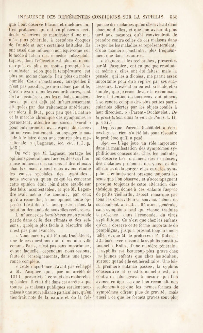 que l’ont observé Blasius et quelques au- tres praticiens qui ont vu plusieurs acci- dents vénériens se manifester d’une ma- nière plus générale, à certaines époques de l’année et sous certaines latitudes. Ils ont aussi une influence non équivoque sur le mode d’action des remèdes antisyphili- tiques , dont l’efficacité est plus ou moins marquée et plus ou moins prompte à se manifester , selon que la température est plus ou moins chaude, l’air plus ou moins humide. Ces circonstances, auxquelles il n’est pas possible, je dirai même pas utile, d avoir égard dans les cas ordinaires, sont fort à considérer dans les maladies ancien- nes et qui ont déjà été infructueusement attaquées par des traitements antérieurs; car alors il faut, pour peu que la nature et la marche chronique des symptômes le permettent, attendre une saison favorable pour entreprendre avec espoir de succès un nouveau traitement, ou engager le ma- lade à le faire dans une contrée plus mé - ridionale. « (Lagneau, loc. cilt. I,p. r u \ ioo.j On voit que M. Lagneau partage les opinions généralement accréditées surl’hu- reuse influence des saisons et des climats chauds : mais quand nous avons étudié les causes spéciales des syphilides , nous avons vu qu’en ce qui les concerne cette opinion était loin d’être établie sur des faits incontestables , et que M. Legen- dre avait même été conduit, par ceux qu’il a recueillis, à une opinion toute op- posée. C’est donc la une question dont la solution demande de nouvelles recherches. L’influence des localités rentre en grande partie dans celle des climats et des sai- sons ; quoique plus facile à résoudre elle n’est pas plus avancée. « Voici encore, dit Parent-Duchâtelet, une de ces questions qui, dans une ville comme Paris, n’est pas sans importance , et sur laquelle, cependant, nous restons, faute de renseignements, dans une igno- rance complète. » Cette importance n’avait pas échappé à M. Pasquier qui , par un arreté de I 8 1 I , prescrivit à ce sujet des recherches spéciales. Il était dit dans cet arrêté « que toutes les maisons publiques seraient sou- mises à une surveillance particulière, qu’on tiendrait note de la nature et de la fré- quence des maladies qu’on observerait dans chacune d’elles, et que l’on aviserait plus tard aux mesures qu’il conviendrait de prendre contre celles de ces maisons dans lesquelles les maladies se représenteraient, d’une manière constante, plus fréquem- ment que dans les autres. » J’ignore si les recherches , prescrites parM. Pasquier, ont eu quelque résultat, et même si elles ont été faites ; mais la pensée , qui les a dictées, me paraît assez importante pour être reprise par ses suc- cesseurs. L’exécution en est si facile et si simple, que je crois devoir la recomman- der à l’attention de tous ceux qui aiment à se rendre compte des plus petites parti- cularités offertes par les objets confiés à leur direction. » (Parent-Duchâtelet, Do la prostitution dans la ville de Paris, t. II, p. 164.) Depuis que Parent-Duchâtelet a écrit ces lignes, rien rfa été fait pour résoudre le problème qu’il a posé. Age. —- L’âge joue un rôle important dans la manifestation des symptômes sy- philitiques consécutifs. Chez les enfants, on observe très rarement des exostoses t des maladies profondes des yeux, et des affections de la gorge ; chez eux, les sym- ptômes cutanés sont presque toujours les seuls que l’on observe, et s’accompagnent presque toujours de cette altération dia- thésique qui donne à ces enfants l’aspect de petits vieillards, aspect remarqué par tous les observateurs; souvent même ils succombent à cette altération générale, sans symptôme local qui vienne traduire la présence , dans l’économie, du virus syphilitique. Ce n’est que chez les enfants qu’on a observé cette forme importante de pemphigus, jusqu’à présent toujours mor- telle , et que M. le professeur P. Dubois a attribuée avec raison à la syphilis constitu- tionnelle. Enfin, d’une manière générale , la syphilis est beaucoup plus grave chez les jeunes enfants que chez les adultes, surtout quand elle est héréditaire. Une fois la première enfance passée, la syphilis consécutive et constitutionnelle est, au contraire, plus grave à mesure que l’on avance en âge, ce que l’on réconnaît non seulement à ce que les mêmes formes de symptômes offrent plus de gravité, mais 1 aussi à ce que les formes graves sont plus.