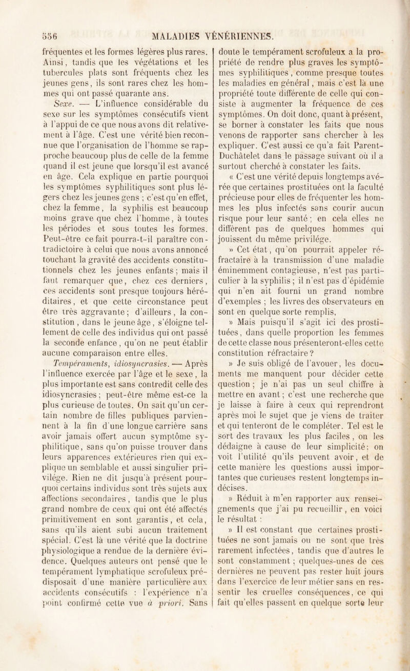 fréquentes et les formes légères plus rares. Ainsi, tandis que les végétations et les tubercules plats sont fréquents chez les jeunes gens, ils sont rares chez les hom- mes qui ont passé quarante ans. Sexe. ■— L’influence considérable du sexe sur les symptômes consécutifs vient à l’appui de ce que nous avons dit relative- ment à l’âge. C’est une vérité bien recon- nue que l’organisation de l’homme se rap- proche beaucoup plus de celle de la femme quand il est jeune que lorsqu’il est avancé en âge. Cela explique en partie pourquoi les symptômes syphilitiques sont plus lé- gers chez les jeunes gens ; c’estqu’en effet, chez la femme, la syphilis est beaucoup moins grave que chez l’homme, à toutes les périodes et sous toutes les formes. Peut-être ce fait pourra-t-il paraître con- tradictoire à celui que nous avons annoncé touchant la gravité des accidents constitu- tionnels chez les jeunes enfants ; mais il faut remarquer que, chez ces derniers, ces accidents sont presque toujours héré- ditaires , et que cette circonstance peut être très aggravante ; d’ailleurs, la con- stitution , dans le jeune âge, s’éloigne tel- lement de celle des individus qui ont passé la seconde enfance, qu’on ne peut établir aucune comparaison entre elles. Tempéraments, idiosyncrasies. — Après l’influence exercée par l’âge et le sexe , la plus importante est sans contredit celle des idiosyncrasies; peut-être même est-ce la plus curieuse de toutes. On sait qu’un cer- tain nombre de filles publiques parvien- nent à la fin d'une longue carrière sans avoir jamais offert aucun symptôme sy- philitique, sans qu’on puisse trouver dans leurs apparences extérieures rien qui ex- plique un semblable et aussi singulier pri- vilège. Rien ne dit jusqu’à présent pour- quoi certains individus sont très sujets aux affections secondaires , tandis que le plus grand nombre de ceux qui ont été affectés primitivement en sont garantis, et cela, sans qu’ils aient subi aucun traitement spécial. C’est là une vérité que la doctrine physiologique a rendue de la dernière évi- dence. Quelques auteurs ont pensé que le tempérament lymphatique scrofuleux pré- disposait d’une manière particulière aux accidents consécutifs : l’expérience n’a point confirmé cette vue à priori. Sans doute le tempérament scrofuleux a la pro- priété de rendre plus graves les symptô- mes syphilitiques , comme presque toutes les maladies en général, mais c’est là une propriété toute différente de celle qui con- siste à augmenter la fréquence de ces symptômes. On doit donc, quant à présent, se borner à constater les faits que nous venons de rapporter sans chercher à les expliquer. C’est aussi ce qu’a fait Parent- Duchâtelet dans le passage suivant où il a surtout cherché à constater les faits. « C’est une vérité depuis longtemps avé- rée que certaines prostituées ont la faculté précieuse pour elles de fréquenter les hom- mes les plus infectés sans courir aucun risque pour leur santé ; en cela elles ne diffèrent pas de quelques hommes qui jouissent du même privilège. » Cet état, qu'on pourrait appeler ré- fractaire à la transmission d’une maladie éminemment contagieuse, n’est pas parti- culier à la syphilis ; il n’est pas d’épidémie qui n’en ait fourni un grand nombre d’exemples ; les livres des observateurs en sont en quelque sorte remplis, » Mais puisqu’il s’agit ici des prosti- tuées , dans quelle proportion les femmes de cette classe nous présenteront-elles cette constitution réfractaire ? » Je suis obligé de l’avouer, les docu- ments me manquent pour décider cette question ; je n’ai pas un seul chiffre à mettre en avant ; c’est une recherche que je laisse à faire à ceux qui reprendront après moi le sujet que je viens de traiter et qui tenteront de le compléter. Tel est le sort des travaux les plus faciles , on les dédaigne à cause de leur simplicité; on voit futilité qu’ils peuvent avoir, et de cette manière les questions aussi impor- tantes que curieuses restent longtemps in- décises. » Réduit à m’en rapporter aux rensei- gnements que j’ai pu recueillir, en voici le résultat ; » Il est constant que certaines prosti- tuées ne sont jamais ou ne sont que très rarement infectées, tandis que d’autres le sont constamment ; quelques-unes de ces dernières ne peuvent pas rester huit jours dans l’exercice de leur métier sans en res- sentir les cruelles conséquences, ce qui fait qu’elles passent en quelque sorte leur