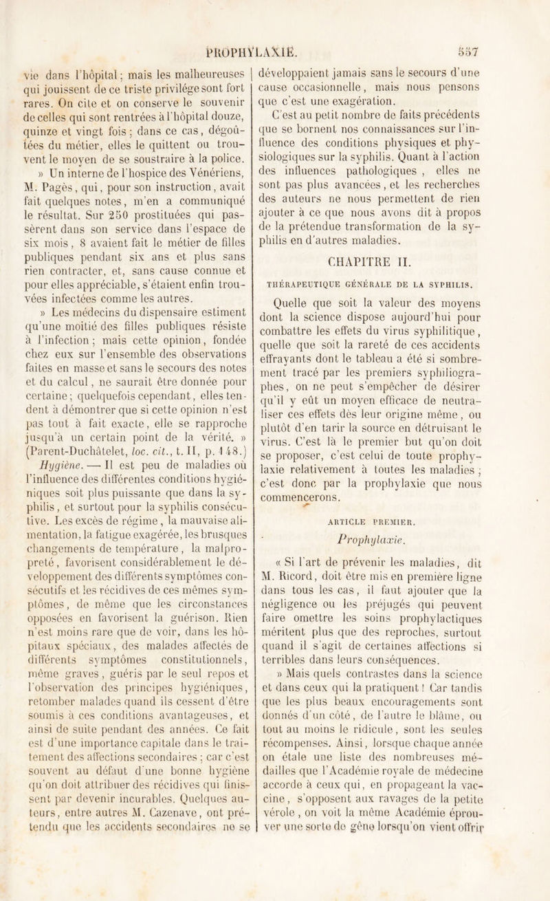 vie dans l’hôpital ; mais les malheureuses | qui jouissent de ce triste privilège sont fort rares. On cite et on conserve le souvenir de celles qui sont rentrées à l’hôpital douze, quinze et vingt fois; dans ce cas, dégoû- tées du métier, elles le quittent ou trou- vent le moyen de se soustraire à la police. » Un interne de l’hospice des Vénériens, M. Pagès, qui, pour son instruction, avait fait quelques notes, m’en a communiqué le résultat. Sur 250 prostituées qui pas- sèrent dans son service dans l’espace de six mois, 8 avaient fait le métier de filles publiques pendant six ans et plus sans rien contracter, et, sans cause connue et pour elles appréciable, s’étaient enfin trou- vées infectées comme les autres. » Les médecins du dispensaire estiment qu’une moitié des filles publiques résiste à l’infection ; mais cette opinion, fondée chez eux sur l’ensemble des observations faites en masse et sans le secours des notes et du calcul, ne saurait être donnée pour certaine; quelquefois cependant, elles ten- dent à démontrer que si cette opinion n’est pas tout à fait exacte, elle se rapproche jusqu’à un certain point de la vérité. » (Parent-Duchâtelet, loc. cit., t. Il, p. 1 48.) Hygiène. — Il est peu de maladies où l’influence des différentes conditions hygié- niques soit plus puissante que dans la sy- philis , et surtout pour la syphilis consécu- tive. Les excès de régime, la mauvaise ali- mentation, la fatigue exagérée, les brusques changements de température , la malpro- preté , favorisent considérablement le dé- veloppement des différents symptômes con- sécutifs et les récidives de ces mêmes sym- ptômes , de même que les circonstances opposées en favorisent la guérison. Rien n’est moins rare que de voir, dans les hô- pitaux spéciaux, des malades affectés de différents symptômes constitutionnels, même graves , guéris par le seul repos et l'observation des principes hygiéniques, retomber malades quand ils cessent d’être soumis à ces conditions avantageuses, et ainsi de suite pendant des années. Ce fait est d’une importance capitale dans le trai- tement des affections secondaires ; car c’est souvent au défaut d'une bonne hygiène qu'on doit attribuer des récidives qui finis- sent par devenir incurables. Quelques au- teurs, entre autres M. Cazenave, ont pré- tendu que les accidents secondaires ne se développaient jamais sans le secours d’une cause occasionnelle, mais nous pensons que c’est une exagération. C’est au petit nombre de faits précédents que se bornent nos connaissances sur l’in- fluence des conditions physiques et phy- siologiques sur la syphilis. Quant à l’action des influences pathologiques , elles ne sont pas plus avancées, et les recherches des auteurs ne nous permettent de rien ajouter à ce que nous avons dit à propos de la prétendue transformation de la sy- philis en d’autres maladies. CHAPITRE II. THÉRAPEUTIQUE GÉNÉRALE DE LA SYPHILIS. Quelle que soit la valeur des moyens dont la science dispose aujourd’hui pour combattre les effets du virus syphilitique, quelle que soit la rareté de ces accidents effrayants dont le tableau a été si sombre- ment tracé par les premiers syphiiiogra- phes, on ne peut s’empêcher de désirer qu’il y eût un moyen efficace de neutra- liser ces effets dès leur origine même, ou plutôt d’en tarir la source en détruisant le virus. C’est là le premier but qu’on doit se proposer, c’est celui de toute prophy- laxie relativement à toutes les maladies ; c’est donc par la prophylaxie que nous commencerons. ARTICLE PREMIER* Prophylaxie. « Si l’art de prévenir les maladies, dit M. Ricord, doit être mis en première ligne dans tous les cas, il faut ajouter que la négligence ou les préjugés qui peuvent faire omettre les soins prophylactiques méritent plus que des reproches, surtout quand il s’agit de certaines affections si terribles dans leurs conséquences. » Mais quels contrastes dans la science et dans ceux qui la pratiquent ! Car tandis que les plus beaux encouragements sont donnés d’un côté, de l’autre le blâme, ou tout au moins le ridicule, sont les seules récompenses. Ainsi, lorsque chaque année on étale une liste des nombreuses mé- dailles que l’Académie royale de médecine accorde à ceux qui, en propageant la vac- cine , s’opposent aux ravages de la petite vérole , on voit la même Académie éprou- ver une sorte do gêne lorsqu’on vient offrir