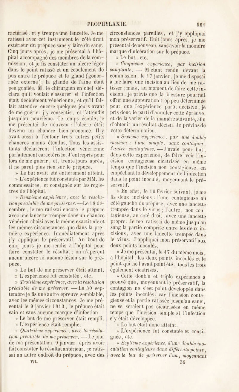 ractérisé, et y trempa une lancette. Je me ratissai avec cet instrument le côté droit extérieur du prépuce sans y faire du sang. Cinq jours après, je me présentai à l’hô- pital accompagné des membres de la com- mission , et je fis constater un ulcère léger dans le point ratissé et un écoulement de pus entre le prépuce et le gland (gonor- rhée externe); la glande de l’aine était peu gonflée. M. le chirurgien en chef dé- clara qu'il voulait s’assurer si l’infection était décidément vénérienne, et qu’il fal- lait attendre encore quelques jours avant de me guérir ; j’y consentis , et j’attendis jusqu’au neuvième. Ce temps écoulé, je me présentai de nouveau : l’ulcère était devenu un chancre bien prononcé. Il y avait aussi à l’entour trois autres petits chancres moins étendus. Tous les assis- tants déclarèrent l’infection vénérienne parfaitement caractérisée. J’entrepris pour lors de me guérir , et, trente jours après , il ne parut plus rien sur le prépuce. » Le but avait été entièrement atteint. )&gt; L’expérience fut constatée par MM. les commissaires , et consignée sur les regis- tres de l’hôpital. » Deuxième expérience, avec la résolu- tion préalable de me préserver.—Le 1 8 dé- cembre , je me ratissai encore le prépuce avec une lancette trempée dans un chancre vénérien choisi avec la même exactitude et les mêmes circonstances que dans la pre- mière expérience. Immédiatement après j’y appliquai le préservatif. Au bout de cinq jours je me rendis à l’hôpital pour faire constater le résultat ; on n’aperçut aucun ulcère ni aucune lésion sur le pré- puce. » Le but de me préserver était atteint. » L’expérience fut constatée , etc. « Troisième expérience, avec la résolution préalable de me préserver. —Le 30 sep- tembre je fis une autre épreuve semblable, avec les mêmes circonstances. Je me pré- sentai le 9 janvier 1813, le prépuce était sain et sans aucune marque d’infection. ■» Le but de me préserver était rempli. » L’expérience était remplie. » Quatrième expérience , avec la résolu- tion préalable de me préserver. ■—Le jour de ma présentation, 9 janvier, après avoir faitconstater le résultat antérieur, je ratis- sai un autre endroit du prépuce, avec des VII. circonstances pareilles, et j’y appliquai mon préservatif. Huit jours après, je me présentai de nouveau, sans avoir la moindre marque d’ulcération sur le prépuce. » Le but, etc. » Cinquième expérience, par incision sanglante. — M’étant rendu devant la commission, le 17 janvier, je me disposai à me faire une incision au lieu de me ra- tisser ; mais, au moment de faire cette in- cision , je prévis que la blessure pourrait offrir une suppuration trop peu déterminée pour que l’expérience parût décisive ; je pris donc le parti d’annuler cette épreuve, et de la varier de la manière suivante, afin d’obtenir un résultat décisif. Je prévins de cette détermination. » Sixième expérience, par une double incision : l'une simple, sans contagion, l'autre contagieuse.—J’avais pour but, dans cette expérience, de faire voir l’in- cision contagieuse cicatrisée en même temps que l’incision non contagieuse , en empêchant le développement de l’infection dans le point inoculé, moyennant le pré- servatif. » En effet, le 1 0 février suivant, je me fis deux incisions : l’une contagieuse au côté gauche du prépuce, avec une lancette trempée dans le virus ; l’autre, non con- tagieuse, au,côté droit, avec une lancette propre. Je me ratissai de même jusqu’au sang la partie comprise entre les deux in- cisions , avec une lancette trempée dans le virus. J’appliquai mon préservatif aux deux points inoculés. » Je me présentai, le 17 du même mois, à l’hôpital; les deux points inoculés et le point qui ne l’avait point été , tous les trois également cicatrisés. » Cette double et triple expérience a prouvé que, moyennant le préservatif, la contagion ne s’est point développée dans les points inoculés ; car l’incision conta- gieuse et la partie ratissée jusqu’au sang, ne se seraient pas cicatrisées en même temps que l’incision simple si l’infection s’y était développée. » Le but était donc atteint. » L’expérience fut constatée et consi- gnée , etc. » Septième expérience, d’une double ino- culation contagieuse dans différents points , avec le but de préserver l’un, moyennant 36