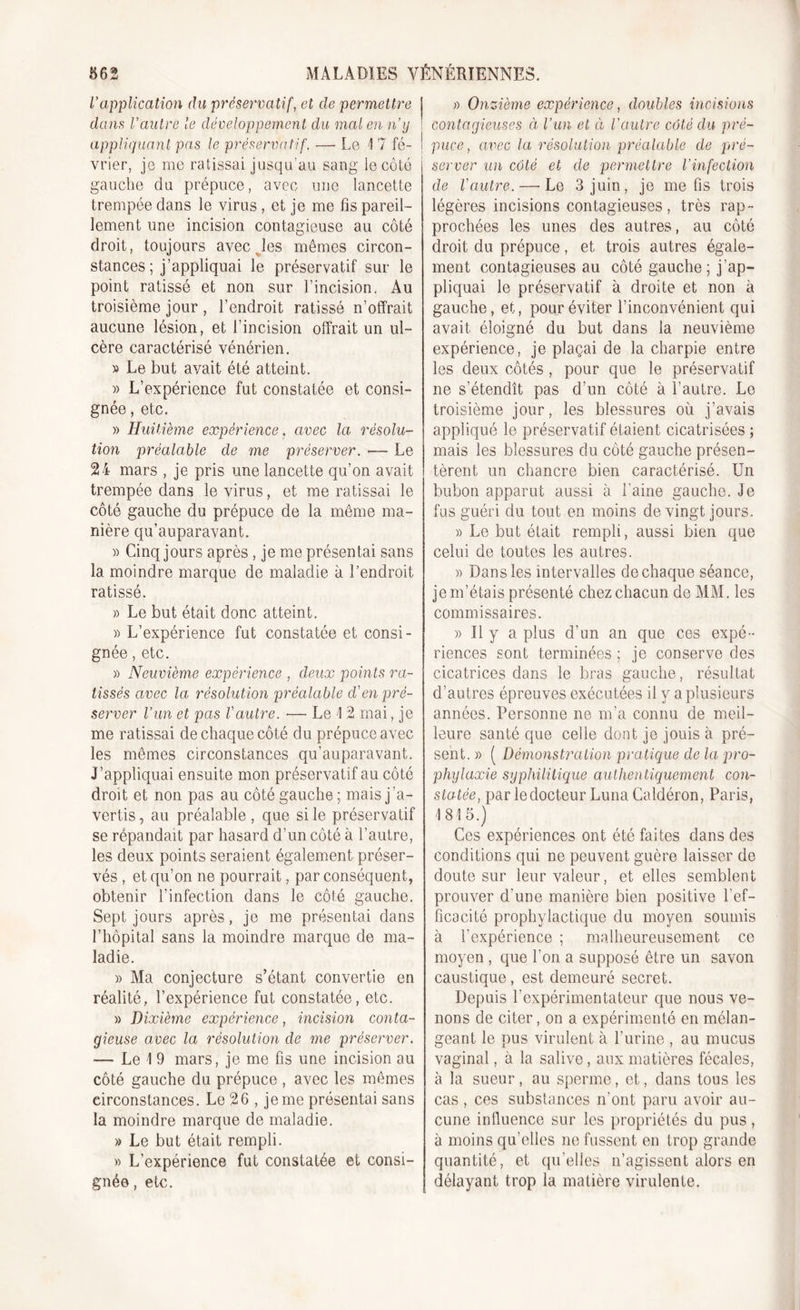 l’application du préservatif, et de permettre j dans l’autre le développement du mal en n’y ! appliquant pas le préservatif. — Le 17 fé- ' vrier, je me ratissai jusqu’au sang le côté j gauche du prépuce, avec une lancette trempée dans le virus , et je me fis pareil- lement une incision contagieuse au côté droit, toujours avec .les mêmes circon- stances; j’appliquai le préservatif sur le point ratissé et non sur l’incision. Au troisième jour , l’endroit ratissé n’offrait aucune lésion, et l’incision offrait un ul- cère caractérisé vénérien. » Le but avait été atteint. » L’expérience fut constatée et consi- gnée , etc. » Huitième expérience, avec la résolu- tion préalable de me préserver. •— Le 24 mars , je pris une lancette qu’on avait trempée dans le virus, et me ratissai le côté gauche du prépuce de la même ma- nière qu’auparavant. » Cinq jours après, je me présentai sans la moindre marque de maladie à l’endroit ratissé. » Le but était donc atteint. » L’expérience fut constatée et consi- gnée , etc. » Neuvième expérience , deux points ra- tissés avec la résolution préalable cl’en pré- server l’un et pas l'autre. — Le 1 2 mai, je me ratissai de chaque côté du prépuce avec les mêmes circonstances qu’auparavant. J’appliquai ensuite mon préservatif au côté droit et non pas au côté gauche ; mais j’a- vertis , au préalable, que si le préservatif se répandait par hasard d’un côté à l’autre, les deux points seraient également préser- vés , et qu’on ne pourrait, par conséquent, obtenir l’infection dans le côté gauche. Sept jours après, je me présentai dans l’hôpital sans la moindre marque de ma- ladie. » Ma conjecture s’étant convertie en réalité, l’expérience fut constatée, etc. » Dixième expérience, incision conta- gieuse avec la résolution de me préserver. — Le 1 9 mars, je me fis une incision au côté gauche du prépuce , avec les mêmes circonstances. Le 26 , je me présentai sans la moindre marque de maladie. » Le but était rempli. » L’expérience fut constatée et consi- gnée , etc. » Onzième expérience, doubles incisions contagieuses à l’un et à l'autre côté clu pré- puce , avec la résolution préalable de pré- j server un côté et de permettre l’infection de l'autre. — Le 3 juin, je me fis trois légères incisions contagieuses, très rap- prochées les unes des autres, au côté droit du prépuce, et trois autres égale- ment contagieuses au côté gauche ; j ap- pliquai le préservatif à droite et non à gauche, et, pour éviter l’inconvénient qui avait éloigné du but dans la neuvième expérience, je plaçai de la charpie entre les deux côtés, pour que le préservatif ne s’étendît pas d’un côté à l’autre. Le troisième jour, les blessures où j’avais appliqué le préservatif étaient cicatrisées ; mais les blessures du côté gauche présen- tèrent un chancre bien caractérisé. Un bubon apparut aussi à Laine gauche. Je fus guéri du tout en moins de vingt jours. » Le but était rempli, aussi bien que celui de toutes les autres. » Dans les intervalles de chaque séance, je m’étais présenté chez chacun de MM. les commissaires. » Il y a plus d’un an que ces expé- riences sont terminées ; je conserve des cicatrices dans le bras gauche, résultat d’autres épreuves exécutées il y a plusieurs années. Personne ne m’a connu de meil- leure santé que celle dont je jouis à pré- sent. » ( Démonstration pratique de la pro- phylaxie syphilitique authentiquement con- statée, par ledocteur Luna Caldéron, Paris, 1815.) Ces expériences ont été faites dans des conditions qui ne peuvent guère laisser de doute sur leur valeur, et elles semblent prouver d’une manière bien positive Lef- ficacité prophylactique du moyen soumis à l’expérience ; malheureusement ce moyen , que l’on a supposé être un savon caustique, est demeuré secret. Depuis l’expérimentateur que nous ve- nons de citer, on a expérimenté en mélan- geant le pus virulent à l’urine , au mucus vaginal, à la salive, aux matières fécales, à la sueur, au sperme, et, dans tous les cas , ces substances n'ont paru avoir au- cune influence sur les propriétés du pus , à moins qu’elles ne fussent en trop grande quantité, et qu’elles n’agissent alors en délayant trop la matière virulente.