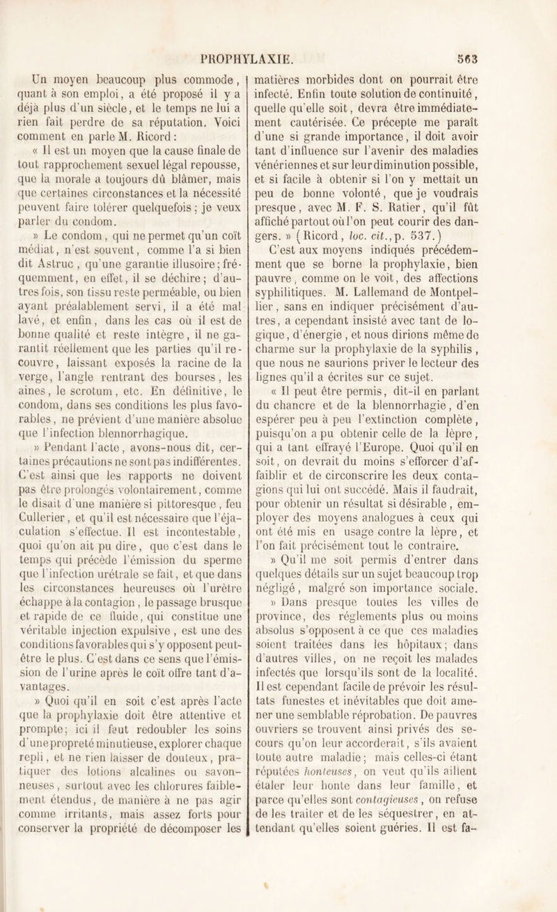 Un moyen beaucoup plus commode, quant à son emploi, a été proposé il y a déjà plus d’un siècle, et le temps ne lui a rien fait perdre de sa réputation. Voici comment en parle M. Ricord: « Il est un moyen que la cause finale de tout rapprochement sexuel légal repousse, que la morale a toujours dû blâmer, mais que certaines circonstances et la nécessité peuvent faire tolérer quelquefois ; je veux parler du condom. » Le condom, qui ne permet qu’un coït médiat, n’est souvent, comme l’a si bien dit Astruc , qu’une garantie illusoire ; fré- quemment, en effet, il se déchire; d’au- tres fois, son tissu reste perméable, ou bien ayant préalablement servi, il a été mal lavé, et enfin, dans les cas où il est de bonne qualité et reste intègre, il ne ga- rantit réellement que les parties qu’il re- couvre, laissant exposés la racine de la verge, l’angle rentrant des bourses, les aines, le scrotum, etc. En définitive, le condom, dans ses conditions les plus favo- rables , ne prévient d’une manière absolue que l'infection blennorrhagique. » Pendant l'acte, avons-nous dit, cer- taines précautions ne sont pas indifférentes. C’est ainsi que les rapports ne doivent pas être prolongés volontairement, comme le disait d'une manière si pittoresque , feu Cullerier, et qu'il est nécessaire que l’éja- culation s’effectue. Il est incontestable, quoi qu’on ait pu dire, que c’est dans le temps qui précède l’émission du sperme que l’infection urétrale se fait, et que dans les circonstances heureuses où l’urètre échappe a la contagion, le passage brusque et rapide de ce fluide, qui constitue une véritable injection expulsive , est une des conditions favorables qui s’y opposent peut- être le plus. C'est dans ce sens que l’émis- sion de l’urine après le coït offre tant d’a- vantages. » Quoi qu’il en soit c’est après l’acte que la prophylaxie doit être attentive et prompte; ici il faut redoubler les soins d'unepropreté minutieuse, explorer chaque repli, et ne rien laisser de douteux, pra- tiquer des lotions alcalines ou savon- neuses, surtout avec les chlorures faible- ment étendus, de manière à ne pas agir comme irritants, mais assez forts pour conserver la propriété de décomposer les matières morbides dont on pourrait être infecté. Enfin toute solution de continuité , quelle qu elle soit, devra être immédiate- ment cautérisée. Ce précepte me paraît d’une si grande importance, il doit avoir tant d’influence sur l’avenir des maladies vénériennes et sur leurdiminution possible, et si facile à obtenir si l’on y mettait un peu de bonne volonté, que je voudrais presque, avec M. F. S. Ratier, qu’il fût affiché partout où l’on peut courir des dan- gers. » (Ricord, loc. cit., p. 537.) C’est aux moyens indiqués précédem- ment que se borne la prophylaxie, bien pauvre, comme on le voit, des affections syphilitiques. M. Lallemand de Montpel- lier , sans en indiquer précisément d’au- tres, a cependant insisté avec tant de lo- gique, d’énergie , et nous dirions même de charme sur la prophylaxie de la syphilis, que nous ne saurions priver le lecteur des lignes qu’il a écrites sur ce sujet. « Il peut être permis, dit-il en parlant du chancre et de la blennorrhagie, d’en espérer peu à peu l’extinction complète , puisqu’on a pu obtenir celle de la lèpre, qui a tant effrayé l’Europe. Quoi qu’il en soit, on devrait du moins s’efforcer d’af- faiblir et de circonscrire les deux conta- gions qui lui ont succédé. Mais il faudrait, pour obtenir un résultat si désirable , em- ployer des moyens analogues à ceux qui ont été mis en usage contre la lèpre, et l’on fait précisément tout le contraire. » Qu’il me soit permis d’entrer dans quelques détails sur un sujet beaucoup trop négligé, malgré son importance sociale. » Dans presque toutes les vdles de province, des réglements plus ou moins absolus s’opposent à ce que ces maladies soient traitées dans les hôpitaux; dans d’autres viiles, on ne reçoit les malades infectés que lorsqu’ils sont de la localité. Il est cependant facile de prévoir les résul- tats funestes et inévitables que doit ame- ner une semblable réprobation. De pauvres ouvriers se trouvent ainsi privés des se- cours qu’on leur accorderait, s’ils avaient toute autre maladie; mais celles-ci étant réputées honteuses, on veut qu’ils aillent étaler leur honte dans leur famille, et parce qu’elles sont contagieuses , on refuse de les traiter et de les séquestrer, en at- tendant qu’elles soient guéries. 11 est fa-