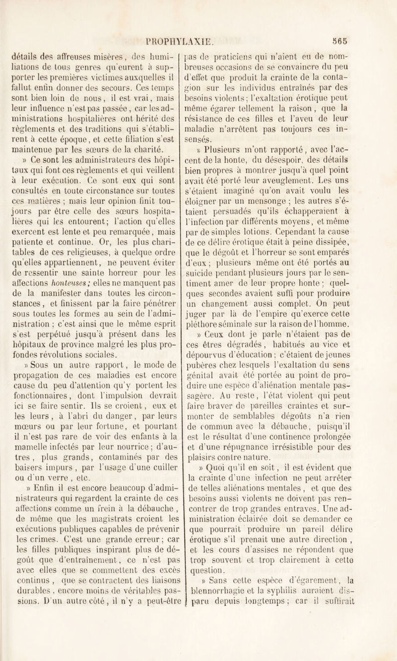détails des affreuses misères, des humi- I Hâtions de tous genres qu'eurent à sup- porter les premières victimes auxquelles il fallut enfin donner des secours. Ces temps sont bien loin de nous, il est vrai, mais leur influence n’est pas passée , car les ad- ministrations hospitalières ont hérité des règlements et des traditions qui s’établi- rent à cette époque, et cette filiation s’est maintenue par les sœurs do la charité. « Ce sont les administrateurs des hôpi- taux qui font ces règlements et qui veillent i à leur exécution. Ce sont eux qui sont consultés en toute circonstance sur toutes ces matières ; mais leur opinion finit tou- jours par être celle des sœurs hospita- lières qui les entourent; faction quelles exercent est lente et peu remarquée, mais patiente et continue. Or, les plus chari- tables de ces religieuses, à quelque ordre qu'elles appartiennent, ne peuvent éviter de ressentir une sainte horreur pour les affections honteuses ; elles ne manquent pas de la manifester dans toutes les circon- stances , et finissent par la faire pénétrer sous toutes les formes au sein de l’admi- nistration ; c’est ainsi que le môme esprit s'est perpétué jusqu’à présent dans les hôpitaux de province malgré les plus pro- fondes révolutions sociales. » Sous un autre rapport, le mode de propagation de ces maladies est encore cause du peu d’attention qu’y portent les fonctionnaires, dont l’impulsion devrait ici se faire sentir. Ils se croient, eux et les leurs , à l’abri du danger, par leurs mœurs ou par leur fortune, et pourtant il n’est pas rare de voir des enfants à la mamelle infectés par leur nourrice; d’au- tres, plus grands, contaminés par des baisers impurs , par l’usage d’une cuiller ou d'un verre , etc. » Enfin il est encore beaucoup d’admi- nistrateurs qui regardent la crainte de ces affections comme un frein à la débauche , de même que les magistrats croient les exécutions publiques capables de prévenir les crimes. C’est une grande erreur; car les filles publiques inspirant plus de dé- goût que d’entraînement, ce n’est pas avec elles que se commettent des excès continus , que se contractent des liaisons durables , encore moins de véritables pas- sions. D’un autre côté, il n'y a peut-être pas de praticiens qui n’aient eu de nom- breuses occasions de se convaincre du peu d’effet que produit la crainte de la conta- gion sur les individus entraînés par des besoins violents ; l’exaltation érotique peut même égarer tellement la raison, que la résistance de ces filles et l’aveu de leur maladie n’arrêtent pas toujours ces in- sensés. r, Plusieurs m’ont rapporté, avec l’ac- cent de la honte, du désespoir, des détails bien propres à montrer jusqu’à quel point avait été porté leur aveuglement. Les uns s’étaient imaginé qu’on avait voulu les éloigner par un mensonge ; les autres s'é- taient persuadés qu’ils échapperaient à l’infection par différents moyens, et même par de simples lotions. Cependant la cause de ce délire érotique était à peine dissipée, que le dégoût et l’horreur se sont emparés d’eux; plusieurs même ont été portés au suicide pendant plusieurs jours par le sen- timent amer de leur propre honte ; quel- ques secondes avaient suffi pour produire un changement aussi complet. On peut juger par là de l’empire qu’exerce cette pléthore séminale sur la raison de l’homme. » Ceux dont je parle n’étaient pas de ces êtres dégradés, habitués au vice et dépourvus d’éducation; c’étaient de jeunes pubères chez lesquels l’exaltation du sens génital avait ôté portée au point de pro- duire une espèce d’aliénation mentale pas- sagère. Au reste, l’état violent qui peut faire braver de pareilles craintes et sur- monter de semblables dégoûts n’a rien de commun avec la débauche, puisqu’il est le résultat d’une continence prolongée et d’une répugnance irrésistible pour des plaisirs contre nature. » Quoi qu’il en soit, il est évident que la crainte d’une infection ne peut arrêter de telles aliénations mentales , et que des besoins aussi violents ne doivent pas ren- contrer de trop grandes entraves. Une ad- ministration éclairée doit se demander ce que pourrait produire un pareil délire érotique s’il prenait une autre direction , et les cours d’assises ne répondent que trop souvent et trop clairement à cette question. » Sans cette espèce d'égarement, la blennorrhagie et la syphilis auraient dis— J paru depuis longtemps; car il suffirait