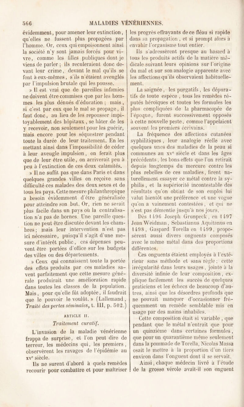 évidemment, pour amener leur extinction, qu’elles ne fussent plus propagées par l’homme. Or, ceux qui empoisonnent ainsi la société n’y sont jamais forcés pour vi- vre, comme les filles publiques dont je viens de parler ; ils reculeraient donc de- vant leur crime, devant le mal qu’ils se font à eux-mêmes, s’ils n’étaient aveuglés par l’impulsion brutale qui les pousse. » Il est vrai que de pareilles infamies ne doivent être commises que par les hom- mes les plus dénués d’éducation ; mais , si c’est par eux que le mal se propage, il faut donc, au lieu de les repousser impi- toyablement des hôpitaux , se hâter de les y recevoir, non seulement pour les guérir, mais encore pour les séquestrer pendant toute la durée de leur traitement. En les mettant ainsi dans l’impossibilité de céder à leur aveugle impulsion, on ferait plus que de leur être utile, on arriverait peu à peu à l’extinction de ces deux calamités. » Il ne suffit pas que dans Paris et dans quelques grandes villes on reçoive sans difficulté ces malades des deux sexes et de tous les pays. Cette mesure philanthropique a besoin évidemment d’être généralisée pour atteindre son but. Or, rien ne serait plus facile dans un pays où la centralisa- tion n’a pas de bornes. Une pareille ques- tion ne peut être discutée devant les cham- bres; mais leur intervention n’est pas ici nécessaire, puisqu’il s’agit d’une me- sure d’intérêt public , ces dépenses peu- vent être portées d’office sur les budgets des villes ou des départements. » Ceux qui connaissent toute la portée des effets produits par ces maladies sa- vent parfaitement que cette mesure géné- rale produirait une amélioration rapide dans toutes les classes de la population. Mais, pour qu’elle fût adoptée, il faudrait que le pouvoir le voulût. » (Lallemand, Traité dessertes séminales, t. III, p. 502.) ARTICLE II. Traitement curatif. L’invasion de la maladie vénérienne frappa de surprise, et l’on peut dire de terreur, les médecins qui, les premiers, observèrent les ravages de l’épidémie au xve siècle. Ils 11e surent d’abord à quels remèdes recourir pour combattre et pour maîtriser les progrès effrayants de ce fléau si rapide dans sa propagation , et si prompt alors à envahir l’organisme tout entier. ils s’adressèrent presque au hasard à tous les produits actifs de la matière mé- dicale suivant leurs opinions sur l’origine du mal et sur son analogie apparente avec les affections qu’ils observaient habituelle- ment. La saignée , lus purgatifs , les dépura- tifs de toute espèce , tous les remèdes ré- putés héroïques et toutes les formules les plus compliquées de la pharmacopée de l’époque, furent successivement opposés à cette nouvelle peste, comme l’appelaient souvent les premiers écrivains. La fréquence des affections cutanées syphilitiques , leur analogie réelle avec quelques unes des maladies de la peau si communes au xve siècle et dans les âges précédents , les bons effets que l’on retirait depuis longtemps du mercure contre les plus rebelles de ces maladies, firent na- turellement essayer ce métal contre la sy- philis , et la supériorité incontestable des résultats qu’on obtint de son emploi lui valut bientôt une préférence et une vogue qu’on a vainement contestées, et qui ne s’est pas démentie jusqu’à nos jours. Dès 1 496 Joseph Grunpeck, en 1497 Jean Weidman, Sebastianus Aquitanus en 1 498, Gaspard Torella en 1499, propo- sèrent aussi divers onguents composés avec le même métal dans des proportions différentes. Ces onguents étaient employés à l'exté- rieur sans méthode et sans règle ; cette irrégularité dans leurs usages, jointe à la diversité infinie de leur composition, ex- plique facilement les succès de quelques praticiens et les échecs de beaucoup d’au- tres, ainsi que les désordres profonds que ne pouvait manquer d’occasionner fré- quemment un remède semblable mis en usage par des mains inhabiles. Cette composition était si variable , que pendant que le métal n’entrait que pour un quinzième dans certaines formules, que pour un quarantième même seulement dans la pommade de Torella, Nicolas Massa osait le mettre à la proportion d’un tiers environ dans l’onguent dont il se servait. Ainsi, chaque médecin livré à l’étude de la grosse vérole avail-il son onguent