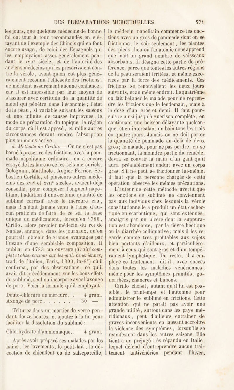 les jours, que quelques médecins de bonne foi ont tour à tour recommandés en s’é- tayant de l’exemple des Chinois qui en font encore usage, de celui des Espagnols qui les employaient assez généralement pen- dant le xvne siècle, et de l’autorité des anciens médecins qui les prescrivaient con- tre la vérole, avant qu’on eût plus géné- ralement reconnu l'efficacité des frictions, ne méritent assurément aucune confiance , car il est impossible par leur moyen de s'assurer avec certitude de la quantité de métal qui pénètre dans l’économie ; l’état delà peau, si variable suivant les saisons et une infinité de causes imprévues, le mode de préparation du topique, la région du corps où il est apposé, et mille autres circonstances devant rendre l’absorption plus ou moins active. cl. Méthode de Cirillo.— On ne s’est pas borné à prescrire des frictions avec la pom- made napolitaine ordinaire, on a encore essayé de les faire avec les sels mercuriels. Bolognini, Matthiole, Augier Ferrier, Sé- bastien Cortillo, et plusieurs autres méde- cins des xvie et xvne siècles, avaient déjà conseillé, pour composer l'onguent napo- litain, l’addition d’une certaine quantité de sublimé corrosif avec le mercure cru , mais il n’était jamais venu à l’idée d’au- cun praticien de faire de ce sel la base unique du médicament, lorsqu’en 4 780, Cirillo, alors premier médecin du roi de Naples, annonça, dans les journaux, qu’on pourrait obtenir de grands avantages par l’usage d’une semblable composition, il publia, en 4 783, un ouvrage (Traité com- plet et observations sur les mal. vénériennes, trad. de l’italien, Paris, 4 803, in-8°) où il confirma, par des observations, ce qu’il avait dit précédemment sur les bons effets du sublimé, seul ou incorporé avecl’axonge de porc. Voici la formule qu'il employait : Deuto-chlorure de mercure. . 4 gram. Axonge de porc 30 — Triturez dans un mortier de verre pen- dant douze heures, et ajoutez à la fin pour faciliter la dissolution du sublimé : Chlorhydrate d’ammoniaque.. 4 gram. Après avoir préparé ses malades par les bains, les lavements, le petit-lait, la dé- coction de chiendent ou de salsepareille, le médecin napolitain commence les onc- tions avec un gros de pommade dont on se frictionne, le soir seulement, les plantes des pieds , lieu où l’anatomie nous apprend que naît un grand nombre de vaisseaux absorbants. Il désigne cette partie de pré- férence, parce que toutes les autres régions de la peau seraient irritées, et même exco- riées par la force des médicaments. Ces frictions se renouvellent les deux jours suivants, et au même endroit. Le quatrième on fait baigner le malade pour ne repren- dre les frictions que le lendemain, mais à la dose d’un gros et demi. Il faut pour- suivre ainsi jusqu’à guérison complète, en continuant une boisson délayante quelcon- que, et en intercalant un bain tous les trois ou quatre jours. Jamais on ne doit porter la quantité de pommade au-delà de deux gros; le malade, pour ne pas perdre, en se frictionnant, la moindre partie du remède, devra se couvrir la main d'un gant qu’il aura préalablement enduit avec un corps gras. S’il ne peut se frictionner lui-même, il faut que la personne chargée de cette opération observe les mêmes précautions. L’auteur de cette méthode avertit que les onctions de sublimé ne conviennent pas aux individus chez lesquels la vérole constitutionnelle a produit un état cachec- tique ou scorbutique, qui sont exténués, amaigris par un ulcère dont la suppura- tion est abondante, par la fièvre hectique ou la diarrhée colliquative ; mais il les re- garde comme très profitables aux sujets bien portants d’ailleurs, et particulière- ment à ceux qui sont gras et d’un tempé- rament lymphatique. Du reste, il a em- ployé ce traitement, dit-il, avec succès dans toutes les maladies vénériennes, môme pour les symptômes primitifs, go- norrhées, chancres et bubons. Cirillo choisit, autant qu’il lui est pos- sible, le printemps et l’automne pour administrer le sublimé en frictions. Cette attention qui ne paraît pas avoir une grande utilité, surtout dans les pays mé- ridionaux , peut d’ailleurs entraîner de graves inconvénients en laissant accroître la violence des symptômes , lorsqu’ils se manifestent dans les autres saisons. Elle tient à un préjugé très répandu en Italie, lequel défend d’entreprendre aucun trai- tement antivénérien pendant l’hiver,