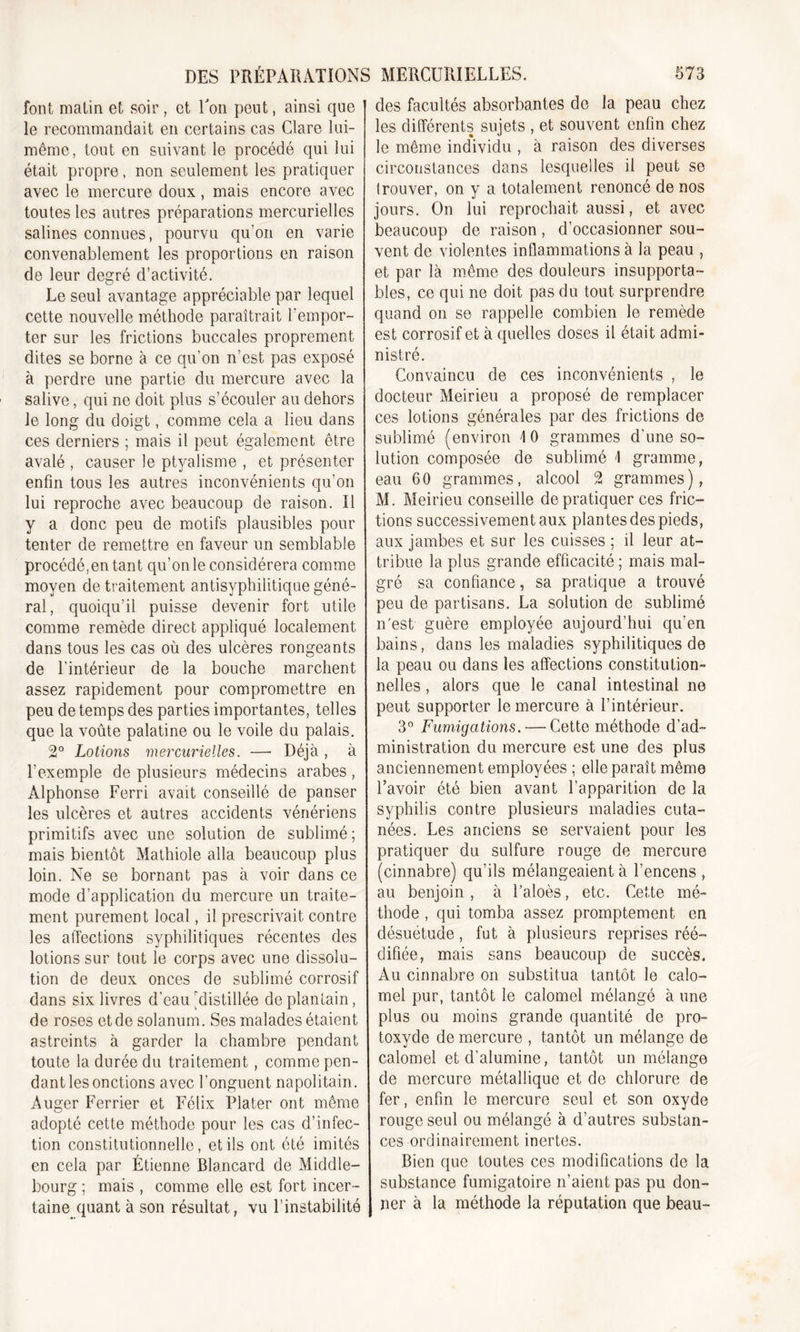 font matin et soir, et Ton peut, ainsi que le recommandait en certains cas Clare lui- même, tout en suivant le procédé qui lui était propre, non seulement les pratiquer avec le mercure doux, mais encore avec toutes les autres préparations mercurielles salines connues, pourvu qu’on en varie convenablement les proportions en raison de leur degré d’activité. Le seul avantage appréciable par lequel cette nouvelle méthode paraîtrait l'empor- ter sur les frictions buccales proprement dites se borne à ce qu’on n’est pas exposé à perdre une partie du mercure avec la salive, qui ne doit plus s’écouler au dehors le long du doigt, comme cela a lieu dans ces derniers ; mais il peut également être avalé , causer le ptyalisme , et présenter enfin tous les autres inconvénients qu’on lui reproche avec beaucoup de raison. Il y a donc peu de motifs plausibles pour tenter de remettre en faveur un semblable procédé, en tant qu’on le considérera comme moyen de traitement antisyphilitique géné- ral, quoiqu’il puisse devenir fort utile comme remède direct appliqué localement dans tous les cas où des ulcères rongeants de l’intérieur de la bouche marchent assez rapidement pour compromettre en peu de temps des parties importantes, telles que la voûte palatine ou le voile du palais. 2° Lotions mercurielles. —■ Déjà , à l’exemple de plusieurs médecins arabes, Alphonse Ferri avait conseillé de panser les ulcères et autres accidents vénériens primitifs avec une solution de sublimé ; mais bientôt Mathiole alla beaucoup plus loin. Ne se bornant pas à voir dans ce mode d’application du mercure un traite- ment purement local, il prescrivait contre les affections syphilitiques récentes des lotions sur tout le corps avec une dissolu- tion de deux onces de sublimé corrosif dans six livres d’eau'distillée de plantain, de roses et de solanum. Ses malades étaient astreints à garder la chambre pendant toute la durée du traitement, comme pen- dant les onctions avec l’onguent napolitain. Auger Ferrier et Félix Plater ont même adopté cette méthode pour les cas d’infec- tion constitutionnelle, et ils ont été imités en cela par Étienne Blancard de Middle- bourg ; mais , comme elle est fort incer- taine quant à son résultat, vu l’instabilité des facultés absorbantes de la peau chez les différents sujets , et souvent enfin chez le même individu , à raison des diverses circonstances dans lesquelles il peut se Irouver, on y a totalement renoncé de nos jours. On lui reprochait aussi, et avec beaucoup de raison, d’occasionner sou- vent de violentes inflammations à la peau , et par là même des douleurs insupporta- bles, ce qui ne doit pas du tout surprendre quand on se rappelle combien le remède est corrosif et à quelles doses il était admi- nistré. Convaincu de ces inconvénients , le docteur Meirieu a proposé de remplacer ces lotions générales par des frictions de sublimé (environ \ 0 grammes d’une so- lution composée de sublimé \ gramme, eau 60 grammes, alcool 2 grammes), M. Meirieu conseille de pratiquer ces fric- tions successivement aux plantes des pieds, aux jambes et sur les cuisses ; il leur at- tribue la plus grande efficacité ; mais mal- gré sa confiance, sa pratique a trouvé peu de partisans. La solution de sublimé n'est guère employée aujourd’hui qu’en bains, dans les maladies syphilitiques de la peau ou dans les affections constitution- nelles , alors que le canal intestinal ne peut supporter îe mercure à l’intérieur. 3° Fumigations. — Cette méthode d’ad- ministration du mercure est une des plus anciennement employées ; elle parait même l’avoir été bien avant l’apparition de la syphilis contre plusieurs maladies cuta- nées. Les anciens se servaient pour les pratiquer du sulfure rouge de mercure (cinnabre) qu’ils mélangeaient à l’encens , au benjoin, à l’aloès, etc. Cette mé- thode , qui tomba assez promptement en désuétude, fut à plusieurs reprises réé- difiée, mais sans beaucoup de succès. Au cinnabre on substitua tantôt le calo- mel pur, tantôt le calomel mélangé à une plus ou moins grande quantité de pro- toxyde de mercure , tantôt un mélange de calomel et d’alumine, tantôt un mélange de mercure métallique et de chlorure de fer, enfin le mercure seul et son oxyde rouge seul ou mélangé à d’autres substan- ces ordinairement inertes. Bien que toutes ces modifications de la substance fumigatoire n’aient pas pu don- ner à la méthode la réputation que beau-