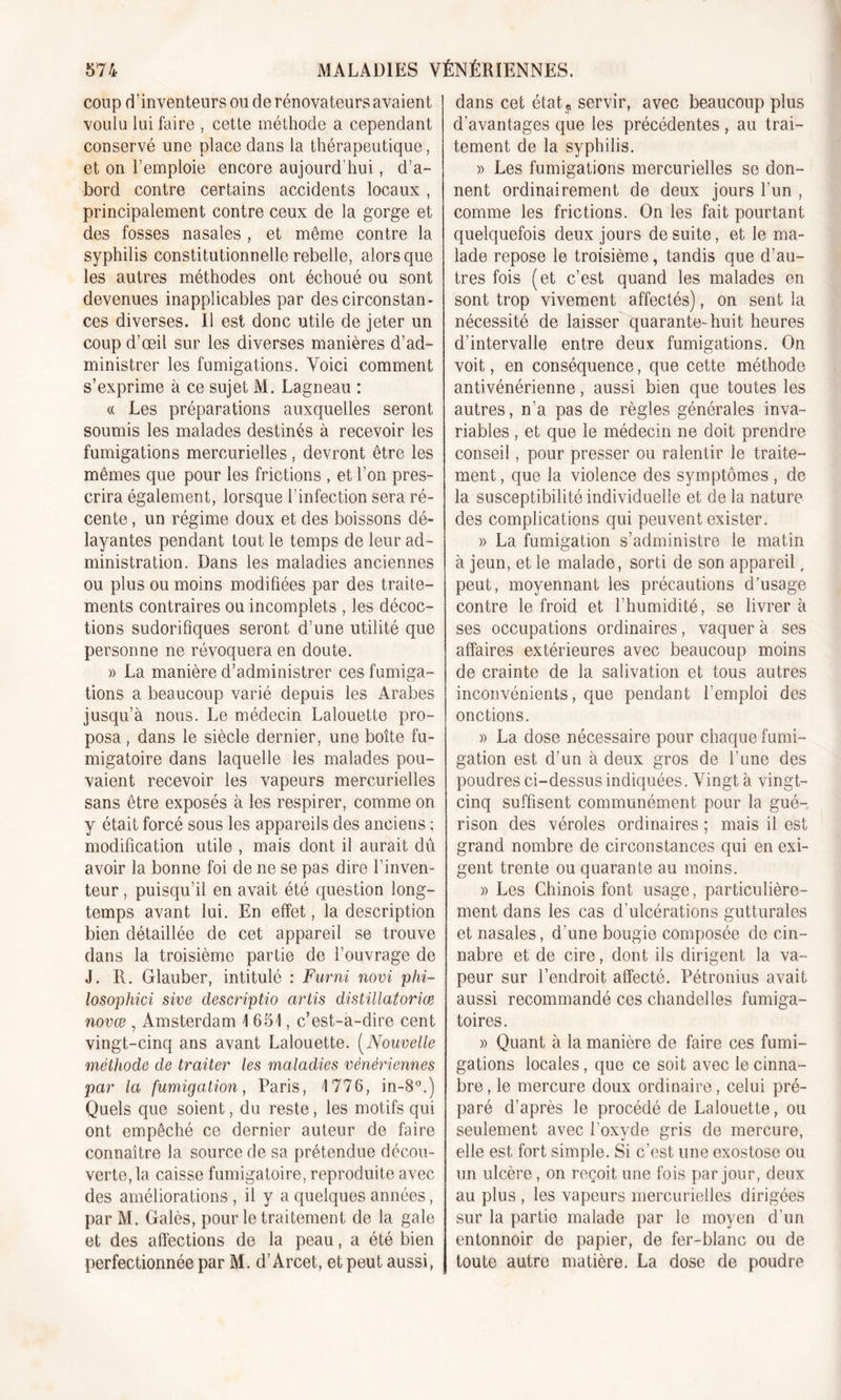 coup d’inventeurs ou de rénovateurs avaient voulu lui faire , cette méthode a cependant conservé une place dans la thérapeutique, et on l’emploie encore aujourd'hui, d’a- bord contre certains accidents locaux , principalement contre ceux de la gorge et des fosses nasales , et même contre la syphilis constitutionnelle rebelle, alors que les autres méthodes ont échoué ou sont devenues inapplicables par des circonstan- ces diverses. 11 est donc utile de jeter un coup d’œil sur les diverses manières d’ad- ministrer les fumigations. Voici comment s’exprime à ce sujet M. Lagneau : « Les préparations auxquelles seront soumis les malades destinés à recevoir les fumigations mercurielles, devront être les mêmes que pour les frictions , et l’on pres- crira également, lorsque l’infection sera ré- cente , un régime doux et des boissons dé- layantes pendant tout le temps de leur ad- ministration. Dans les maladies anciennes ou plus ou moins modifiées par des traite- ments contraires ou incomplets , les décoc- tions sudorifiques seront d’une utilité que personne ne révoquera en doute. » La manière d’administrer ces fumiga- tions a beaucoup varié depuis les Arabes jusqu’à nous. Le médecin Lalouette pro- posa , dans le siècle dernier, une boîte fu- migatoire dans laquelle les malades pou- vaient recevoir les vapeurs mercurielles sans être exposés à les respirer, comme on y était forcé sous les appareils des anciens ; modification utile , mais dont il aurait dû avoir la bonne foi de ne se pas dire l’inven- teur , puisqu’il en avait été question long- temps avant lui. En effet, la description bien détaillée de cet appareil se trouve dans la troisième partie de l’ouvrage de J. R. Glauber, intitulé : Furni novi phi- losophici sive descriptio artis distillatoriœ novœ , Amsterdam 4 651, c’est-à-dire cent vingt-cinq ans avant Lalouette. (Nouvelle méthode de traiter les maladies vénériennes par la fumigation, Paris, 4 776, in-8°.) Quels que soient, du reste, les motifs qui ont empêché ce dernier auteur de faire connaître la source de sa prétendue décou- verte, la caisse fumigatoire, reproduite avec des améliorations , il y a quelques années, par M. Galès, pour le traitement de la gale et des affections de la peau, a été bien perfectionnée par M. d’Arcet, et peut aussi, dans cet état « servir, avec beaucoup plus d’avantages que les précédentes , au trai- tement de la syphilis. » Les fumigations mercurielles se don- nent ordinairement de deux jours l’un , comme les frictions. On les fait pourtant quelquefois deux jours de suite, et le ma- lade repose le troisième, tandis que d’au- tres fois (et c’est quand les malades en sont trop vivement affectés), on sent la nécessité de laisser quarante-huit heures d’intervalle entre deux fumigations. On voit, en conséquence, que cette méthode antivénérienne, aussi bien que toutes les autres, n’a pas de règles générales inva- riables , et que le médecin ne doit prendre conseil, pour presser ou ralentir le traite- ment, que la violence des symptômes , de la susceptibilité individuelle et de la nature des complications qui peuvent exister. » La fumigation s’administre le matin à jeun, et le malade, sorti de son appareil, peut, moyennant les précautions d’usage contre le froid et l’humidité, se livrer à ses occupations ordinaires, vaquer à ses affaires extérieures avec beaucoup moins de crainte de la salivation et tous autres inconvénients, que pendant l’emploi des onctions. » La dose nécessaire pour chaque fumi- gation est d’un à deux gros de l’une des poudres ci-dessus indiquées. Vingt à vingt- cinq suffisent communément pour la gué- rison des véroles ordinaires ; mais il est grand nombre de circonstances qui en exi- gent trente ou quarante au moins. )&gt; Les Chinois font usage, particulière- ment dans les cas d'ulcérations gutturales et nasales, d’une bougie composée de cin- nabre et de cire, dont ils dirigent la va- peur sur l’endroit affecté. Pétronius avait aussi recommandé ces chandelles fumiga- toires. » Quant à la manière de faire ces fumi- gations locales, que ce soit avec le cinna- bre, le mercure doux ordinaire, celui pré- paré d’après le procédé de Lalouette, ou seulement avec l'oxyde gris de mercure, elle est fort simple. Si c’est une exostose ou un ulcère, on reçoit une fois par jour, deux au plus , les vapeurs mercurielles dirigées sur la partie malade par le moyen d’un entonnoir de papier, de fer-blanc ou de toute autre matière. La dose de poudre