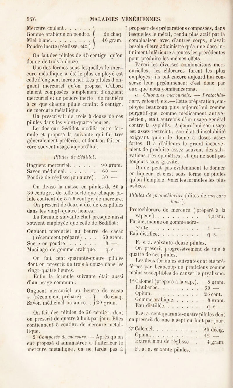 Mercure coulant. Gomme arabique en poudre. Poudre inerte (réglisse, etc.) On fait des pilules de \ 5 centigr. qu’on donne de trois à douze. Une des formes sous lesquelles le mer- cure métallique a été le plus employé est celle d’onguent mercuriel. Les pilules d’on- guent mercuriel qu’on proposa d’abord étaient composées simplement d’onguent mercuriel et de poudre inerte , de manière à ce que chaque pilule contînt 5 centigr. de mercure métallique. On prescrivait de trois à douze de ces pilules dans les vingt-quatre heures. Le docteur Sédillot modifia cette for- mule et proposa la suivante qui fut très généralement préférée, et dont on fait en- core souvent usage aujourd’hui. Pilules de Sédillot. Onguent mercuriel 90 gram. Savon médicinal 60 — Poudre de réglisse (ou autre). 30 — On divise la masse en pilules de 20 à 30 centigr., de telle sorte que chaque pi- lule contient de 5 à 6 centigr. de mercure. On prescrit de deux à dix de ces pilules dans les vingt-quatre heures. La formule suivante était presque aussi souvent employée que celle de Sédillot : Onguent mercuriel au beurre de cacao ( récemment préparé) . . . 60 gram. Sucre en poudre 8 — Mucilage de gomme arabique. q.s. On fait cent quarante-quatre pilules dont on prescrit de trois à douze dans les vingt-quatre heures. Enfin la formule suivante était aussi d’un usage commun : Onguent mercuriel au beurre de cacao to (récemment préparé). . . ) dechaq. Savon médicinal ou autre. . j20 gram. On fait des pilules de 20 centigr. dont on prescrit de quatre à huit par jour. Elles contiennent 5 centigr. de mercure métal- lique. 2° Composés de mercure.— Après qu’on eut proposé d’administrer à l’intérieur le mercure métallique, on ne tarda pas à proposer des préparations composées, dans lesquelles le métal, rendu plus actif par la besoin d’être administré qu’à une dose in- finiment inférieure à toutes les précédentes pour produire les mêmes effets. Parmi les diverses combinaisons mer - curielles , les chlorures furent les plus employés ; ils ont encore aujourd’hui con- servé leur prééminence; c’est donc par eux que nous commencerons. a. Chlorures mercuriels. —- Protochlo- rure, calomel, etc.—-Cette préparation, em- ployée beaucoup plus aujourd’hui comme purgatif que comme médicament antivé- nérien , était autrefois d’un usage général contre la syphilis. Aujourd’hui son usage est assez restreint, son état d’insolubilité exigeant qu'on le donne à doses assez fortes. Il a d’ailleurs le grand inconvé- nient de produire assez souvent des sali- vations très opiniâtres, et qui ne sont pas toujours sans gravité. On ne peut pas évidemment le donner en liqueur, et c’est sous forme de pilules qu’on l’emploie. Voici les formules les plus usitées. Pilules de protochlorure (dites de mercure doux ). Protochlorure de mercure ( préparé à la vapeur) 4 gram. Farine, manne ou gomme adra- gante \ — Eau distillée q. s. F. s. a. soixante-douze pilules. On prescrit progressivement de une à quatre de ces pilules. Les deux formules suivantes ont été pré- férées par beaucoup de praticiens comme moins susceptibles de causer le ptyalisme. 10 Calomel (préparé à la vap.). 8 gram. Rhubarbe 60 ' Opium 25 cent. Gomme arabique 8 gram. Eau distillée q.s. F. s. a. cent quarante-quatre pilules dont on prescrit de une à sept ou huit par jour. 2° Calomel 95 décig. Opium 12 — Extrait mou de réglisse . . 4 gram. F. s. a. soixante pilules. de chaq.