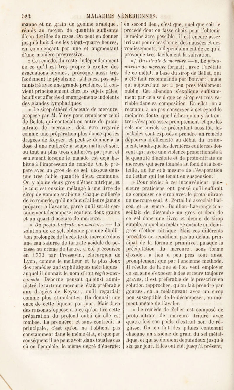 manne et un grain de gomme arabique, réunis au moyen de quantité suffisante d’eau distillée de roses. On peut en donner jusqu’à huit dans les vingt-quatre heures, en commençant par une et augmentant d’une manière progressive. » Ce remède, du reste, indépendamment de ce qu’il est ‘très propre à exciter des évacuations alvines, provoque aussi très facilement le ptyalisme , s’il n'est pas ad- ministré avec une grande prudence. Il con- vient principalement chez les sujets pâles, bouffis et affectés d’engorgements indolents des glandes lymphatiques. » Le sirop éthéré d’acétate de mercure, proposé par M. Virey pour remplacer celui de Bellet, qui contenait en outre du proto- nitrate de mercure, doit être regardé comme une préparation plus douce que les dragées de Keyser, et peut se donner à la dose d’une cuillerée à soupe matin et soir, ou tout au plus trois cuillerées par jour, et seulement lorsque le malade est déjà ha- bitué à l’impression du remède. On le pré- pare avec un gros de ce sel, dissous dans une très faible quantité d’eau commune. On y ajoute deux gros d’éther nitrique, et le tout est ensuite mélangé à une livre de- sirop de gomme arabique. Chaque cuillerée de ce remède, qu’il ne faut d’ailleurs jamais préparer à l’avance, parce qu'il serait cer- tainement décomposé, contient deux grains et un quart d’acétate de mercure. » Du proto-tartrate de mercure. — La solution de ce sel, obtenue par une ébulli- tion prolongée de l’acétate de mercure dans une eau saturée de tartrate acidulé de po- tasse ou crème de tartre, a été préconisée en 1773 par Pressavin, chirurgien de Lyon, comme le meilleur et le plus doux des remèdes antisyphilitiques métalliques auquel il donnait le nom d'eau végéto-mer- curielle. Dehorne pensait qu’ainsi admi- nistré, le tartrate mercuriel était préférable aux dragées de Keyser, qu'il regardait comme plus stimulantes. On donnait une once de cette liqueur par jour. Mais bien des raisons s’opposent à ce qu’on tire cette préparation du profond oubli où elle est tombée. La première, et sans contredit la principale, c’est qu’on ne l'obtient pas constamment dans le même état, et que par conséquent il ne peut avoir,dans tous les cas où on l’emploie, le même degré d’énergie; en second lieu, c’est que, quel que soit le procédé dont on fasse choix pour l’obtenir le moins âcre possible, il est encore assez irritant pour occasionner des nausées et des vomissements, indépendamment de ce qu'il provoque très facilement la salivation. » f. Du nitrate de mercure.— a. Le proto- nitrate de mercure formait, avec l’acétate de ce métal, la base du sirop de Bellet, qui a été tant recommandé par Bouvart, mais qui aujourd’hui est à peu près totalement oublié. Cet abandon s’explique suffisam- ment par cela seul que ce sirop est très va- riable dans sa composition. En effet, on a reconnu, à ne pas conserver à cet égard le moindre doute, que l’éther qu’on y fait en- trer s'évapore assez promptement, et que les sels mercuriels se précipitant aussitôt, les malades sont exposés à prendre un remède dépourvu d’efficacité au début du traite- ment, tandis que les dernières cuillerées doi- vent agir avec une violence proportionnée à la quantité d'acétate et, de proto-nitrate de mercure qui sera tombée au fond de la bou- teille, au fur et à mesure de l'évaporation de l’éther qui les tenait en suspension. » Pour obvier à cet inconvénient, plu- , sieurs praticiens ont pensé qu’il suffirait de composer ce sirop avec le proto-nitrate de mercure seul. A. Portai lui associait l’al- cool et le sucre : Bouillon-Lagrange con- seillait de dissoudre un gros et demi de ce sel dans une livre et demie de sirop simple, auquel on mélange ensuite un demi- gros d'éther nitrique. Mais ces différents procédés ne remédient pas au défaut prin- cipal de la formule primitive, puisque la précipitation du mercure, sous forme d’oxide, a lieu à peu près tout aussi promptement que par l’ancienne méthode. Il résulte de là que si l’on veut employer ce sel sans s’exposer à des erreurs toujours graves, il est préférable de le prescrire en solution rapprochée, qu'on fait prendre par gouttes, en la mélangeant avec un sirop non susceptible de le décomposer, au mo- ment même de l'avaler. » Le remède de Zeller est composé de proto-nitrate de mercure trituré avec quatre fois son poids d'extrait noir de ré- glisse. On en fait des pilules contenant chacune un sixième de grain du sel métal- lique, et qui se donnent depuis deux jusqu'à six par jour. Elles ont été, jusqu’à présent,