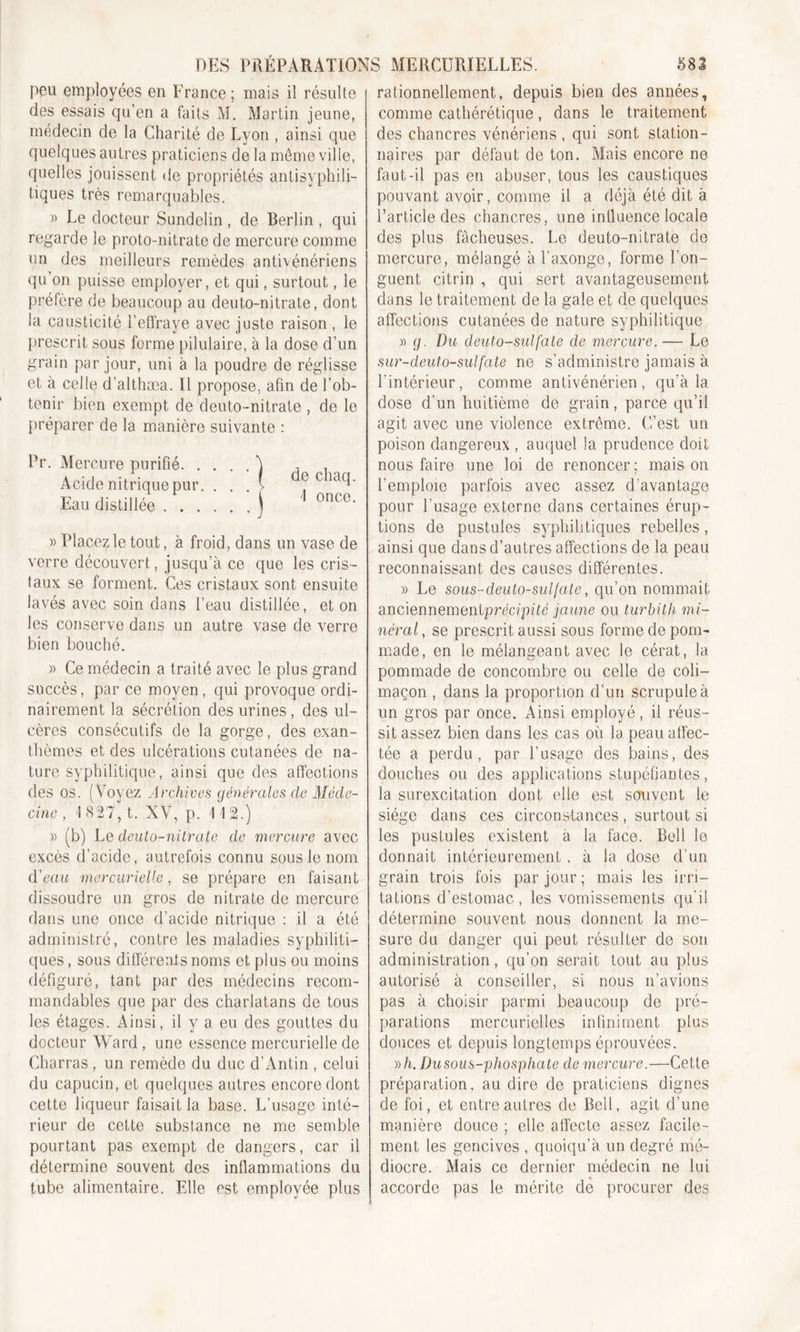 peu employées en France ; mais il résulte des essais qu’en a faits M. Martin jeune, médecin de la Charité de Lyon , ainsi que quelques autres praticiens de la même ville, quelles jouissent de propriétés antisyphili- tiques très remarquables. » Le docteur Sundelin, de Berlin , qui regarde le proto-nitrate de mercure comme un des meilleurs remèdes antivénériens qu’on puisse employer, et qui, surtout, le préfère de beaucoup au deuto-nitrate, dont la causticité l’effraye avec juste raison , le prescrit sous forme pilulaire, à la dose d’un grain par jour, uni à la poudre de réglisse et à celle d’althæa. Il propose, afin de l’ob- tenir bien exempt de deuto-nitrate , de le préparer de la manière suivante : Pr. Mercure purifié à Acide nitrique pur. . . . V Eau distillée j de chaq. I once. » Placez le tout, à froid, dans un vase de verre découvert., jusqu’à ce que les cris- taux se forment. Ces cristaux sont ensuite lavés avec soin dans l’eau distillée, et on les conserve dans un autre vase de verre bien bouché. » Ce médecin a traité avec le plus grand succès, par ce moyen, qui provoque ordi- nairement la sécrétion des urines, des ul- cères consécutifs de la gorge, des exan- thèmes et des ulcérations cutanées de na- ture syphilitique, ainsi que des affeotions des os. (Voyez Archives générales de Méde- cine , 1827, t. XV, p. IIS.) » (b) Le deuto-nitrate de mercure avec excès d’acide, autrefois connu sous le nom d'eau mercurielle, se prépare en faisant dissoudre un gros de nitrate de mercure dans une once d’acide nitrique : il a été administré, contre les maladies syphiliti- ques , sous différents noms et plus ou moins défiguré, tant par des médecins recom- mandables que par des charlatans de tous les étages. Ainsi, il y a eu des gouttes du docteur Ward, une essence mercurielle de Charras , un remède du duc d’Antin , celui du capucin, et quelques autres encore dont cette liqueur faisait la base. L’usage inté- rieur de cette substance ne me semble pourtant pas exempt de dangers, car il détermine souvent des inllammations du tube alimentaire. Elle est employée plus rationnellement, depuis bien des années, comme cathérétique, dans le traitement des chancres vénériens , qui sont station- naires par défaut de ton. Mais encore ne faut-il pas en abuser, tous les caustiques pouvant avoir, comme il a déjà été dit à l’article des chancres, une influence locale des plus fâcheuses. Le deuto-nitrate de mercure, mélangé à l’axonge, forme l’on- guent citrin , qui sert avantageusement dans le traitement de la gale et de quelques affections cutanées de nature syphilitique » g. Du deuto-sulfate de mercure.— Le sur-deuto-sulfate ne s’administre jamais à l’intérieur, comme antivénérien, qu’à la dose d’un huitième de grain, parce qu’il agit avec une violence extrême. C’est un poison dangereux , auquel la prudence doit nous faire une loi de renoncer ; mais on l’emploie parfois avec assez d avantage pour l’usage externe dans certaines érup- tions de pustules syphilitiques rebelles, ainsi que dans d’autres affections de la peau reconnaissant des causes différentes. » Le sous-deuto-sulfate, qu’on nommait anciennementprécipité jaune ou turbith mi- néral , se prescrit aussi sous forme de pom- made, en le mélangeant avec le cérat, la pommade de concombre ou celle de coli- maçon , dans la proportion d’un scrupule à un gros par once. Ainsi employé, il réus- sit assez bien dans les cas où la peau affec- tée a perdu, par l’usage des bains, des douches ou des applications stupéfiantes, la surexcitation dont elle est souvent le siège dans ces circonstances, surtout si les pustules existent à la face. Bell le donnait intérieurement, à la dose d’un grain trois fois par jour ; mais les irri- tations d’estomac, les vomissements qu'il détermine souvent nous donnent la me- sure du danger qui peut résulter de son administration, qu’on serait tout au plus autorisé à conseiller, si nous n’avions pas à choisir parmi beaucoup de pré- parations mercurielles infiniment plus douces et depuis longtemps éprouvées. »/i. Du sous-phosphate de mercure.—Cette préparation, au dire de praticiens dignes de foi, et entre autres de Bell, agit d’une manière douce ; elle affecte assez facile- ment les gencives , quoiqu’à un degré mé- diocre. Mais ce dernier médecin ne lui accorde pas le mérite de procurer des