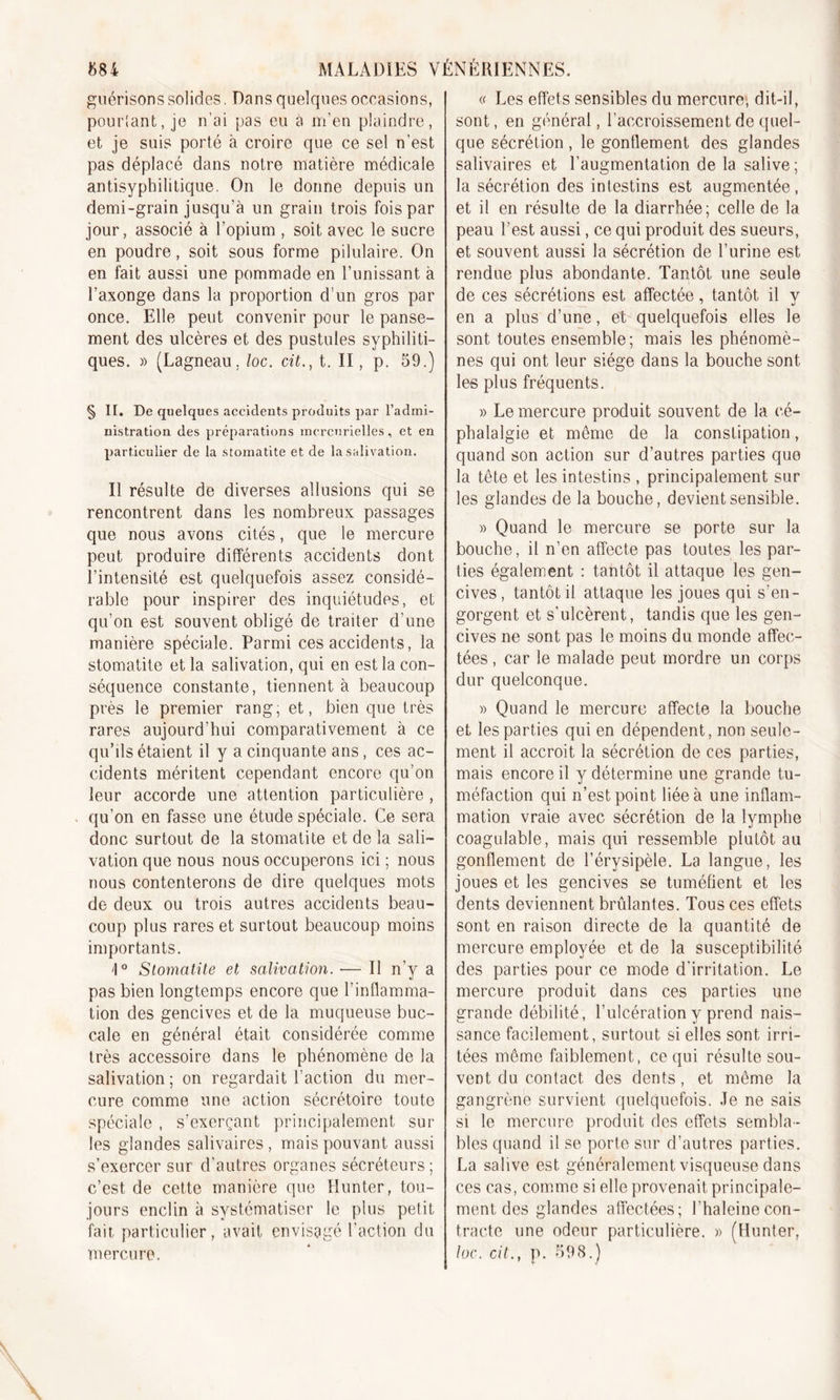 guérisons solides. Dans quelques occasions, pourtant, je n’ai pas eu a m’en plaindre, et je suis porté à croire que ce sel n’est pas déplacé dans notre matière médicale antisyphilitique. On le donne depuis un demi-grain jusqu’à un grain trois fois par jour, associé à l’opium , soit avec le sucre en poudre, soit sous forme pilulaire. On en fait aussi une pommade en Tunissant à l’axonge dans la proportion d’un gros par once. Elle peut convenir pour le panse- ment des ulcères et des pustules syphiliti- ques. » (Lagneau, loc. cit.} t. II, p. 59.) § IT. De quelques accidents produits par l'admi- nistration des préparations mercurielles, et en particulier de la stomatite et de la salivation. Il résulte de diverses allusions qui se rencontrent dans les nombreux passages que nous avons cités, que le mercure peut produire différents accidents dont l’intensité est quelquefois assez considé- rable pour inspirer des inquiétudes, et qu’on est souvent obligé de traiter d’une manière spéciale. Parmi ces accidents, la stomatite et la salivation, qui en est la con- séquence constante, tiennent à beaucoup près le premier rang, et, bien que très rares aujourd’hui comparativement à ce qu’ils étaient il y a cinquante ans, ces ac- cidents méritent cependant encore qu’on leur accorde une attention particulière , qu’on en fasse une étude spéciale. Ce sera donc surtout de la stomatite et de la sali- vation que nous nous occuperons ici ; nous nous contenterons de dire quelques mots de deux ou trois autres accidents beau- coup plus rares et surtout beaucoup moins importants. i° Stomatite et salivation. — Il n’y a pas bien longtemps encore que l’inflamma- tion des gencives et de la muqueuse buc- cale en général était considérée comme très accessoire dans le phénomène de la salivation; on regardait l’action du mer- cure comme une action sécrétoire toute spéciale , s’exerçant principalement sur les glandes salivaires , mais pouvant aussi s’exercer sur d’autres organes sécréteurs; c’est, de cette manière que Hunter, tou- jours enclin à systématiser le plus petit fait, particulier, avait envisagé l’action du mercure. « Les effets sensibles du mercure, dit-il, sont, en général, l’accroissement de quel- que sécrétion , le gonflement des glandes salivaires et l’augmentation de la salive ; la sécrétion des intestins est augmentée, et il en résulte de la diarrhée; celle de la peau l’est aussi, ce qui produit des sueurs, et souvent aussi la sécrétion de l’urine est rendue plus abondante. Tantôt une seule de ces sécrétions est affectée, tantôt il v en a plus d’une, et quelquefois elles le sont toutes ensemble; mais les phénomè- nes qui ont leur siège dans la bouche sont les plus fréquents. » Le mercure produit souvent de la cé- phalalgie et même de la constipation, quand son action sur d’autres parties que la tête et les intestins , principalement sur les glandes de la bouche, devient sensible. » Quand le mercure se porte sur la bouche, il n’en affecte pas toutes les par- ties également : tantôt il attaque les gen- cives , tantôt il attaque les joues qui s’en- gorgent et s’ulcèrent, tandis que les gen- cives ne sont pas le moins du monde affec- tées , car le malade peut mordre un corps dur quelconque. » Quand le mercure affecte la bouche et les parties qui en dépendent, non seule- ment il accroit la sécrétion de ces parties, mais encore il y détermine une grande tu- méfaction qui n’est point liée à une inflam- mation vraie avec sécrétion de la lymphe coagulable, mais qui ressemble plutôt au gonflement de l’érysipèle. La langue, les joues et les gencives se tuméfient et les dents deviennent brûlantes. Tous ces effets sont en raison directe de la quantité de mercure employée et de la susceptibilité des parties pour ce mode d'irritation. Le mercure produit dans ces parties une grande débilité, l’ulcération y prend nais- sance facilement, surtout si elles sont irri- tées même faiblement, ce qui résulte sou- vent du contact. des dents, et même la gangrène survient quelquefois. Je ne sais si le mercure produit des effets sembla- bles quand il se porte sur d’autres parties. La salive est généralement visqueuse dans ces cas, comme si elle provenait principale- ment des glandes affectées; l’haleinecon- tracte une odeur particulière. » (Hunter, loc. cit., p. 598.)