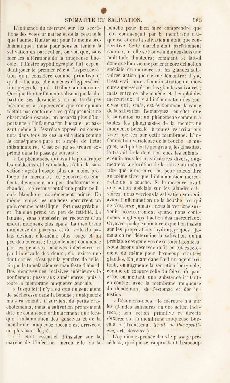 L’influence du mercure sur les sécré- tions des voies urinaires et de la peau telle que l’admet Hunter est pour le moins pro- blématique; mais pour nous en tenir à la salivation en particulier, on voit que, sans nier les altérations de la muqueuse buc- cale, l’illustre syphiliographe fait cepen- dant jouer le premier rôle à l’hypersécré- tion qu'il considère comme primitive et qu’il rallie aux phénomènes d’hypersécré- tion générale qu’il attribue au mercure. Quoique Hunter fût moins absolu que la plu- part de ses devanciers, on ne tarda pas néanmoins à s’apercevoir que son opinion n’était pas conforme à ce qu’apprenait une observation exacte : on accorda plus d’im- portance à l’inflammation buccale, et pas- sant même à l’extrême opposé, on consi- déra dans tous les cas la salivation comme la conséquence pure et simple de l’état inflammatoire. C’est ce qui se trouve ex- primé dans le passage suivant : « Le phénomène qui avait le plus frappé les médecins et les malades c’était la sali- vation : après l’usage plus ou moins pro- longé du mercure, les gencives se gon- flent, deviennent un peu douloureuses et chaudes, se recouvrent d’une petite pelli- cule blanche et extrêmement mince. En même temps les malades éprouvent un goût comme métallique , fort désagréable , et l’haleine prend un peu de fétidité. La langue, sans s’épaissir, se recouvre d’un enduit muqueux plus épais. La membrane muqueuse du pharynx et du voile du pa- lais devient elle-même plus rouge et un peu douloureuse ; le gonflement commence par les gencives incisives inférieures et par l’intervalle des dents ; s’il existe une dent cariée, c'est par la gencive de celle - ci que la tuméfaction se manifeste d'abord. Des gencives des incisives inférieures le gonflement passe aux supérieures, puis à toute la membrane muqueuse buccale. » Jusqu’ici il n’y a eu que du sentiment de sécheresse dans la bouche; quelquefois mais rarement, il survient de petits cra- chotements, mais la salivation proprement dite ne commence ordinairement que lors- que l’inflammation des gencives et de la membrane muqueuse buccale est arrivée à un plus haut degré. » Il était essentiel d’insister sur la marche de l’infection mercurielle de la bouche pour bien faire comprendre que tout commençait par la membrane mu- queuse et que la salivation n’était que con- sécutive. Cette marche était parfaitement connue , et elle setrouve indiquée dans une multitude d’auteurs; comment se fait-il donc que Ton vienneparlerencoredel’action spéciale du mercure sur les glandes sali- vaires, action que rien ne démontre; il y a, il est vrai, après l’administration du mer- cure super-sécrétion des glandes salivaires ; mais entre ce phénomène et l’emploi des mercuriaux, il y a l’inflammation des gen- cives qui, seule, est évidemment la cause de la salivation. Remarquez, en effet, que la salivation est un phénomène commun à toutes les phlegmasies de la membrane muqueuse buccale, à toutes les irritations vives opérées sur cette membrane. L’in- flammation varioleuse de la bouche , le mu- guet, la diphthéritegengivale, lesgiossites, le travail de la dentition chez les enfants, et enfin tous les masticatoires divers, aug- mentent la sécrétion de la salive au même titre que le mercure, ou pour mieux dire au même titre que l’inflammation mercu- rielle de la bouche. Si le mercure avait une action spéciale sur les glandes sali- vaires , nous verrions la salivation survenir avant l'inflammation de la bouche , ce qui ne s’observe jamais; nous la verrions sur- venir nécessairement quand nous conti- nuons longtemps l’action des mercuriaux. Or , avec quelque opiniâtreté que l’on insiste sur les préparations hydrargyriques , ja- mais on ne détermine la salivation qu’au préalable ces gencives ne se soient gonflées. Nous ferons observer qu’il en est exacte- ment de même pour beaucoup d’autres glandes. En jetant dans l’œil un agent irri- tant, on augmente la sécrétion lacrymale, comme on exagère celle du foie et du pan- créas en mettant une substance irritante en contact avec la membrane muqueuse du duodénum, de l’estomac et des in- testins. » Résumons-nous : le mercure n’a sur les glandes salivaires qu'une action indi- recte; son action primitive et directe s exerce sur la membrane muqueuse buc- cale. » (Trousseau , Traité de thérapeuti- que, art. Mercure.) L’opinion exprimée dans le passage pré- cédent, quoique se rapprochant beaucoup