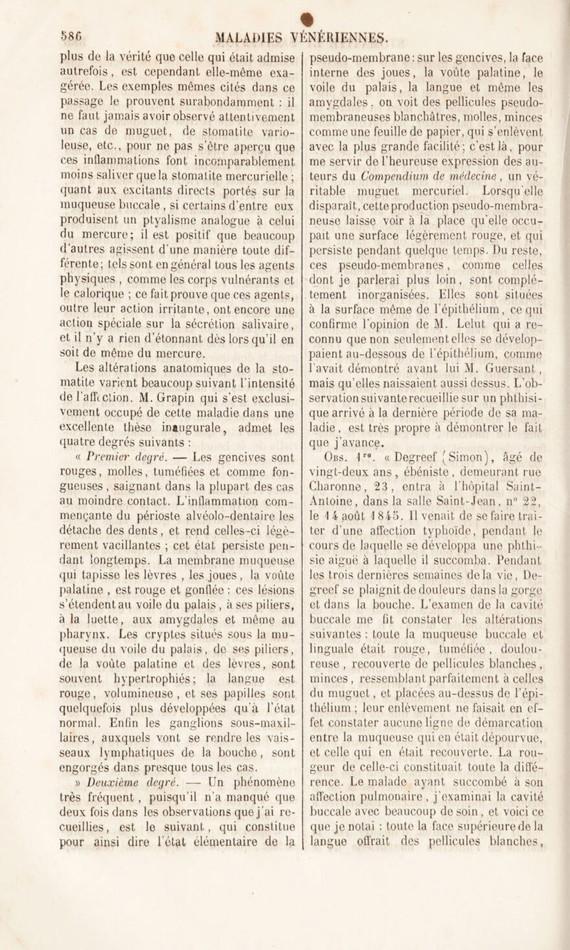 plus de la vérité que celle qui était admise autrefois, est cependant elle-même exa- gérée. Les exemples mêmes cités dans ce passage le prouvent surabondamment : il ne faut jamais avoir observé attentivement un cas de muguet, de stomatite vario- leuse, etc., pour ne pas s’être aperçu que ces inflammations font incomparablement moins saliver que la stomatite mercurielle; quant aux excitants directs portés sur la muqueuse buccale , si certains d’entre eux produisent un ptyalisme analogue à celui du mercure; il est positif que beaucoup d’autres agissent d’une manière toute dif- férente ; tels son t en général tous les agents physiques , comme les corps vulnérants et le calorique ; ce fait prouve que ces agents, outre leur action irritante, ont encore une action spéciale sur la sécrétion salivaire, et il n’y a rien d’étonnant dès lorsqu’il en soit de même du mercure. Les altérations anatomiques de la sto- matite varient beaucoup suivant l’intensité de l’affection. M. Grapin qui s’est exclusi- vement occupé de cette maladie dans une excellente thèse inaugurale, admet les quatre degrés suivants : « Premier degré. — Les gencives sont rouges, molles, tuméfiées et comme fon- gueuses , saignant dans la plupart des cas au moindre contact. L’inflammation com- mençante du périoste alvéolo-dentaire les détache des dents, et rend celles-ci légè- rement vacillantes ; cet état persiste pen- dant longtemps. La membrane muqueuse qui tapisse les lèvres , les joues, la voûte palatine , est rouge et gonflée : ces lésions s’étendent au voile du palais, à ses piliers, à la luette, aux amygdales et même au pharynx. Les cryptes situés sous la mu- queuse du voile du palais, de ses piliers, de la voûte palatine et des lèvres, sont souvent hypertrophiés; la langue est rouge, volumineuse, et ses papilles sont quelquefois plus développées qu'à l’état normal. Enfin les ganglions sous-maxil- laires, auxquels vont se rendre les vais- seaux lymphatiques de la bouche, sont engorgés dans presque tous les cas. » Deuxième degré. — Un phénomène très fréquent , puisqu’il n’a manqué que deux fois dans les observations que j’ai re- cueillies, est le suivant, qui constitue pour ainsi dire l’état élémentaire de la pseudo-membrane : sur les gencives, la face interne des joues, la voûte palatine, le voile du palais, la langue et même les amygdales. on voit des pellicules pseudo- membraneuses blanchâtres, molles, minces comme une feuille de papier, qui s’enlèvent avec la plus grande facilité; c’est là, pour me servir de l’heureuse expression des au- teurs du Compendium de médecine, un vé- ritable muguet mercuriel. Lorsqu’elle disparaît, cette production pseudo-membra- neuse laisse voir à la place qu’elle occu- pait une surface légèrement rouge, et qui persiste pendant quelque temps. I)u reste, ces pseudo-membranes, comme celles dont je parlerai plus loin, sont complè- tement inorganisées. Elles sont situées à la surface même de l’épithélium, ce qui confirme l'opinion de M. Lelut qui a re- connu que non seulement elles se dévelop- paient au-dessous de l’épithélium, comme l’avait démontré avant lui M. Guersant, mais qu’elles naissaient aussi dessus. L’ob- servation suivante recueillie sur un phthisi- que arrivé à la dernière période de sa ma- ladie , est très propre à démontrer le fait que j'avance. Obs. !re. « Degreef (Simon), âgé de vingt-deux ans , ébéniste , demeurant rue Charonne, 23, entra à l’hôpital Saint- Antoine, dans la salle Saint-Jean, n° 22, le 1 4 août 1 845. Il venait de se faire trai- ter d’une affection typhoïde, pendant le cours de laquelle se développa une phthi- sie aiguë à laquelle il succomba. Pendant les trois dernières semaines delà vie, De- greef se plaignit de douleurs dans la gorge et dans la bouche. L’examen de la cavité buccale me fit constater les altérations suivantes : toute la muqueuse buccale et linguale était rouge, tuméfiée, doulou- reuse , recouverte de pellicules blanches , minces, ressemblant parfaitement à celles du muguet, et placées au-dessus de l’épi- thélium ; leur enlèvement ne faisait en ef- fet constater aucune ligne de démarcation entre la muqueuse qui en était dépourvue, et celle qui en était recouverte. La rou- geur de celle-ci constituait toute la diffé- rence. Le malade ayant succombé à son affection pulmonaire, j’examinai la cavité buccale avec beaucoup de soin , et voici ce que je notai : toute la face supérieure de la langue offrait des pellicules blanches,