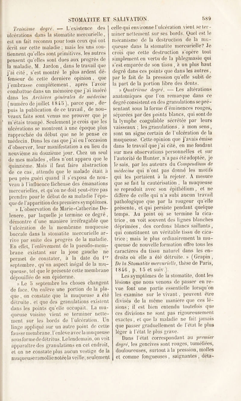 Troisième degré. — L’existence des ulcérations dans la stomatite mercurielle, est un fait reconnu pour tous ceux qui ont écrit sur cette maladie ; mais les uns sou- tiennent qu’elles sont primitives, les autres pensent qu’elles sont dues aux progrès de la maladie. M. Jardon , dans le travail que j’ai cité, s’est montré le plus ardent dé- fenseur de cette dernière opinion , que j’embrasse complètement, après 1 avoir combattue dans un mémoire que j'ai inséré dans les Archives générales de médecine (numéro de juillet 1 845 ), parce que , de- puis la publication de ce travail, de nou- veaux faits sont venus me prouver que je ' m’étais trompé. Seulement je crois que les ulcérations se montrent à une époque plus rapprochée du début que ne le pense ce médecin. Dans les cas que j ai eu l’occasion d’observer, leur manifestation a eu lieu du neuvième au douzième jour. Chez un seul de mes malades , elles n’ont apparu que le quinzième. Mais il faut faire abstraction de ce cas, attendu que le malade était à peu près guéri quand il s’exposa de nou- veau à l intluence fâcheuse des émanations mercurielles, et qu’on ne doit peut-être pas prendre pour le début de sa maladie l’épo- que de l’apparition des premiers symptômes. » L’observation de Marie-Catherine De- lenere, par laquelle je termine ce degré, démontre d’une manière irréfragable que l’ulcération de la membrane muqueuse buccale dans la stomatite mercurielle ar- rive par suite des progrès de la maladie. En effet, l’enlèvement de la pseudo-mem- brane existant sur la joue gauche ne permet de constater, a la date du 1er septembre, qu’un aspect inégal de la mu- queuse, tel que le présente cette membrane dépouillée de son épiderme. » Le 5 septembre les choses changent de face. On enlève une portion de la pla- que , on constate que la muqueuse a été détruite, et que des granulations existent dans les points qu’elle occupait. La mu- queuse voisine vient se terminer nette- ment sur les bords de l’ulcération. Un linge appliqué sur un autre point de cette fausse membrane, l'enlève avecla muqueuse sousformededétritus. Lelendemain, on voit apparaître des granulations en cet endroit, et on ne constate plus aucun vestige de la muqueuseramollienotéela veille; seulement celle qui environne l'ulcération vient se ter- miner nettement sur ses bords. Quel est le mécanisme de la destruction de la mu- queuse dans la stomatite mercurielle? Je crois que cette destruction s'opère tout simplement en vertu de la phlegmasie qui s’est emparée de son tissu , à un plus haut degré dans ces points que dans les autres, par le fait de la pression qu’elle subit de la part de la portion libre des dents. « Quatrième degré. •— Les altérations anatomiques que l’on remarque dans ce degré consistent en des granulations sepré- sentant sous la forme d’éminences rouges, séparées par des points blancs, qui sont de la lymphe coagulable sécrétée par leurs vaisseaux ; les granulations . à mon sens , sont un signe certain de l’ulcération de la muqueuse. Cette opinion que j’avais émise dans le travail que j’ai cité, en me fondant sur mes observations personnelles et sur l’autorité de Hunter, n’a pas été adoptée, je lésais, par les auteurs du Compendium de médecine qui n’ont pas donné les motifs qui les portaient à la rejeter. A mesure que se fait la cautérisation , la muqueuse se reproduit avec son épithélium, et ne diffère de celle qui n’a subi aucun travail pathologique que par la rougeur qu’elle présente, et qui persiste pendant quelque temps. Au point où se termine la cica- trice , on voit souvent des lignes blanches déprimées , des cordons blancs saillants , qui constituent un véritable tissu de cica- trice ; mais le plus ordinairement la mu- queuse de nouvelle formation offre tous les caractères du tissu naturel dans les en- droits où elle a été détruite. » (Grapin, De la Stomatite mercurielle, thèse de Paris, 1 8 46 , p. 1 5 et suiv.). Les symptômes de la stomatite, dont les lésions que nous venons de passer en re- vue font une partie essentielle lorsqu’on les examine sur le vivant, peuvent être divisés de la même manière que ces lé- sions ; il est bien entendu toutefois que ces divisions ne sont pas rigoureusement exactes, et que la maladie ne fait jamais que passer graduellement de l’état le plus léger à l’état le plus grave. Dans l’état correspondant au premier degré, les gencives sont rouges, tuméfiées, douloureuses, surtout à la pression, molles et comme fongueuses , saignantes , déta-