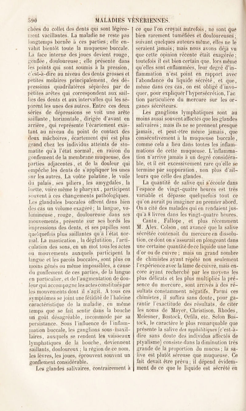 cllées du collet des dents qui sont légère- ment vacillantes. La maladie ne reste pas longtemps bornée à ces parties; elle en- vahit bientôt toute la muqueuse buccale. La face interne des joues devient rouge, gonflée, douloureuse ; elle présente dans les points qui sont soumis à la pression, c’est-à-dire au niveau des dents grosses et petites molaires principalement, des dé- pressions quadrilatères séparées par de petites arêtes qui correspondent aux sail- lies des dents et aux intervalles qui les sé- parent les unes des autres. Entre ces deux séries de dépressions se voit une arête saillante , horizontale , dirigée d’avant en arrière, qui représente l’écartement exis- tant au niveau du point de contact des deux mâchoires, écartement qui est plus grand chez les individus atteints de sto- matite qu’à l’état normal, en raison du gonflement de la membrane muqueuse, des parties adjacentes, et de la douleur qui empêche les dents de s’appliquer les unes sur les autres. La voûte palatine, le voile du palais, ses piliers, les amygdales, la luette, voire même le pharynx , participent souvent à ces changements pathologiques. Les glandules buccales offrent dans bien des cas un volume exagéré; la langue, vo- lumineuse , rouge, douloureuse dans ses mouvements, présente sur ses bords les impressions des dents, et ses papilles sont quelquefois plus saillantes qu’à l’état nor- mal. La mastication, la déglutition , l’arti- culation des sons, en un mot tous les actes ou mouvements auxquels participent la langue et les parois buccales, sont plus ou moins gênés ou même impossibles, à cause du gonflement de ces parties, de la langue en particulier, et de l’augmentation de dou- leur qui accompagne les actes constitués par les mouvements dont il s’agit. A tous ces symptômes se joint une fétidité de l'haleine caractéristique de la maladie, en même temps que se fait sentir dans la bouche un goût désagréable, incommode par sa persistance. Sous l’influence de l’inflam- mation buccale, les ganglions sous-maxil- laires, auxquels se rendent les vaisseaux lymphatiques de la bouche, deviennent saillants, douloureux ; la région de ce nom, les lèvres, les joues, éprouvent souvent un gonflement considérable. Les glandes salivaires, contrairement à ce que l’on croyait autrefois, ne sont que bien rarement tuméfiées et douloureuses; suivant quelques auteurs même, elles ne le seraient jamais ; mais nous avons déjà vu que cette opinion récente était exagérée ; toutefois il est bien certain que, lors même qu’elles sont enflammées, leur degré d’in- flammation n’est point en rapport avec l’abondance du liquide sécrété, et que, même dans ces cas, on est obligé d’invo- quer, pour expliquer l’hypersécrétion, Lac tion particulière du mercure sur les or- ganes sécréteurs. Les ganglions lymphatiques sont au moins aussi souvent affectés que les glandes salivaires ; mais ils ne se prennent presque jamais, et peut-être même jamais, que consécutivement à la muqueuse buccale, comme cela a lieu dans toutes les inflam- mations de cette muqueuse. L’inflamma- tion n’arrive jamais à un degré considéra- ble, et il est excessivement rare qu’elle se termine par suppuration , non plus d’ail- leurs que celle des glandes. La quantité de salive qui s’écoule dans l’espace de vingt-quatre heures est très variable et dépasse quelquefois tout ce qu’on aurait pu imaginer au premier abord. On a cité des malades qui en rendaient jus- qu'à 8 livres dans les vingt-quatre heures. Cantu, Fallope, et plus récemment M. Alex. Colson , ont avancé que la salive sécrétée contenait du mercure en dissolu- tion , ce dont on s’assurait en plongeant dans une certaine quantité de ce liquide une lame d'or ou de cuivre ; mais un grand nombre de chimistes ayant répété non seulement l’expérience avec la lame de cuivre, mais en- core ayant recherché par les moyens les plus délicats et les plus multipliés la pré- sence du mercure, sont arrivés à des ré- sultats constamment négatifs. Parmi ces chimistes, il suffira sans doute, pour ga- rantir l'exactitude des résultats, de citer les noms de Mayer, Christison, Rhodes, Meiesner, Bostock, Orfila, etc. Selon Bos- tock, le caractère le plus remarquable que présente la salive des syphilitiques (c’est-à- dire sans doute des individus affectés de ptyalisme) consiste dans la diminution très grande de la proportion du mucus ; la sa- live est plutôt séreuse que muqueuse. Ce fait devait être prévu; il dépend évidem- ment de ce que le liquide est sécrété en