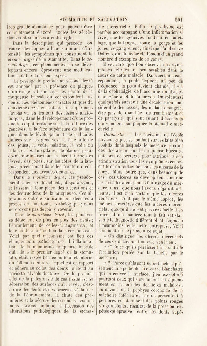 trop grande abondance pour pouvoir être complètement élaboré; toutes les sécré- tions sont soumises à cette règle. Dans la description qui précède , on trouve, développés à leur summum d’in- tensité. les symptômes qui constituent le premier degré de la stomatite. Dans le se- cond degré, ces phénomènes, en se déve- loppant encore, éprouvent une modifica- tion notable dans leur aspect. Le passage du premier au second degré est annoncé par la présence de plaques d’un rouge vif sur tous les points de la muqueuse buccale qui correspondent aux dents. Les phénomènes caractéristiques du deuxième degré consistent, ainsi que nous l’avons vu en traitant des lésions anato- miques, dans le développement d’une pro- duction diphthéritique sur le bord libre des gencives, à la face supérieure de la lan- gue; dans le développement de pellicules minces sur les gencives, la face interne des joues, la voûte palatine, le voile du palais et les amygdales, de plaques pseu- do-membraneuses sur la face interne des lèvres, des joues , sur les côtés de la lan- gue , précisément dans les points qui cor- respondent aux arcades dentaires. Dans le troisième degré, les pseudo- membranes se détachent, disparaissent, et laissent à leur place des ulcérations et des destructions de la muqueuse. Ces al- térations ont été suffisamment décrites à propos de l’anatomie pathologique ; nous ne croyons pas devoir y revenir. Dans le quatrième degré, les gencives se détachent de plus en plus des dents ; l’ébranlement de celles-ci augmente, et leur chute a même lieu dans certains cas. Voici par quel mécanisme ont lieu ces changements pathologiques. L’inflamma- tion de la membrane muqueuse buccale qui, dans le premier degré de la stoma- tite, était restée bornée au feuillet interne du follicule dentaire, lequel est en rapport et adhère au collet des dents, s’étend au périoste alvéolo-dentaire. Or le premier effet de la phlegmasie de ces tissus est sa séparation des surfaces qu’il revêt, c’est- à-dire des dents et des procès alvéolaires; de là l’ébranlement, la chute des pre- mières et la nécrose des secondes, comme nous l’avons indiqué à l’occasion des altérations pathologiques de la stoma- tite mercurielle. Enfin le ptyalisme est parfois accompagné d’une inflammation si vive, que les gencives tombeni en putri- lage, que la langue, toute la gorge et les joues, se gangrènent, ainsi que l’a observé Dolœus, qui dit avoir été témoin d’un grand nombre d’exemples de ce genre. 11 est rare que l’on observe des sym- ptômes fébriles un peu notables dans le cours de cette maladie. Dans certains cas, cependant, le pouls acquiert un peu de fréquence, la peau devient chaude, il y a de la céphalalgie, de l’insomnie, un abatte- ment général et de l’anorexie. On voit aussi quelquefois survenir une décoloration con- sidérable des tissus, les malades maigrir, être pris de diarrhée , de tremblement et de paralysie, qui sont autant d’accidents qui viennent compliquer la stomatite mer- curielle. Diagnostic. — Les écrivains de l’école physiologique, se fondant sur les faits bien positifs dans lesquels le mercure produit des ulcérations sur la muqueuse buccale, ont pris ce prétexte pour attribuer à son administration tous les symptômes consé- cutifs et en particulier tous les ulcères de la gorge. Mais, outre que, dans beaucoup de cas, ces ulcères se développent sans que les malades aient jamais fait usage du mer- cure, ainsi que nous l’avons déjà dit ail- leurs , il est bien certain que les ulcères vénériens n’ont pas le même aspect, les mêmes caractères que les ulcères mercu- riels, quoiqu’il ne soit pas très facile d’en tracer d’une manière tout à fait satisfai- sante le diagnostic différentiel. M. Lagneau a néanmoins tenté cette entreprise. Voici comment il s'exprime à ce sujet : « On distingue les ulcères mercuriels de ceux qui tiennent au vice vénérien : » 10 En ce qu’ils paraissent à la suite de l’irritation portée sur la bouche par le mercure ; » 2° Parce qu’ils sont superficiels et pré- sentent une pellicule ou escarre blanchâtre qui en couvre la surface; j’en excepterai pourtant ceux qui surviennent si fréquem- ment en arrière des dernières molaires, au-devant de l’apophyse coronoïde de la mâchoire inférieure; car ils présentent à peu près constamment des points rouges sanguinolents, résultat de la pression ré- pétée qu'éprouve, entre les dents supé-