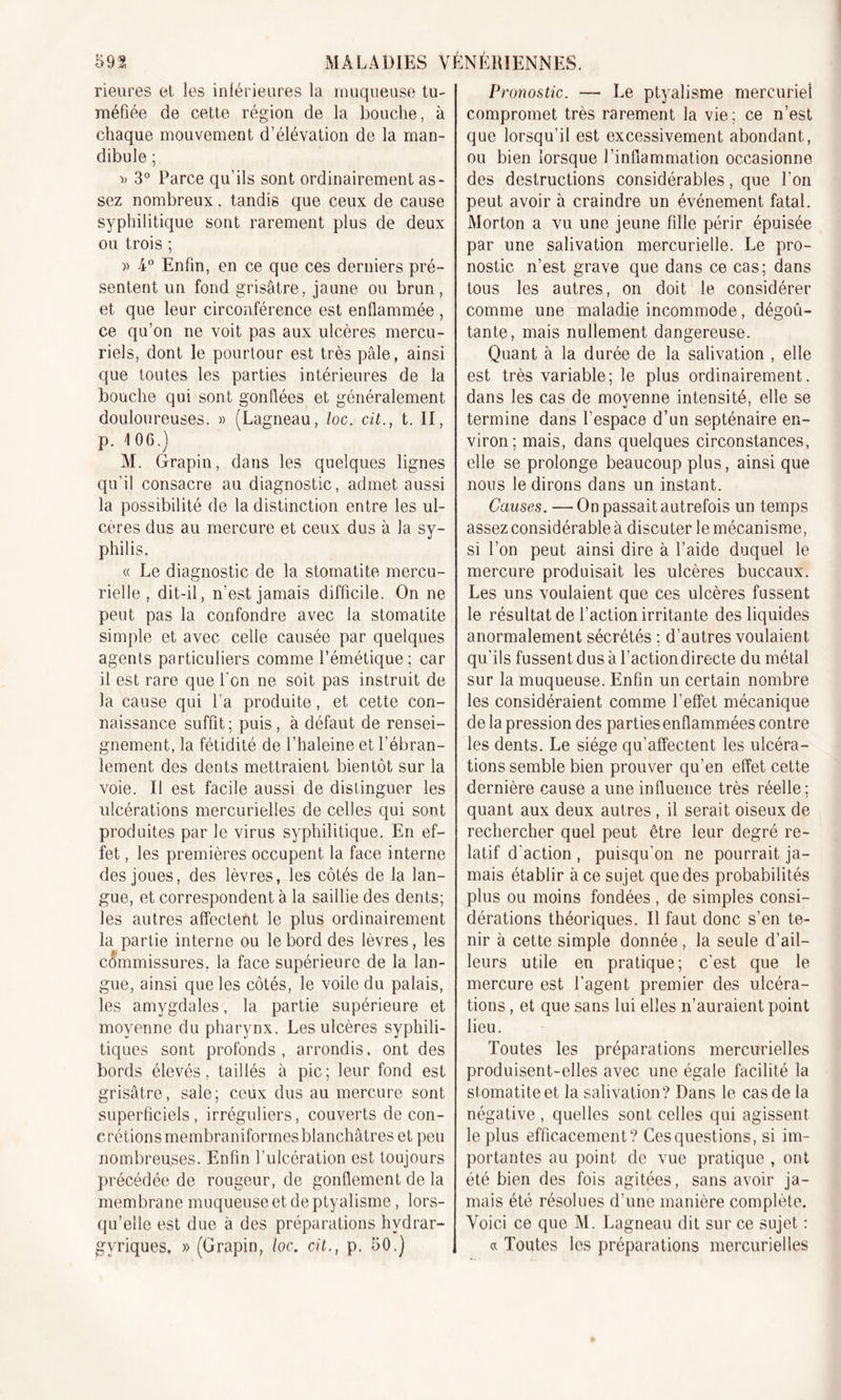 heures et les inférieures la muqueuse tu- méfiée de cette région de la bouche, à chaque mouvement d’élévation de la man- dibule ; D 3° Parce qu'ils sont ordinairement as- sez nombreux. tandis que ceux de cause syphilitique sont rarement plus de deux ou trois ; » 4° Enfin, en ce que ces derniers pré- sentent un fond grisâtre, jaune ou brun, et que leur circonférence est enflammée , ce qu’on ne voit pas aux ulcères mercu- riels, dont le pourtour est très pâle , ainsi que toutes les parties intérieures de la bouche qui sont gonflées et généralement douloureuses. » (Lagneau, loc. cit., t. II, p. 106.) M. Grapin, dans les quelques lignes qu’il consacre au diagnostic, admet aussi la possibilité de la distinction entre les ul- cères dus au mercure et ceux dus à la sy- philis. « Le diagnostic de la stomatite mercu- rielle , dit-il, n’est jamais difficile. On ne peut pas la confondre avec la stomatite simple et avec celle causée par quelques agents particuliers comme l’émétique; car il est rare que l’on ne soit pas instruit de la cause qui La produite, et cette con- naissance suffit; puis, à défaut de rensei- gnement, la fétidité de l’haleine et l’ébran- lement, des dents mettraient bientôt sur la voie. Il est facile aussi de distinguer les ulcérations mercurielles de celles qui sont produites par le virus syphilitique. En ef- fet , les premières occupent la face interne des joues, des lèvres, les côtés de la lan- gue, et correspondent à la saillie des dents; les autres affectent le plus ordinairement la partie interne ou le bord des lèvres, les commissures, la face supérieure de la lan- gue, ainsi que les côtés, le voile du palais, les amygdales, la partie supérieure et moyenne du pharynx. Les ulcères syphili- tiques sont profonds, arrondis, ont des bords élevés, taillés à pic; leur fond est grisâtre, sale; ceux dus au mercure sont superficiels, irréguliers, couverts de con- crétions membraniformes blanchâtres et peu nombreuses. Enfin l’ulcération est toujours précédée de rougeur, de gonflement de la membrane muqueuse et de ptyalisme, lors- qu’elle est due à des préparations hvdrar- gvriques. » (Grapin, loc. cit., p. 50.) Pi 'onostic. —• Le ptyalisme mercuriel compromet très rarement la vie; ce n’est que lorsqu’il est excessivement abondant, ou bien lorsque l’inflammation occasionne des destructions considérables, que l’on peut avoir à craindre un événement fatal. Morton a vu une jeune fille périr épuisée par une salivation mercurielle. Le pro- nostic n’est grave que dans ce cas; dans tous les autres, on doit le considérer comme une maladie incommode, dégoû- tante, mais nullement dangereuse. Quant à la durée de la salivation , elle est très variable; le plus ordinairement, dans les cas de moyenne intensité, elle se termine dans l’espace d’un septénaire en- viron; mais, dans quelques circonstances, elle se prolonge beaucoup plus, ainsi que nous le dirons dans un instant. Causes. —On passait autrefois un temps assez considérable à discuter le mécanisme, si l’on peut ainsi dire à l’aide duquel le mercure produisait les ulcères buccaux. Les uns voulaient que ces ulcères fussent le résultat de l’action irritante des liquides anormalement sécrétés ; d’autres voulaient qu’ils fussent dus à l’actiondirecte du métal sur la muqueuse. Enfin un certain nombre les considéraient comme l’effet mécanique de la pression des parties enflammées contre les dents. Le siège qu’affectent les ulcéra- tions semble bien prouver qu’en effet cette dernière cause a une influence très réelle; quant aux deux autres, il serait oiseux de rechercher quel peut être leur degré re- latif d’action , puisqu’on ne pourrait ja- mais établir à ce sujet que des probabilités plus ou moins fondées , de simples consi- dérations théoriques. Il faut donc s’en te- nir à cette simple donnée , la seule d’ail- leurs utile en pratique; c’est que le mercure est l'agent premier des ulcéra- tions , et que sans lui elles n’auraient point lieu. Toutes les préparations mercurielles produisent-elles avec une égale facilité la stomatite et la salivation? Dans le cas de la négative , quelles sont celles qui agissent le plus efficacement? Cesquestions, si im- portantes au point de vue pratique , ont été bien des fois agitées, sans avoir ja- mais été résolues d’une manière complète. Voici ce que M. Lagneau dit sur ce sujet : « Toutes les préparations mercurielles