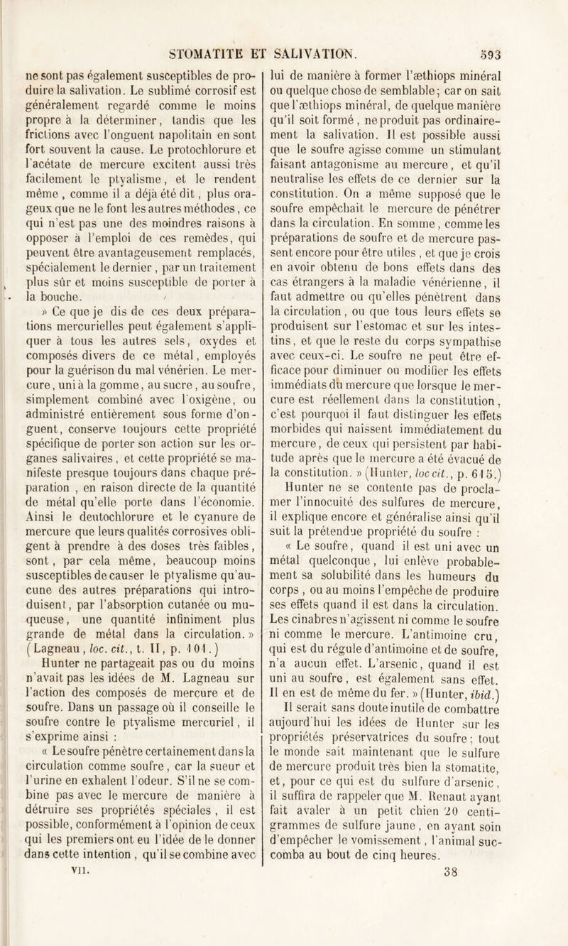 ne sont pas également susceptibles de pro- duire la salivation. Le sublimé corrosif est généralement regardé comme le moins propre à la déterminer, tandis que les frictions avec l’onguent napolitain en sont fort souvent la cause. Le protochlorure et l’acétate de mercure excitent aussi très facilement le ptyalisme, et le rendent même , comme il a déjà été dit, plus ora- geux que ne le font les autres méthodes, ce qui n'est pas une des moindres raisons à opposer à l’emploi de ces remèdes, qui peuvent être avantageusement remplacés, spécialement le dernier, par un traitement plus sûr et moins susceptible de porter à la bouche. / » Ce que je dis de ces deux prépara- tions mercurielles peut également s’appli- quer à tous les autres sels, oxydes et composés divers de ce métal, employés pour la guérison du mal vénérien. Le mer- cure , uni à la gomme, au sucre, au soufre, simplement combiné avec loxigène, ou administré entièrement sous forme d’on- guent, conserve toujours cette propriété spécifique de porter son action sur les or- ganes salivaires, et cette propriété se ma- nifeste presque toujours dans chaque pré- paration , en raison directe de la quantité de métal qu’elle porte dans l’économie. Ainsi le deutochlorure et le cyanure de mercure que leurs qualités corrosives obli- gent à prendre à des doses très faibles, sont, par cela même, beaucoup moins susceptibles de causer le ptyalisme qu’au- cune des autres préparations qui intro- duisent, par l’absorption cutanée ou mu- queuse, une quantité infiniment plus grande de métal dans la circulation. » ( Lagneau , loc. cit., t. II, p. 101. ) Hunter ne partageait pas ou du moins n’avait pas les idées de M. Lagneau sur l’action des composés de mercure et de soufre. Dans un passage où il conseille le soufre contre le ptyalisme mercuriel, il s’exprime ainsi : « Le soufre pénètre certainement dans la circulation comme soufre , car la sueur et l’urine en exhalent l'odeur. S’il ne se com- bine pas avec le mercure de manière à détruire ses propriétés spéciales , il est possible, conformément à l’opinion de ceux qui les premiers ont eu l’idée de le donner dans cette intention , qu’il se combine avec vu. lui de manière à former l’æthiops minéral ou quelque chose de semblable ; car on sait quel’æthiops minéral, de quelque manière qu’il soit formé , ne produit pas ordinaire- ment la salivation. Il est possible aussi que le soufre agisse comme un stimulant faisant antagonisme au mercure, et qu’il neutralise les effets de ce dernier sur la constitution. On a même supposé que le soufre empêchait le mercure de pénétrer dans la circulation. En somme, comme les préparations de soufre et de mercure pas- sent encore pour être utiles , et que je crois en avoir obtenu de bons effets dans des cas étrangers à la maladie vénérienne, il faut admettre ou qu’elles pénètrent dans la circulation, ou que tous leurs effets se produisent sur l’estomac et sur les intes- tins, et que le reste du corps sympathise avec ceux-ci. Le soufre ne peut être ef- ficace pour diminuer ou modifier les effets immédiats du mercure que lorsque le mer- cure est réellement dans la constitution , c’est pourquoi il faut distinguer les effets morbides qui naissent immédiatement du mercure, de ceux qui persistent par habi- tude après que le mercure a été évacué de la constitution. » (Hunter, loc cit., p. 615.) Hunter ne se contente pas de procla- mer l’innocuité des sulfures de mercure, il explique encore et généralise ainsi qu’il suit la prétendue propriété du soufre : « Le soufre, quand il est uni avec un métal quelconque, lui enlève probable- ment sa solubilité dans les humeurs du corps , ou au moins l’empêche de produire ses effets quand il est dans la circulation. Les cinabres n’agissent ni comme le soufre ni comme le mercure. L’antimoine cru qui est du régule d’antimoine et de soufre, n’a aucun etfet. L’arsenic, quand il est uni au soufre, est également sans effet. Il en est de même du fer. » (Hunter, ibid.) Il serait sans doute inutile de combattre aujourd'hui les idées de Hunter sur les propriétés préservatrices du soufre ; tout le monde sait maintenant que le sulfure de mercure produit très bien la stomatite, et, pour ce qui est du sulfure d'arsenic, il suffira de rappeler que M. Renaut ayant fait avaler à un petit chien 20 centi- grammes de sulfure jaune, en ayant soin d’empêcher le vomissement, l'animal suc- comba au bout de cinq heures. 38