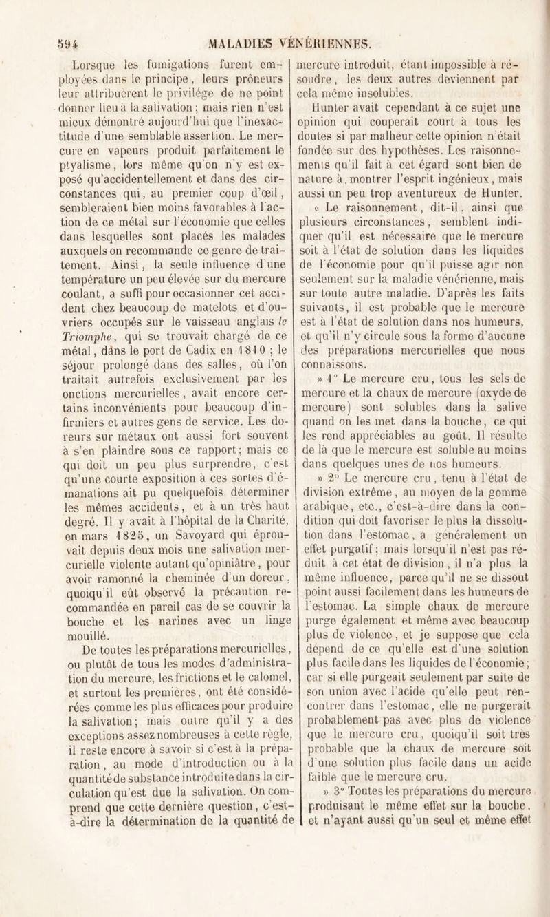 Lorsque les fumigations furent em- ployées dans le principe, leurs prôneurs leur attribuèrent le privilège de ne point donner lieu à la salivation ; mais rien n'est mieux démontré aujourd’hui que l’inexac- titude d’une semblable assertion. Le mer- cure en vapeurs produit parfaitement le ptyalisme, lors même qu'on n’v est ex- posé qu’accidentellement et dans des cir- constances qui, au premier coup d’œil, sembleraient bien moins favorables à l'ac- tion de ce métal sur l’économie que celles dans lesquelles sont placés les malades auxquels on recommande ce genre de trai- tement. Ainsi j la seule influence d’une température un peu élevée sur du mercure coulant, a suffi pour occasionner cet acci- dent chez beaucoup de matelots et d’ou- vriers occupés sur le vaisseau anglais le Triomphe, qui se trouvait chargé de ce métal, dâns le port de Cadix en 1 810 ; le séjour prolongé dans des salles, où l’on traitait autrefois exclusivement par les onctions mercurielles, avait encore cer- tains inconvénients pour beaucoup d in- firmiers et autres gens de service. Les do- reurs sur métaux ont aussi fort souvent à s’en plaindre sous ce rapport; mais ce qui doit un peu plus surprendre, c'est qu’une courte exposition à ces sortes d é- manations ait pu quelquefois déterminer les mêmes accidents, et à un très haut degré. Il y avait à l’hôpital de la Charité, en mars 1825, un Savoyard qui éprou- vait depuis deux mois une salivation mer- curielle violente autant qu’opiniâtre, pour avoir ramonné la cheminée d un doreur, quoiqu’il eût observé la précaution re- commandée en pareil cas de se couvrir la bouche et les narines avec un linge mouillé. De toutes les préparations mercurielles, ou plutôt de tous les modes d’administra- tion du mercure, les frictions et le calomel, et surtout les premières, ont été considé- rées comme les plus efficaces pour produire la salivation ; mais outre qu’il y a des exceptions assez nombreuses à cette règle, il reste encore à savoir si c'est à la prépa- ration , au mode d’introduction ou à la quantitéde substance introduite dans la cir- culation qu’est due la salivation. On com- prend que cette dernière question, c’est- à-dire la détermination do la quantité de mercure introduit, étant impossible à ré- soudre , les deux autres deviennent par cela même insolubles. Hun ter avait cependant à ce sujet une opinion qui couperait court à tous les doutes si par malheur cette opinion n’était fondée sur des hypothèses. Les raisonne- ments qu’il fait à cet égard sont bien de nature à.montrer l’esprit ingénieux, mais aussi un peu trop aventureux de Hunter. « Le raisonnement, dit-il, ainsi que plusieurs circonstances, semblent indi- quer qu’il est nécessaire que le mercure soit à l’état de solution dans les liquides de l'économie pour qu’il puisse agir non seulement sur la maladie vénérienne, mais sur toute autre maladie. D’après les faits suivants, il est probable que le mercure est à l’état de solution dans nos humeurs, et qu’il n’y circule sous la forme d’aucune des préparations mercurielles que nous connaissons. » 1 ° Le mercure cru, tous les sels de mercure et la chaux de mercure (oxyde de mercure) sont solubles dans la salive quand on les met dans la bouche, ce qui les rend appréciables au goût. 11 résulte de là que le mercure est soluble au moins dans quelques unes de nos humeurs. » 2° Le mercure cru, tenu à l’état de division extrême, au moyen de la gomme arabique, etc., c’est-à-dire dans la con- dition qui doit favoriser le plus la dissolu- tion dans l’estomac, a généralement un effet purgatif ; mais lorsqu’il n’est- pas ré- duit à cet état de division , il n’a plus la même influence, parce qu’il ne se dissout point aussi facilement dans les humeurs de l'estomac. La simple chaux de mercure purge également et même avec beaucoup plus de violence, et je suppose que cela dépend de ce qu’elle est d’une solution plus facile dans les liquides de l’économie ; car si elle purgeait seulement par suite de son union avec l’acide qu’elle peut ren- contrer dans l’estomac, elle ne purgerait probablement pas avec plus de violence que le mercure cru, quoiqu’il soit très probable que la chaux de mercure soit d’une solution plus facile dans un acide faible que le mercure cru. » 3° Toutes les préparations du mercure produisant le même effet sur la bouche, et n’ayant aussi qu’un seul et même effet